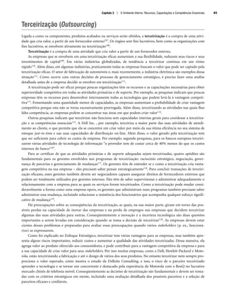 Terceirização (Outsourcing)
Ligada a como os componentes, produtos acabados ou serviços serão obtidos, a terceirização é a compra de uma ativi-
dade que cria valor, a partir de um fornecedor externo107. Os órgãos sem fins lucrativos, bem como as organizações com
fins lucrativos, se envolvem ativamente na terceirização108.
Terceirização é a compra de uma atividade que cria valor a partir de um fornecedor externo.
As empresas que se envolvem em uma terceirização eficaz aumentam a sua flexibilidade, reduzem seus riscos e seus
investimentos de capital109. Em várias indústrias globalizadas, de tendência a terceirizar continua em um ritmo
rápido110. Além disso, em algumas indústrias, praticamente todas as empresas buscam o valor que pode ser captado pela
terceirização eficaz. O setor de fabricação de automóveis e, mais recentemente, a indústria eletrônica são exemplos dessa
situação111. Como ocorre com outras decisões de processo de gerenciamento estratégico, é preciso fazer uma análise
detalhada antes de a empresa decidir se envolver em terceirização112.
A terceirização pode ser eficaz porque poucas organizações têm os recursos e as capacitações necessárias para obter
superioridade competitiva em todas as atividades primárias e de suporte. Por exemplo, as pesquisas indicam que poucas
empresas têm os recursos para desenvolver internamente todas as tecnologias que podem levá-la à vantagem competi-
tiva113. Fomentando uma quantidade menor de capacidades, as empresas aumentam a probabilidade de criar vantagem
competitiva porque esta não se torna excessivamente prorrogada. Além disso, terceirizando as atividades nas quais lhes
falta competência, as empresas podem se concentrar nas áreas em que podem criar valor114.
Outras pesquisas indicam que terceirizar não funciona sem capacidades internas gerais para coordenar a terceiriza-
ção e as competências essenciais115. A Dell Inc. , por exemplo, terceiriza a maior parte das suas atividades de atendi-
mento ao cliente, o que permite que ela se concentre em criar valor por meio da sua ótima eficiência no seu sistema de
estoque just-in-time e nas suas capacidades de distribuição on-line. Além disso, o valor gerado pela terceirização tem
que ser suficiente para cobrir os custos da empresa. Por exemplo, segundo pesquisas, para os bancos europeus terceiri-
zarem várias atividades de tecnologia de informação o provedor tem de custar cerca de 40% menos do que os custos
internos do banco116.
Para se certificar de que as atividades primárias e de suporte adequadas sejam terceirizadas, quatro aptidões são
fundamentais para os gerentes envolvidos nos programas de terceirização: raciocínio estratégico, negociação, gover-
nança de parcerias e gerenciamento de mudanças117. Os gerentes têm de entender se e como a terceirização cria vanta-
gem competitiva na sua empresa – eles precisam saber pensar estrategicamente118. Para concluir transações de terceiri-
zação eficazes, esses gerentes também devem ser negociadores capazes assegurar direitos de fornecedores externos que
podem ser totalmente utilizados por gerentes internos. Eles têm de saber supervisionar e administrar adequadamente o
relacionamento com a empresa para as quais os serviços foram terceirizados. Como a terceirização pode mudar consi-
deravelmente a forma como uma empresa opera, os gerentes que administram esses programas também precisam saber
administrar essa mudança, incluindo solucionar a resistência dos funcionários que acompanha qualquer esforço signifi-
cativo de mudança119.
Há preocupações sobre as conseqüências da terceirização, as quais, na sua maior parte, giram em torno das pos-
síveis perdas na capacidade de inovar das empresas e na perda de empregos nas empresas que decidem terceirizar
algumas das suas atividades para outras. Conseqüentemente a inovação e a incerteza tecnológica são duas questões
importantes a serem levadas em consideração quando se toma a decisão de terceirizar120. As empresas devem estar
cientes desses problemas e preparadas para avaliar essas preocupações quando vários stakeholders (p. ex., funcioná-
rios) as expressarem.
Como foi explicado no Enfoque Estratégico, terceirizar tem várias vantagens para as empresas, mas também apre-
senta alguns riscos importantes, reduzir custos e aumentar a qualidade das atividades terceirizadas. Dessa maneira, ela
agrega valor ao produto oferecido aos consumidores, e pode contribuir para a vantagem competitiva da empresa e para
a sua capacidade de criar valor para seus stakeholders. Por isso muitas empresas, como a Dell, Hewlett-Packard e Moto-
rola, estão terceirizando a fabricação e até o design de vários dos seus produtos. No entanto terceirizar nem sempre pro-
porciona o valor esperado, como mostra o estudo da Delloite Consulting, e isso, o risco de o parceiro terceirizado
aprender a tecnologia e se tornar um concorrente é destacado pela experiência da Motorola com a BenQ no lucrativo
mercado chinês de telefonia móvel. Conseqüentemente as decisões de terceirização são fundamentais e devem ser toma-
das com os critérios estratégicos em mente, incluindo uma avaliação detalhada dos possíveis parceiros e a seleção de
parceiros eficazes e confiáveis.
Capítulo 3 | O Ambiente Interno: Recursos, Capacitações e Competências Essenciais 85
CapHITT03.qxd 21.09.07 17:47 Page 85
 