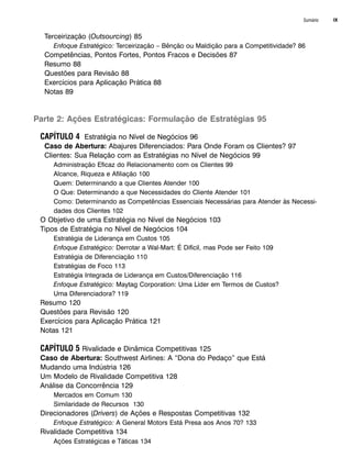 Sumário IX
Terceirização (Outsourcing) 85
Enfoque Estratégico: Terceirização – Bênção ou Maldição para a Competitividade? 86
Competências, Pontos Fortes, Pontos Fracos e Decisões 87
Resumo 88
Questões para Revisão 88
Exercícios para Aplicação Prática 88
Notas 89
Parte 2: Ações Estratégicas: Formulação de Estratégias 95
CAPÍTULO 4 Estratégia no Nível de Negócios 96
Caso de Abertura: Abajures Diferenciados: Para Onde Foram os Clientes? 97
Clientes: Sua Relação com as Estratégias no Nível de Negócios 99
Administração Eficaz do Relacionamento com os Clientes 99
Alcance, Riqueza e Afiliação 100
Quem: Determinando a que Clientes Atender 100
O Que: Determinando a que Necessidades do Cliente Atender 101
Como: Determinando as Competências Essenciais Necessárias para Atender às Necessi-
dades dos Clientes 102
O Objetivo de uma Estratégia no Nível de Negócios 103
Tipos de Estratégia no Nível de Negócios 104
Estratégia de Liderança em Custos 105
Enfoque Estratégico: Derrotar a Wal-Mart: É Difícil, mas Pode ser Feito 109
Estratégia de Diferenciação 110
Estratégias de Foco 113
Estratégia Integrada de Liderança em Custos/Diferenciação 116
Enfoque Estratégico: Maytag Corporation: Uma Líder em Termos de Custos?
Uma Diferenciadora? 119
Resumo 120
Questões para Revisão 120
Exercícios para Aplicação Prática 121
Notas 121
CAPÍTULO 5 Rivalidade e Dinâmica Competitivas 125
Caso de Abertura: Southwest Airlines: A “Dona do Pedaço” que Está
Mudando uma Indústria 126
Um Modelo de Rivalidade Competitiva 128
Análise da Concorrência 129
Mercados em Comum 130
Similaridade de Recursos 130
Direcionadores (Drivers) de Ações e Respostas Competitivas 132
Enfoque Estratégico: A General Motors Está Presa aos Anos 70? 133
Rivalidade Competitiva 134
Ações Estratégicas e Táticas 134
CapHITTIniciais.qxd 25.09.07 18:27 Page IX
 