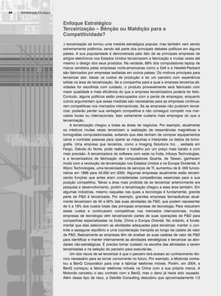 Administração Estratégica
86
Enfoque Estratégico
Terceirização – Bênção ou Maldição para a
Competitividade?
A terceirização se tornou uma medida estratégica popular, mas também vem sendo
extremamente polêmica, sendo até parte dos principais debates políticos em alguns
países. A sua popularidade é demonstrada pelo fato de as principais empresas de
artigos eletrônicos nos Estados Unidos terceirizarem a fabricação e muitas vezes até
mesmo o design dos seus produtos. Na verdade, 89% dos computadores laptop de
marca vendidos pelas empresas norte-americanas como a Dell e a Hewlett-Packard
são fabricados por empresas sediadas em outros países. Os motivos principais para
terceirizar são: baixar os custos de produção e ter um parceiro com experiência
sólida na área de terceirização. Se a companhia para a qual a empresa terceiriza ati-
vidades for escolhida com cuidado, o produto provavelmente será fabricado com
maior qualidade e mais eficiência do que a empresa terceirizadora poderia ter feito.
Contudo, alguns políticos estão preocupados com a perda de empregos, enquanto
outros argumentam que essas medidas são necessárias para as empresas continua-
rem competitivas nos mercados internacionais. Se as empresas não puderem tercei-
rizar, poderão perder sua vantagem competitiva e não conseguir competir nos mer-
cados locais ou internacionais. Isso certamente custaria mais empregos do que a
terceirização.
A terceirização chegou a todas as áreas de negócios. Por exemplo, atualmente
os médicos muitas vezes terceirizam a realização de ressonâncias magnéticas e
tomografias computadorizadas, evitando que eles tenham de comprar equipamentos
caros e contratar pessoas para operar as máquinas e interpretar os dados da tomo-
grafia. Uma empresa que terceiriza, como a Imaging Solutions Inc. , sediada em
Fargo, Dakota do Norte, pode realizar o trabalho por um preço mais barato e com
mais precisão. A terceirizadora de software com sede na Índia, Infosys Technologies,
e a terceirizadora de fabricação de computadores Quanta, de Taiwan, ganharam
muito com a revolução da terceirização nos Estados Unidos e na Europa Ocidental. A
Wipro Technologies, uma terceirizadora de serviços de TI, aumentou de 8. 000 funcio-
nários em 1999 para 42.000 em 2005. Algumas empresas atualmente estão terceiri-
zando funções que antes eram consideradas competências essenciais para a sua
posição competitiva. Talvez a área mais proibida de se terceirizar anteriormente era
pesquisa e desenvolvimento, porém a terceirização chegou a essa área também. Em
algumas indústrias, mesmo naquelas nas quais a tecnologia é fundamental, grande
parte de PD é terceirizada. Por exemplo, grandes empresas farmacêuticas atual-
mente terceirizam de 40 a 60% das suas atividades de PD, que podem representar
de 5 a 18% dos custos totais das principais empresas de tecnologia. Para reduzirem
esses custos e continuarem competitivas nos mercados internacionais, muitas
empresas de tecnologia vêm terceirizando partes de suas operações de PD para
companhias especializadas na Índia, China e Europa Oriental. No entanto, é funda-
mental que elas selecionem as atividades adequadas para terceirizar, manter o con-
trole e assegurar equilíbrio e uma coordenação tranqüila ao longo da cadeia de valor
de PD. Basicamente as empresas têm de analisar as suas cadeias de valor de PD
para identificar e manter internamente as atividades estratégicas e terceirizar as ativi-
dades não-estratégicas. É preciso tomar cuidado na escolha das atividades a serem
terceirizadas e na seleção do parceiro para executá-las.
Um dos riscos de se terceirizar é que o parceiro terá acesso ao conhecimento téc-
nico necessário para se tornar concorrente no futuro. Por exemplo, a Motorola contra-
tou a BenQ Corporation para criar e fabricar telefones móveis. Porém, em 2004, a
BenQ começou a fabricar telefones móveis na China com a sua própria marca. A
Motorola cancelou o seu contrato com a BenQ, mas o dano já havia sido causado.
Além desse tipo de risco, a Deloitte Consulting descobriu que aproximadamente 1/3
CapHITT03.qxd 21.09.07 17:47 Page 86
 