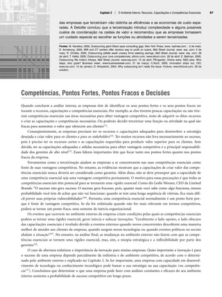 Competências, Pontos Fortes, Pontos Fracos e Decisões
Quando concluem a análise interna, as empresas têm de identificar os seus pontos fortes e os seus pontos fracos no
tocante a recursos, capacitações e competências essenciais. Por exemplo, se elas tiverem poucas capacitações ou não tive-
rem competências essenciais nas áreas necessárias para obter vantagem competitiva, terão de adquirir os ditos recursos
e criar as capacitações e competências necessárias. Ou poderão decidir terceirizar uma função ou atividade na qual são
fracas para aumentar o valor que oferecem aos clientes121.
Conseqüentemente, as empresas precisam ter os recursos e capacitações adequados para desenvolver a estratégia
desejada e criar valor para os clientes e para os stakeholders122. Ter muitos recursos não leva necessariamente ao sucesso,
pois é preciso ter os recursos certos e as capacitações requeridas para produzir valor superior para os clientes. Sem
dúvida, ter as capacitações adequadas e sólidas necessárias para obter vantagem competitiva é a principal responsabili-
dade dos gerentes de alto nível123. Esses líderes importantes têm que focar tanto nos pontos fortes quanto nos pontos
fracos da empresa.
Ferramentas como a terceirização ajudam as empresas a se concentrarem nas suas competências essenciais como
fonte de suas vantagens competitivas. No entanto, as evidências mostram que a capacitações de criar valor das compe-
tências essenciais nunca deveria ser considerada como garantia. Além disso, não se deve pressupor que a capacidade de
uma competência essencial seja uma vantagem competitiva permanente. O motivo para essas precauções é que todas as
competências essenciais têm potencial para se tornarem uma rigidez essencial. Como diz Leslie Wexner, CEO da Limited
Brands: O sucesso não gera sucesso. O sucesso gera fracasso, pois, quanto mais você sabe como algo funciona, menos
probabilidade você tem de achar que não vai funcionar; quando se tem uma longa seqüência de vitórias, fica mais difí-
cil prever suas próprias vulnerabilidades124. Portanto, uma competência essencial normalmente é um ponto forte por-
que é fonte de vantagem competitiva. Se ela for enfatizada quando não for mais relevante em termos competitivos,
poderá se tornar um ponto fraco, uma semente de inércia organizacional.
Os eventos que ocorrem no ambiente externo da empresa criam condições pelas quais as competências essenciais
podem se tornar uma rigidez essencial, gerar inércia e sufocar inovações. Geralmente o lado oposto, o lado obscuro
das capacitações essenciais é revelado devido a eventos externos quando novos concorrentes descobrem uma maneira
melhor de atender aos clientes da empresa, quando surgem novas tecnologias ou quando eventos políticos ou sociais
abalam a situação125. No entanto, na análise final, as mudanças no ambiente externo não fazem com que as compe-
tências essenciais se tornem uma rigidez essencial, mas, sim, a miopia estratégica e a inflexibilidade por parte dos
gerentes126.
O caso de abertura enfatizou a importância da inovação para muitas empresas. Quão importante a inovação é para
o sucesso de uma empresa depende parcialmente da indústria e do ambiente competitivo, de acordo com o determi-
nado pelo ambiente externo e explicado no Capítulo 2. Se for importante, uma empresa com capacidade em desenvol-
vimento de tecnologia ou conhecimento tecnológico pode basear a sua estratégia na sua capacitação (ou competên-
cia127). Concluímos que determinar o que uma empresa pode fazer com análises constantes e eficazes do seu ambiente
interno aumenta a probabilidade de sucesso competitivo em longo prazo.
Capítulo 3 | O Ambiente Interno: Recursos, Capacitações e Competências Essenciais 87
das empresas que terceirizam não obtinha as eficiências e as economias de custo espe-
radas. A Deloitte concluiu que a terceirização introduz complexidade e alguns possíveis
custos de coordenação na cadeia de valor e recomendou que as empresas tomassem
um cuidado especial ao escolher as funções ou atividades a serem terceirizadas.
Fontes: M. Kanellos, 2005, Outsourcing giant Wipro eyes consulting gigs, New York Times, www. nytimes.com. , 3 de maio;
D. Armstrong, 2005, MRI and CT centers offer doctors way to profit on scans, Wall Street Journal, www. wsj. com; 2 de
maio; R. Christie, 2005, Outsourcing pitfalls await unwary firms seeking savings, Wall Street Journal, www. wsj. com; 29
de abril; T. Hallet, 2005, Outsourcing your core competencies, silicon.com, www.silicon.com, 28 de abril; E. Beliman, 2005,
Outsourcing lifts India’s Infosys, Wall Street Journal, www.wsj.com; 15 de abril; P
.Engardio, Online extra; RD jobs: Who
stays, who goes? Business week, www.businessweek.com, 21 de março; C.Koch, 2005, innovation ships out, CIO,
www.cio.com, 15 de Janeiro; D. Kirkpatrick, 2004, Why outsourcing isn’t really the issue. Fortune, www.fortune.com, 29 de
outubro.
CapHITT03.qxd 21.09.07 17:47 Page 87
 