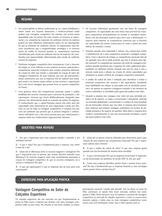 • No cenário global, os fatores tradicionais (p. ex., custos trabalhistas e
maior acesso aos recursos financeiros e matérias-primas) ainda
podem criar vantagem competitiva. No entanto, isso ocorre numa
quantidade cada vez menor. No novo cenário, os recursos, as capaci-
tações e as competências essenciais do ambiente interno da empresa
podem ter uma influência relativamente maior no seu desempenho
do que as condições do ambiente externo. As organizações mais efi-
cazes reconhecem que a competitividade estratégica e os retornos
acima da média só ocorrem quando as competências essenciais
(identificadas pelo estudo do ambiente interno da empresa) são com-
binadas com oportunidades (determinadas pelo estudo do ambiente
externo da empresa).
• Nenhuma vantagem competitiva dura eternamente. Com o decorrer
do tempo, os rivais utilizam os seus próprios recursos, capacitações e
competências essenciais exclusivos para compor propostas diferentes
de criação de valor que imitam a capacidade de criação de valor das
vantagens competitivas de uma empresa, que não são permanente-
mente sustentáveis, por isso, as empresas têm de explorar suas vanta-
gens atuais e ao mesmo tempo utilizar os seus recursos e capacitações
para criar novas vantagens que possam levar ao sucesso competitivo
no futuro.
• Uma gerência eficaz das competências essenciais requer a análise
detalhada dos recursos (insumos para o processo de produção) e das
capacitações (recursos que foram deliberadamente integrados para
executar uma determinada tarefa ou conjunto de tarefas) da empresa.
O conhecimento que o capital humano possui está entre uma das
capacidades mais importantes de uma organização e pode, por fim,
estar na raiz de todas as vantagens competitivas. A empresa tem que
criar um ambiente que permita que as pessoas integrem o conheci-
mento individual com o das outras pessoas para que coletivamente a
empresa tenha um conhecimento organizacional relevante.
• Os recursos individuais geralmente não são fonte de vantagem
competitiva. As capacidades são uma fonte mais provável de vanta-
gens competitivas, principalmente no tocante às vantagens susten-
táveis. Um dos principais motivos para isso é que a alimentação e o
suporte, pela empresa, às competências essenciais que se baseiam
em capacidades são menos visíveis para os rivais e, assim, são mais
difíceis de entender e imitar.
• Somente quando uma capacidade é valiosa, rara, custosa para imitar
e insubstituível, ela é uma competência essencial e vantagem compe-
titiva. Com o decorrer do tempo, as competências essenciais têm de
ser apoiadas, mas não se pode permitir que elas se tornem uma rigi-
dez essencial. As competências essenciais são fonte de vantagem com-
petitiva quando permitem que a empresa crie valor explorando opor-
tunidades no ambiente externo. Quando esse não for mais o caso, a
atenção muda para a seleção ou criação de outras capacidades que
satisfaçam os quatro critérios de vantagem competitiva sustentável.
• A análise da cadeia de valor é utilizada para identificar e avaliar o
potencial competitivo dos recursos e das capacitações. Estudando
essas habilidades em relação às associadas com as atividades primá-
rias e de suporte as empresas conseguem entender a sua estrutura de
custos e identificar as atividades pelas quais elas podem criar valor.
• Quando a empresa não consegue criar valor em uma atividade pri-
mária ou de suporte, se cogita a terceirização. Comumente utilizada
na economia globalizada, a terceirização é a compra de uma atividade
de um fornecedor externo que cria valor. A empresa deve terceirizar
para empresas que tenham vantagem competitiva em termos da ati-
vidade primária e de suporte em questão. Além disso, a empresa deve
verificar constantemente se não está terceirizando atividades a partir
das quais poderia criar valor.
Administração Estratégica
88
RESUMO
1. Por que é importante para uma empresa estudar e entender o seu
ambiente interno?
2. O que é valor? Por que é fundamental para a empresa criar valor?
Como ela o faz?
3. Quais são as diferenças entre os recursos tangíveis e intangíveis? Por
que é importante para as pessoas que tomam decisões entender essas
diferenças? Os recursos tangíveis estão mais estreitamente associados à
criação de vantagem competitiva do que os recursos intangíveis, ou o
inverso é verdadeiro? Por quê?
4. O que são capacitações? O que as empresas têm de fazer para criar
capacitações?
5. Quais são os quatro critérios utilizados para determinar quais capa-
citações de uma empresa são competências essenciais? Por que é impor-
tante utilizar esses critérios?
6. O que é análise da cadeia de valor? O que uma empresa ganha
quando usa essa ferramenta de maneira bem-sucedida?
7. O que é terceirização? Por que as empresas terceirizam? A importân-
cia da terceirização vai aumentar no século XXI? Se sim, por quê?
8. Como uma empresa identifica pontos fortes e pontos fracos inter-
nos? Por que é fundamental que as empresas baseiem as suas estratégias
nesses pontos fortes e pontos fracos?
QUESTÕES PARA REVISÃO
EXERCÍCIOS PARA APLICAÇÃO PRÁTICA
Vantagem Competitiva no Setor de
Calçados Esportivos
Os calçados esportivos são um mercado em que freqüentemente se
pensa na Nike como a empresa que domina com clara vantagem com-
petitiva sobre os seus rivais. No entanto, se isso fosse verdade, os outros
participantes estariam “caindo pela beirada”. Em vez disso, os rivais da
Nike continuam se saindo bem nesse mercado, embora não tanto
quanto a Nike. Neste exercício você irá explorar a natureza da vantagem
competitiva no mercado de calçados esportivos e como os concorrentes
menores captam e retêm uma ou mais vantagens competitivas, tanto
contra uma rival dominante (neste caso, a Nike) quanto entre si.
CapHITT03.qxd 21.09.07 17:48 Page 88
 