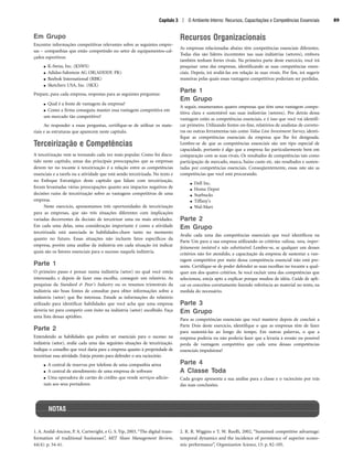 Capítulo 3 | O Ambiente Interno: Recursos, Capacitações e Competências Essenciais 89
Em Grupo
Encontre informações competitivas relevantes sobre as seguintes empre-
sas – companhias que estão competindo no setor de equipamentos-cal-
çados esportivos:
● K-Swiss, Inc. (KSWS)
● Adidas-Salomon AG OR(ADDDF. PK)
● Reebok International (RBK)
● Sketchers USA, Inc. (SKX)
Prepare, para cada empresa, respostas para as seguintes perguntas:
● Qual é a fonte de vantagem da empresa?
● Como a firma conseguiu manter essa vantagem competitiva em
um mercado tão competitivo?
Ao responder a essas perguntas, certifique-se de utilizar os mate-
riais e as estruturas que aparecem neste capítulo.
Terceirização e Competências
A terceirização vem se tornando cada vez mais popular. Como foi discu-
tido neste capítulo, umas das principais preocupações que as empresas
devem ter no tocante à terceirização é a relação entre as competências
essenciais e a tarefa ou a atividade que está sendo terceirizada. No texto e
no Enfoque Estratégico deste capítulo que lidam com terceirização,
foram levantadas várias preocupações quanto aos impactos negativos de
decisões ruins de terceirização sobre as vantagens competitivas de uma
empresa.
Neste exercício, apresentamos três oportunidades de terceirização
para as empresas, que são três situações diferentes com implicações
variadas decorrentes da decisão de terceirizar uma ou mais atividades.
Em cada uma delas, uma consideração importante é como a atividade
terceirizada está associada às habilidades-chave tanto no momento
quanto no futuro. Essas situações não incluem fatos específicos da
empresa, porém uma análise da indústria em cada situação irá indicar
quais são os fatores essenciais para o sucesso naquela indústria.
Parte 1
O primeiro passo é pensar numa indústria (setor) no qual você esteja
interessado, e depois de fazer essa escolha, conseguir um relatório. As
pesquisas da Standard  Poor's Industry ou os resumos trimestrais da
indústria são boas fontes de consultar para obter informações sobre a
indústria (setor) que lhe interessa. Estude as informações do relatório
utilizado para identificar habilidades que você acha que uma empresa
deveria ter para competir com êxito na indústria (setor) escolhido. Faça
uma lista dessas aptidões.
Parte 2
Entendendo as habilidades que podem ser essenciais para o sucesso na
indústria (setor), avalie cada uma das seguintes situações de terceirização.
Indique o conselho que você daria para a empresa quanto à propriedade de
terceirizar essa atividade. Esteja pronto para defender o seu raciocínio.
● A central de reservas por telefone de uma companhia aérea
● A central de atendimento de uma empresa de software
● Uma operadora de cartão de crédito que vende serviços adicio-
nais aos seus portadores
Recursos Organizacionais
As empresas relacionadas abaixo têm competências essenciais diferentes.
Todas elas são líderes incontestes nas suas indústrias (setores), embora
também tenham fortes rivais. Na primeira parte deste exercício, você irá
pesquisar uma das empresas, identificando as suas competências essen-
ciais. Depois, irá avaliá-las em relação às suas rivais. Por fim, irá sugerir
maneiras pelas quais essas vantagens competitivas poderiam ser perdidas.
Parte 1
Em Grupo
A seguir, enumeramos quatro empresas que têm uma vantagem compe-
titiva clara e sustentável nas suas indústrias (setores). Por detrás dessa
vantagem estão as competências essenciais, e é isso que você vai identifi-
car primeiro. Utilizando fontes on-line, relatórios de analistas de correto-
ras ou outras ferramentas tais como Value Line Investment Survey, identi-
fique as competências essenciais da empresa que lhe foi designada.
Lembre-se de que as competências essenciais são um tipo especial de
capacidade, portanto é algo que a empresa faz particularmente bem em
comparação com as suas rivais. Os resultados de competências tais como
participação de mercado, marca, baixo custo etc. são resultados e susten-
tadas por competências essenciais. Conseqüentemente, essas não são as
competências que você está procurando.
● Dell Inc.
● Home Depot
● Starbucks
● Tiffany's
● Wal-Mart
Parte 2
Em Grupo
Avalie cada uma das competências essenciais que você identificou na
Parte Um para a sua empresa utilizando os critérios valiosa, rara, imper-
feitamente imitável e não substituível. Lembre-se, se qualquer um desses
critérios não for atendido, a capacitação da empresa de sustentar a van-
tagem competitiva por meio dessa competência essencial não está pre-
sente. Certifique-se de poder defender as suas escolhas no tocante a qual-
quer um dos quatro critérios. Se você excluir uma das competências que
selecionou, esteja apto a explicar porque mudou de idéia. Cuide de apli-
car os conceitos corretamente fazendo referência ao material no texto, na
medida do necessário.
Parte 3
Em Grupo
Para as competências essenciais que você manteve depois de concluir a
Parte Dois deste exercício, identifique o que as empresas têm de fazer
para sustentá-las ao longo do tempo. Em outras palavras, o que a
empresa poderia ou não poderia fazer que a levaria à erosão ou possível
perda de vantagem competitiva que cada uma dessas competências
essenciais impulsiona?
Parte 4
A Classe Toda
Cada grupo apresenta a sua análise para a classe e o raciocínio por trás
das suas conclusões.
NOTAS
1. A. Andal-Ancion, P. A. Cartwright, e G. S. Yip, 2003, “The digital trans-
formation of traditional businesses”, MIT Sloan Management Review,
44(4): p. 34-41.
2. R. R. Wiggins e T. W. Ruefli, 2002, “Sustained competitive advantage:
temporal dynamics and the incidence of persistence of superior econo-
mic performance”, Organization Science, 13: p. 82-105.
CapHITT03.qxd 21.09.07 17:48 Page 89
 