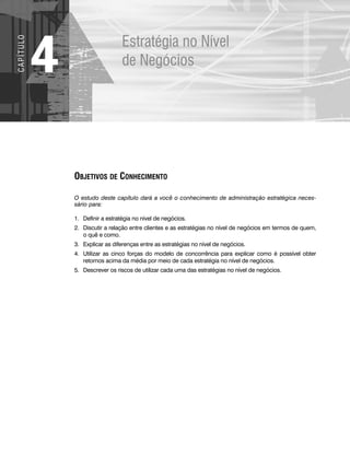 Estratégia no Nível
de Negócios
4
C
A
P
Í
T
U
LO
OBJETIVOS DE CONHECIMENTO
O estudo deste capítulo dará a você o conhecimento de administração estratégica neces-
sário para:
1. Definir a estratégia no nível de negócios.
2. Discutir a relação entre clientes e as estratégias no nível de negócios em termos de quem,
o quê e como.
3. Explicar as diferenças entre as estratégias no nível de negócios.
4. Utilizar as cinco forças do modelo de concorrência para explicar como é possível obter
retornos acima da média por meio de cada estratégia no nível de negócios.
5. Descrever os riscos de utilizar cada uma das estratégias no nível de negócios.
CapHITT04.qxd 21.09.07 17:50 Page 96
 