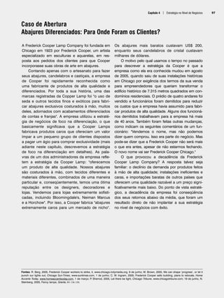 Capítulo 4 | Estratégia no Nível de Negócios 97
Caso de Abertura
Abajures Diferenciados: Para Onde Foram os Clientes?
Fontes: R. Berg, 2005, Frederick Cooper workers to strike, it, www.chicago.indymedia.org, 9 de junho; M. Brown, 2005, We can shape ‘progress’, or let it
punch our lights out, Chicago Sun-Times, www.suntimes.com, 1 de junho; C. W. Ingram, 2005; Frederick Cooper sells building, plans to relocate, Home
Accents Today, www.homeaccentsoday.com, 1 de março; P
. Sherrod, 2005, Let there be light, Chicago Tribune, www.chicagotribune.com; 19 de junho, N.
Steinberg, 2005, Fancy lamps, Granta, 89: 136-150.
A Frederick Cooper Lamp Company foi fundada em
Chicago em 1923 por Frederick Cooper, um artista
especializado em esculturas e aquarelas, em res-
posta aos pedidos dos clientes para que Cooper
incorporasse suas obras de arte em abajures.
Contando apenas com o artesanato para fazer
seus abajures, candelabros e castiçais, a empresa
de Cooper foi rapidamente reconhecida como
uma fabricante de produtos de alta qualidade e
diferenciados. Por toda a sua história, uma das
marcas registradas da Copper Lamp foi o uso de
seda e outros tecidos finos e exóticos para fabri-
car abajures exclusivos costurados à mão, muitos
deles, adornados com acabamentos diferenciados
de contas e franjas. A empresa utilizou a estraté-
gia de negócios de foco na diferenciação, o que
basicamente significava que a Cooper Lamps
fabricava produtos caros que ofereciam um valor
ímpar a um pequeno grupo de clientes dispostos
a pagar um ágio para comprar exclusividade (mais
adiante neste capítulo, descrevemos a estratégia
de foco na diferenciação em detalhes). As pala-
vras de um dos administradores da empresa refle-
tem a estratégia da Cooper Lamp: oferecemos
um produto de alta qualidade. Nossos abajures
são costurados à mão, com tecidos diferentes e
materiais diferentes, combinados de uma maneira
particular e, conseqüentemente, temos uma ótima
reputação entre os designers, decoradores e
lojas. Vendemos para lojas extremamente sofisti-
cadas, incluindo Bloomingdale's, Neiman Marcus
e a Horchow. Por isso, a Cooper fabrica abajures
extremamente caros para um mercado de nicho.
Os abajures mais baratos custavam US$ 200,
enquanto seus candelabros de cristal custavam
milhares de dólares.
O motivo pelo qual usamos o tempo no passado
para descrever a estratégia da Cooper é que a
empresa como ela era conhecida mudou em agosto
de 2005, quando saiu de suas instalações históricas
em Chicago por exigência dos termos da sua venda
para empreendedores que queriam transformar o
edifício histórico de 7.315 metros quadrados em con-
domínios residenciais. O prédio de quatro andares foi
vendido e funcionários foram demitidos para reduzir
os custos que a empresa havia assumido para fabri-
car produtos de alta qualidade. Alguns dos funcioná-
rios demitidos trabalhavam para a empresa há mais
de 40 anos. Também foram feitas outras mudanças,
como indicam os seguintes comentários de um fun-
cionário: Vendemos o nome, mas não podemos
dizer quem comprou. Isso era parte do negócio. Mas
pode-se dizer que a Frederick Cooper não será mais
o que era antes, apesar de não estarmos fechando.
O novo nome vai ser Frederick Cooper Chicago.
O que provocou a decadência da Frederick
Cooper Lamp Company? A resposta talvez seja
familiar: o declínio da demanda por produtos feitos
à mão de alta qualidade; instalações ineficientes e
caras, e importações baratas de outros países que
oferecem uma qualidade razoável a um preço signi-
ficativamente mais baixo. Do ponto de vista estraté-
gico, a decadência da empresa foi conseqüência
dos seus retornos abaixo da média, que foram um
resultado direto de não implantar a sua estratégia
no nível de negócios com êxito.
CapHITT04.qxd 25.09.07 16:46 Page 97
 
