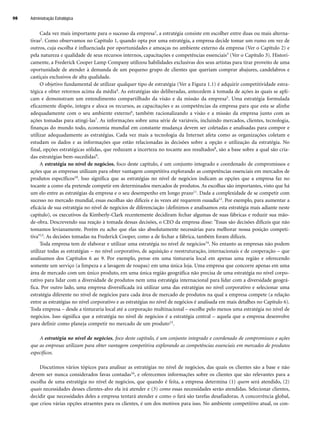Cada vez mais importante para o sucesso da empresa1, a estratégia consiste em escolher entre duas ou mais alterna-
tivas2. Como observamos no Capítulo 1, quando opta por uma estratégia, a empresa decide tomar um rumo em vez de
outros, cuja escolha é influenciada por oportunidades e ameaças no ambiente externo da empresa (Ver o Capítulo 2) e
pela natureza e qualidade de seus recursos internos, capacitações e competências essenciais3 (Ver o Capítulo 3). Histori-
camente, a Frederick Cooper Lamp Company utilizou habilidades exclusivas dos seus artistas para tirar proveito de uma
oportunidade de atender à demanda de um pequeno grupo de clientes que queriam comprar abajures, candelabros e
castiçais exclusivos de alta qualidade.
O objetivo fundamental de utilizar qualquer tipo de estratégia (Ver a Figura 1.1) é adquirir competitividade estra-
tégica e obter retornos acima da média4. As estratégias são deliberadas, antecedem à tomada de ações às quais se apli-
cam e demonstram um entendimento compartilhado da visão e da missão da empresa5. Uma estratégia formulada
eficazmente dispõe, integra e aloca os recursos, as capacitações e as competências da empresa para que esta se alinhe
adequadamente com o seu ambiente externo6, também racionalizando a visão e a missão da empresa junto com as
ações tomadas para atingi-las7. As informações sobre uma série de variáveis, incluindo mercados, clientes, tecnologia,
finanças do mundo todo, economia mundial em constante mudança devem ser coletadas e analisadas para compor e
utilizar adequadamente as estratégias. Cada vez mais a tecnologia da Internet afeta como as organizações coletam e
estudam os dados e as informações que estão relacionadas às decisões sobre a opção e utilização da estratégia. No
final, opções estratégicas sólidas, que reduzam a incerteza no tocante aos resultados8, são a base sobre a qual são cria-
das estratégias bem-sucedidas9.
A estratégia no nível de negócios, foco deste capítulo, é um conjunto integrado e coordenado de compromissos e
ações que as empresas utilizam para obter vantagem competitiva explorando as competências essenciais em mercados de
produtos específicos10. Isso significa que as estratégias no nível de negócios indicam as opções que a empresa faz no
tocante a como ela pretende competir em determinados mercados de produtos. As escolhas são importantes, visto que há
um elo entre as estratégias da empresa e o seu desempenho em longo prazo11. Dada a complexidade de se competir com
sucesso no mercado mundial, essas escolhas são difíceis e às vezes até requerem ousadia12. Por exemplo, para aumentar a
eficácia de sua estratégia no nível de negócios de diferenciação (definimos e analisamos esta estratégia mais adiante neste
capítulo), os executivos da Kimberly-Clark recentemente decidiram fechar algumas de suas fábricas e reduzir sua mão-
de-obra. Descrevendo sua reação à tomada dessas decisões, o CEO da empresa disse: Essas são decisões difíceis que não
tomamos levianamente. Porém eu acho que elas são absolutamente necessárias para melhorar nossa posição competi-
tiva13. As decisões tomadas na Frederick Cooper, como a de fechar a fábrica, também foram difíceis.
Toda empresa tem de elaborar e utilizar uma estratégia no nível de negócios14. No entanto as empresas não podem
utilizar todas as estratégias – no nível corporativo, de aquisição e reestruturação, internacionais e de cooperação – que
analisamos dos Capítulos 6 ao 9. Por exemplo, pense em uma tinturaria local em apenas uma região e oferecendo
somente um serviço (a limpeza e a lavagem de roupas) em uma única loja. Uma empresa que concorre apenas em uma
área de mercado com um único produto, em uma única região geográfica não precisa de uma estratégia no nível corpo-
rativo para lidar com a diversidade de produtos nem uma estratégia internacional para lidar com a diversidade geográ-
fica. Por outro lado, uma empresa diversificada irá utilizar uma das estratégias no nível corporativo e selecionar uma
estratégia diferente no nível de negócios para cada área de mercado de produtos na qual a empresa compete (a relação
entre as estratégias no nível corporativo e as estratégias no nível de negócios é analisada em mais detalhes no Capítulo 6).
Toda empresa – desde a tinturaria local até a corporação multinacional – escolhe pelo menos uma estratégia no nível de
negócios. Isso significa que a estratégia no nível de negócios é a estratégia central – aquela que a empresa desenvolve
para definir como planeja competir no mercado de um produto15.
A estratégia no nível de negócios, foco deste capítulo, é um conjunto integrado e coordenado de compromissos e ações
que as empresas utilizam para obter vantagem competitiva explorando as competências essenciais em mercados de produtos
específicos.
Discutimos vários tópicos para analisar as estratégias no nível de negócios, das quais os clientes são a base e não
devem ser nunca considerados favas contadas16, e oferecemos informações sobre os clientes que são relevantes para a
escolha de uma estratégia no nível de negócios, que quando é feita, a empresa determina (1) quem será atendido, (2)
quais necessidades desses clientes-alvo ela irá atender e (3) como essas necessidades serão atendidas. Selecionar clientes,
decidir que necessidades deles a empresa tentará atender e como o fará são tarefas desafiadoras. A concorrência global,
que criou várias opções atraentes para os clientes, é um dos motivos para isso. No ambiente competitivo atual, os con-
Administração Estratégica
98
CapHITT04.qxd 21.09.07 17:50 Page 98
 