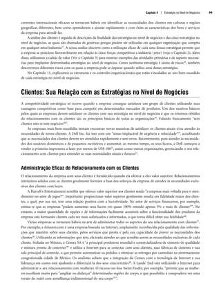 correntes internacionais eficazes se tornaram hábeis em identificar as necessidades dos clientes em culturas e regiões
geográficas diferentes, bem como aprenderam a ajustar rapidamente e com êxito as características dos bens e serviços
da empresa para atendê-las.
A análise dos clientes é seguida de descrições da finalidade das estratégias no nível de negócios e das cinco estratégias no
nível de negócios, as quais são chamadas de genéricas porque podem ser utilizadas em qualquer organização que compita
em qualquer setor/indústria17. A nossa análise descreve como a utilização eficaz de cada uma dessas estratégias permite que
a empresa se posicione favoravelmente em relação às cinco forças competitivas a indústria (setor) (veja o Capítulo 2). Além
disso, utilizamos a cadeia de valor (Ver o Capítulo 3) para mostrar exemplos das atividades primárias e de suporte necessá-
rias para implantar determinadas estratégias no nível de negócios. Como nenhuma estratégia é isenta de riscos18, também
descrevemos diferentes riscos com os quais a empresa pode se deparar quando utiliza uma dessas estratégias.
No Capítulo 11, explicamos as estruturas e os controles organizacionais que estão vinculados ao uso bem-sucedido
de cada estratégia no nível de negócios.
Clientes: Sua Relação com as Estratégias no Nível de Negócios
A competitividade estratégica só ocorre quando a empresa consegue satisfazer um grupo de clientes utilizando suas
vantagens competitivas como base para competir em determinados mercados de produtos. Um dos motivos básicos
pelos quais as empresas devem satisfazer os clientes com sua estratégia no nível de negócios é que os retornos obtidos
do relacionamento com os clientes são os princípios básicos de todas as organizações19. Falando francamente sem
clientes não se tem negócios20.
As empresas mais bem-sucedidas tentam encontrar novas maneiras de satisfazer os clientes atuais e/ou atender às
necessidades de novos clientes. A Dell Inc. faz isso com um senso implacável de urgência e velocidade21, acreditando
que as necessidades dos clientes devem ser atendidas rapidamente e sem erros. Recentemente, para atender às necessida-
des dos usuários domésticos e de pequenos escritórios e aumentar, ao mesmo tempo, os seus lucros, a Dell começou a
vender a primeira impressora a laser por menos de US$ 10022, assim como outras organizações, gerenciando o seu rela-
cionamento com clientes para entender as suas necessidades atuais e futuras23.
Administração Eficaz do Relacionamento com os Clientes
O relacionamento da empresa com seus clientes é fortalecido quando ela oferece a eles valor superior. Relacionamentos
interativos sólidos com os clientes geralmente formam a base dos esforços da empresa de atender às necessidades exclu-
sivas dos clientes com lucro.
A Harrah's Entertainment acredita que oferece valor superior aos clientes sendo a empresa mais voltada para o aten-
dimento no setor de jogos24. Importante: proporcionar valor superior geralmente resulta em fidelidade maior dos clien-
tes, a qual, por sua vez, tem uma relação positiva com a lucratividade. No setor de serviços financeiros, por exemplo,
estima-se que as empresas podem aumentar seus lucros em quase 100% retendo apenas 5% a mais de clientes25. No
entanto, a maior quantidade de opções e de informações facilmente acessíveis sobre a funcionalidade dos produtos da
empresa está formando clientes cada vez mais sofisticados e informados, o que torna difícil obter sua fidelidade26.
Várias empresas se tornaram hábeis na arte de administrar todos os aspectos do seu relacionamento com clientes27.
Por exemplo, a Amazon.com é uma empresa baseada na Internet, amplamente reconhecida pela qualidade das informa-
ções que mantém sobre seus clientes, pelos serviços que presta e pela sua capacidade de prever as necessidades dos
clientes28. Utilizando as informações que tem, ela tenta atender ao que acredita serem as necessidades exclusivas de cada
cliente. Sediada no México, a Cemex SA é a principal produtora mundial e comercializadora de cimento de qualidade
e mistura pronta de concreto29 e utiliza a Internet para se conectar com seus clientes, suas fábricas de cimento e sua
sala principal de controle, o que permite automatizar os pedidos e otimizar as entregas por caminhão na extremamente
congestionada cidade de México. Os analistas acham que a integração da Cemex com a tecnologia da Internet e sua
liderança em custos está ajudando a diferenciá-la dos seus concorrentes30. A Lands' End está utilizando a Internet para
administrar o seu relacionamento com mulheres. O recurso on-line Swim Finder, por exemplo, permite que as mulhe-
res escolham maiôs para ampliar ou disfarçar determinadas regiões do corpo, o que possibilita à compradora ver uma
versão do maiô com semelhança tridimensional do seu corpo31.
Capítulo 4 | Estratégia no Nível de Negócios 99
CapHITT04.qxd 21.09.07 17:50 Page 99
 