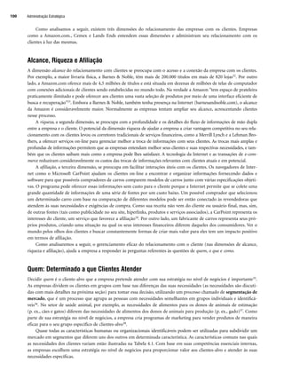 Como analisamos a seguir, existem três dimensões do relacionamento das empresas com os clientes. Empresas
como a Amazon.com., Cemex e Lands Ends entendem essas dimensões e administram seu relacionamento com os
clientes à luz das mesmas.
Alcance, Riqueza e Afiliação
A dimensão alcance do relacionamento com clientes se preocupa com o acesso e a conexão da empresa com os clientes.
Por exemplo, a maior livraria física, a Barnes  Noble, têm mais de 200.000 títulos em mais de 820 lojas32. Por outro
lado, a Amazon.com oferece mais de 4,5 milhões de títulos e está situada em dezenas de milhões de telas de computador
com conexões adicionais de clientes sendo estabelecidas no mundo todo. Na verdade a Amazon tem espaço de prateleira
praticamente ilimitado e pode oferecer aos clientes uma vasta seleção de produtos por meio de uma interface eficiente de
busca e recuperação33. Embora a Barnes  Noble, também tenha presença na Internet (barnesandnoble.com), o alcance
da Amazon é consideravelmente maior. Normalmente as empresas tentam ampliar seu alcance, acrescentando clientes
nesse processo.
A riqueza, a segunda dimensão, se preocupa com a profundidade e os detalhes do fluxo de informações de mão dupla
entre a empresa e o cliente. O potencial da dimensão riqueza de ajudar a empresa a criar vantagem competitiva no seu rela-
cionamento com os clientes levou os corretores tradicionais de serviços financeiros, como a Merrill Lynch e a Lehman Bro-
thers, a oferecer serviços on-line para gerenciar melhor a troca de informações com seus clientes. As trocas mais amplas e
profundas de informações permitem que as empresas entendam melhor seus clientes e suas respectivas necessidades, e tam-
bém que os clientes saibam mais como a empresa pode lhes satisfazer. A tecnologia da Internet e as transações de e-com-
merce reduziram consideravelmente os custos das trocas de informações relevantes com clientes atuais e em potencial.
A afiliação, a terceira dimensão, se preocupa em facilitar interações úteis com os clientes. Os navegadores de Inter-
net como o Microsoft CarPoint ajudam os clientes on-line a encontrar e organizar informações fornecendo dados e
software para que possíveis compradores de carros comparem modelos de carros junto com várias especificações objeti-
vas. O programa pode oferecer essas informações sem custo para o cliente porque a Internet permite que se colete uma
grande quantidade de informações de uma série de fontes por um custo baixo. Um possível comprador que selecionou
um determinado carro com base na comparação de diferentes modelos pode ser então conectado às revendedoras que
atendem às suas necessidades e exigências de compra. Como sua receita não vem do cliente ou usuário final, mas, sim,
de outras fontes (tais como publicidade no seu site, hiperlinks, produtos e serviços associados), a CarPoint representa os
interesses do cliente, um serviço que favorece a afiliação34. Por outro lado, um fabricante de carros representa seus pró-
prios produtos, criando uma situação na qual os seus interesses financeiros diferem daqueles dos consumidores. Ver o
mundo pelos olhos dos clientes e buscar constantemente formas de criar mais valor para eles tem um impacto positivo
em termos de afiliação.
Como analisaremos a seguir, o gerenciamento eficaz do relacionamento com o cliente (nas dimensões de alcance,
riqueza e afiliação), ajuda a empresa a responder às perguntas referentes às questões de quem, o que e como.
Quem: Determinado a que Clientes Atender
Decidir quem é o cliente-alvo que a empresa pretende atender com sua estratégia no nível de negócios é importante35.
As empresas dividem os clientes em grupos com base nas diferenças das suas necessidades (as necessidades são discuti-
das com mais detalhes na próxima seção) para tomar essa decisão, utilizando um processo chamado de segmentação de
mercado, que é um processo que agrupa as pessoas com necessidades semelhantes em grupos individuais e identificá-
veis36. No setor de saúde animal, por exemplo, as necessidades de alimentos para os donos de animais de estimação
(p. ex., cães e gatos) diferem das necessidades de alimentos dos donos de animais para produção (p. ex., gado)37. Como
parte de sua estratégia no nível de negócios, a empresa cria programas de marketing para vender produtos de maneira
eficaz para o seu grupo específico de clientes-alvo38.
Quase todas as características humanas ou organizacionais identificáveis podem ser utilizadas para subdividir um
mercado em segmentos que diferem uns dos outros em determinada característica. As características comuns nas quais
as necessidades dos clientes variam estão ilustradas na Tabela 4.1. Com base em suas competências essenciais internas,
as empresas escolhem uma estratégia no nível de negócios para proporcionar valor aos clientes-alvo e atender às suas
necessidades específicas.
Administração Estratégica
100
CapHITT04.qxd 21.09.07 17:50 Page 100
 