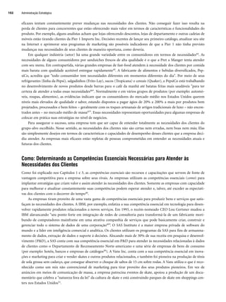 eficazes tentam constantemente prever mudanças nas necessidades dos clientes. Não conseguir fazer isso resulta na
perda de clientes para concorrentes que estão oferecendo mais valor em termos de características e funcionalidades do
produto. Por exemplo, alguns analistas acham que lojas oferecendo descontos, lojas de departamento e outras cadeias de
móveis estão tirando clientes da Pier 1 Imports Inc. Decisões recentes de lançar seu primeiro catálogo, atualizar seu site
na Internet e aprimorar seus programas de marketing são possíveis indicadores de que a Pier 1 não tinha previsto
mudanças nas necessidades de seus clientes de maneira oportuna, como deveria.
Em qualquer indústria (setor) há uma grande variedade entre os consumidores em termos de necessidades44. As
necessidades de alguns consumidores por sanduíches frescos de alta qualidade é o que a Pret a Manger tenta atender
com seu menu. Em contrapartida, várias grandes empresas de fast-food atendem à necessidade dos clientes por comida
mais barata com qualidade aceitável entregue rapidamente45. A fabricante de alimentos e bebidas diversificados, Pep-
siCo, acredita que todo consumidor tem necessidades diferentes em momentos diferentes do dia. Por meio de seus
refrigerantes (linha da Pepsi), salgadinhos (Frito-Lay), sucos (Tropicana) e cereais (Quaker), a PepsiCo está trabalhando
no desenvolvimento de novos produtos desde barras para o café da manhã até batatas fritas mais saudáveis para ter
certeza de atender a todas essas necessidades46. Normalmente e em vários grupos de produtos (por exemplo: automó-
veis, roupas, alimentos), as evidências indicam que os consumidores do mercado médio nos Estados Unidos querem
níveis mais elevados de qualidade e sabor, estando dispostos a pagar ágios de 20% a 200% a mais por produtos bem
projetados, processados e bem feitos – geralmente com os toques artesanais de artigos tradicionais de luxo – não encon-
trados antes – no mercado médio de massa47. Essas necessidades representam oportunidades para algumas empresas de
colocar em prática suas estratégias no nível de negócios.
Para assegurar o sucesso, uma empresa tem que ser capaz de entender totalmente as necessidades dos clientes do
grupo-alvo escolhido. Nesse sentido, as necessidades dos clientes não são certas nem erradas, nem boas nem más; Elas
são simplesmente desejos em termos de características e capacidades de desempenho desses clientes que a empresa deci-
diu atender. As empresas mais eficazes estão repletas de pessoas comprometidas em entender as necessidades atuais e
futuras dos clientes.
Como: Determinando as Competências Essenciais Necessárias para Atender às
Necessidades dos Clientes
Como foi explicado nos Capítulos 1 e 3, as competências essenciais são recursos e capacitações que servem de fonte de
vantagem competitiva para a empresa sobre seus rivais. As empresas utilizam as competências essenciais (como) para
implantar estratégias que criam valor e assim atender às necessidades dos clientes. Somente as empresas com capacidade
para melhorar e atualizar constantemente suas competências podem esperar atender e, talvez, até exceder as expectati-
vas dos clientes com o decorrer do tempo48.
As empresas tiram proveito de uma vasta gama de competências essenciais para produzir bens e serviços que satis-
façam às necessidades dos clientes. A IBM, por exemplo, enfatiza a sua competência essencial em tecnologia para desen-
volver rapidamente produtos relacionados a novos serviços. Em 1993, o recém-nomeado CEO Lou Gertsner mudou a
IBM alavancando seu ponto forte em integração de redes de consultoria para transformá-la de um fabricante mori-
bundo de computadores mainframe em uma atrativa companhia de serviços que pode basicamente criar, construir e
gerenciar todo o sistema de dados de uma corporação49”. O SAS Instituto é a maior empresa privada de software do
mundo e a líder em inteligência comercial e analítica. Os clientes utilizam os programas da SAS para fins de armazena-
mento de dados, extração de dados e suporte à decisões. Alocando mais de 30% de sua receita em pesquisa e desenvol-
vimento (PD), a SAS conta com sua competência essencial em PD para atender às necessidades relacionadas à dados
de clientes como o Departamento de Recenseamento Norte-americano e uma série de empresas de bens de consumo
(por exemplo: hotéis, bancos e empresas de catálogos50). A Vans Inc. conta com a sua competência essencial em inova-
ções e marketing para criar e vender skates e outros produtos relacionados, e também foi pioneira na produção de tênis
de sola grossa sem cadarço, que consegue absorver o choque de saltos de 15 cm sobre rodas. A Vans utiliza o que é reco-
nhecido como um mix não convencional de marketing para tirar proveito dos seus produtos pioneiros. Em vez de
anúncios em meios de comunicação de massa, a empresa patrocina eventos de skate, apoiou a produção de um docu-
mentário que celebra a natureza fora da lei da cultura de skate e está construindo parques de skate em shoppings cen-
ters nos Estados Unidos51.
Administração Estratégica
102
CapHITT04.qxd 25.09.07 16:46 Page 102
 