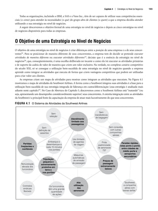 Todas as organizações, incluindo a IBM, a SAS e a Vans Inc., têm de ser capazes de utilizar suas competências essen-
ciais (o como) para atender às necessidades (o que) do grupo-alvo de clientes (o quem) a que a empresa decidiu atender
utilizando a sua estratégia no nível de negócios.
A seguir descrevemos o objetivo formal de uma estratégia no nível de negócios e depois as cinco estratégias no nível
de negócios disponíveis para todas as empresas.
O Objetivo de uma Estratégia no Nível de Negócios
O objetivo de uma estratégia no nível de negócios é criar diferenças entre a posição de uma empresa e a de seus concor-
rentes52. Para se posicionar de maneira diferente de seus concorrentes, a empresa tem de decidir se pretende executar
atividades de maneira diferente ou executar atividades diferentes53, decisão que é a essência da estratégia no nível de
negócios54, que, conseqüentemente, é uma escolha deliberada no tocante a como ela irá executar as atividades primárias
e de suporte da cadeia de valor de maneira que criem um valor exclusivo. Na verdade, no complexo cenário competitivo
do século XXI, só se consegue a utilização bem-sucedida de uma estratégia no nível de negócios quando a empresa
aprende como integrar as atividades que executa de forma que criem vantagens competitivas que podem ser utilizadas
para criar valor aos clientes.
As empresas criam um mapa de atividades para mostrar como integram as atividades que executam. Na Figura 4.1
mostramos o mapa de atividades da Southwest Airlines. A forma como a Southwest integrou suas atividades é a base para a
utilização bem-sucedida de sua estratégia integrada de liderança em custos/diferenciação (essa estratégia é analisada mais
adiante neste capítulo)55. No Caso de Abertura do Capítulo 5, descrevemos como a Southwest Airlines está “matando” (ou
seja, apresentando um desempenho consideravelmente superior) seus concorrentes. A estreita integração entre as atividades
da Southwest é a principal fonte da capacitação da empresa de atuar mais lucrativamente do que seus concorrentes.
FIGURA 4.1 O Sistema de Atividades da Southwest Airlines
Atendimento
limitado aos
passageiros
Alta
utilização
das
aeronaves
Preços de
passagem
extremamente
baixos
Tripulação
pequena e
extremamente
produtiva em
terra e
nos portões
Paradas rápidas,
rotas ponto a ponto
entre cidades de
médio porte e
aeroportos
secundários
Partidas
freqüentes e
confiáveis
Sem
refeição
Sem
definição de
assentos
Embarque e
desembarque a
cada 15 minutos
nos portões
Uso limitado
de agentes
de viagem
Frota
padronizada
de aeronaves
737
Máquinas
automáticas
de emissão
de passagem
Remuneração
elevada dos
funcionários
Sem conexões
com outras
companhias
aéreas
Sem
transferência
de bagagem
Os funcionários
têm uma grande
quantidade
de ações
Contratos
sindicais
flexíveis
Southwest,
a companhia
aérea com
baixas tarifas 
Capítulo 4 | Estratégia no Nível de Negócios 103
CapHITT04.qxd 21.09.07 17:50 Page 103
 