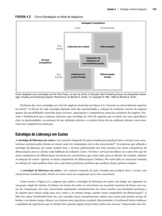 Capítulo 4 | Estratégia no Nível de Negócios 105
FIGURA 4.2 Cinco Estratégias no Nível de Negócios
Fonte: Adaptado com autorização da The Free Press, um selo da Simon  Schuster Adult Publishing Group, de Competitive Advan-
tage: Creating and Sustaining Superior Performance, de Michael E. Porter, 12. Copyright © 1985, 1998 de Michael E. Porter.
Nenhuma das cinco estratégias no nível de negócios mostradas na Figura 4.2 é inerente ou universalmente superior
às outras62. A eficácia de cada estratégia depende tanto das oportunidades e ameaças do ambiente externo da empresa
quanto das possibilidades oferecidas pelos recursos, capacitações e competências essenciais exclusivos da empresa. Por-
tanto é fundamental que a empresa selecione uma estratégia no nível de negócios que se baseie em uma equivalência
entre as oportunidades e as ameaças do seu ambiente externo e os pontos fortes do seu ambiente interno, como mos-
tram suas competências essenciais.
Estratégia de Liderança em Custos
A estratégia de liderança em custos é um conjunto integrado de ações tomadas para produzir bens e serviços com carac-
terísticas aceitáveis pelos clientes ao menor custo em comparação com o dos concorrentes63. As empresas que utilizam a
estratégia de liderança em custos vendem bens e serviços padronizados sem luxo (porém com níveis competitivos de
diferenciação) para os clientes mais habituais da indústria (setor). Os bens e serviços dos líderes em custos têm que ter
níveis competitivos de diferenciação em termos de características que criem valor para os clientes. Na verdade, enfatizar
as reduções de custos e ignorar os níveis competitivos de diferenciação é ineficaz. Por outro lado, se concentrar somente
na redução de custos poderia fazer com a que firma produzisse produtos que nenhum cliente quisesse comprar.
A estratégia de liderança em custos é um conjunto integrado de ações tomadas para produzir bens e serviços com
características aceitáveis pelos clientes ao menor custo em comparação com o dos concorrentes.
Como mostra a Figura 4.2, a empresa que utiliza a estratégia de liderança em custos visa atingir um segmento ou
um grupo amplo de clientes. Os líderes em termos de custos se concentram em encontrar maneiras de baixar seus cus-
tos em comparação com seus concorrentes repensando constantemente em como concluir suas atividades primárias e
de suporte para reduzir ainda mais seus custos e, ao mesmo tempo, manter níveis competitivos de diferenciação64. A
líder em custos Greyhound Lines Inc., por exemplo, busca constantemente reduzir seus custos para prestar serviço de
ônibus e ao mesmo tempo oferecer aos clientes uma experiência aceitável. Recentemente a Greyhound tentou melhorar
a qualidade da experiência que os clientes têm quando pagam preços baixos pelos seus serviços redecorando seus ôni-
Liderança em custos Diferenciação
Liderança em
custos focada
Alvo
Estreito
Alvo
Amplo
Escopo
Competitivo
Diferenciação
focada
Custo Exclusividade
Vantagem Competitiva
Integração de
liderança em
custos/Diferenciação
CapHITT04.qxd 21.09.07 17:50 Page 105
 