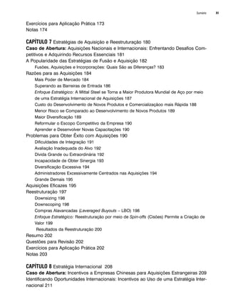 Sumário XI
Exercícios para Aplicação Prática 173
Notas 174
CAPÍTULO 7 Estratégias de Aquisição e Reestruturação 180
Caso de Abertura: Aquisições Nacionais e Internacionais: Enfrentando Desafios Com-
petitivos e Adquirindo Recursos Essenciais 181
A Popularidade das Estratégias de Fusão e Aquisição 182
Fusões, Aquisições e Incorporações: Quais São as Diferenças? 183
Razões para as Aquisições 184
Mais Poder de Mercado 184
Superando as Barreiras de Entrada 186
Enfoque Estratégico: A Mittal Steel se Torna a Maior Produtora Mundial de Aço por meio
de uma Estratégia Internacional de Aquisições 187
Custo do Desenvolvimento de Novos Produtos e Comercializaçãoo mais Rápida 188
Menor Risco se Comparado ao Desenvolvimento de Novos Produtos 189
Maior Diversificação 189
Reformular o Escopo Competitivo da Empresa 190
Aprender e Desenvolver Novas Capacitações 190
Problemas para Obter Êxito com Aquisições 190
Dificuldades de Integração 191
Avaliação Inadequada do Alvo 192
Dívida Grande ou Extraordinária 192
Incapacidade de Obter Sinergia 193
Diversificação Excessiva 194
Administradores Excessivamente Centrados nas Aquisições 194
Grande Demais 195
Aquisições Eficazes 195
Reestruturação 197
Downsizing 198
Downscoping 198
Compras Alavancadas (Leveraged Buyouts – LBO) 198
Enfoque Estratégico: Reestruturação por meio de Spin-offs (Cisões) Permite a Criação de
Valor 199
Resultados da Reestruturação 200
Resumo 202
Questões para Revisão 202
Exercícios para Aplicação Prática 202
Notas 203
CAPÍTULO 8 Estratégia Internacional 208
Caso de Abertura: Incentivos a Empresas Chinesas para Aquisições Estrangeiras 209
Identificando Oportunidades Internacionais: Incentivos ao Uso de uma Estratégia Inter-
nacional 211
CapHITTIniciais.qxd 25.09.07 18:27 Page XI
 