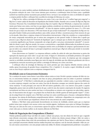 Os líderes em custos também analisam detalhadamente todas as atividades de suporte para encontrar outras fontes
de possíveis reduções de custo. Criar novos sistemas para encontrar a combinação ótima de baixo custo e qualidade
aceitável nas matérias-primas necessárias para produzir bens e serviços é um exemplo de como as atividades de suporte
a compras podem facilitar a utilização bem-sucedida da estratégia de liderança em custos.
A Big Lots Inc. utiliza a estratégia de liderança em custos. Com a sua visão de ser o melhor lugar para negociar, a
Big Lots é a maior cadeia de descontos em liquidações dos Estados Unidos. Atuando com os nomes de Big Lots, Big Lots
Furniture, Wisconsin Toy, Consolidated International, Big Lots Capital e Big Lots Wholesale, a empresa luta constante-
mente para baixar seus custos, com base no que alguns analistas consideram um sistema de gerenciamento de custo de
mercadorias e estoque extremamente disciplinado67. As lojas da empresa vendem produtos de marca 15 a 35% mais
barato do que as lojas com descontos e 70% mais barato do que as lojas tradicionais68. Os compradores da Big Lots via-
jam pelos Estados Unidos procurando produtos cujos estilos saíram de linha e encontram preços bem menores do que
os de atacado. Além disso, a empresa compra de fornecedores internacionais. A Big Lots considera-se a empreendedora
do varejo, comprando mercadorias que os outros não conseguem ou não querem vender. O cliente-alvo é aquele que
procura o que a Big Lots chama de momento de liquidação, que é a sensação que os clientes têm quando reconhecem
a economia significativa que fizeram comprando um artigo de grife a um preço extremamente reduzido69. A necessi-
dade do cliente à qual a Big Lots atende é ter acesso a características e capacidades diferenciadas de produtos de marca,
porém a uma fração do seu custo inicial. A integração estreita entre as atividades de compras e gerenciamento de esto-
que em todo o seu conjunto de lojas é a principal competência essencial que a Big Lots utiliza para atender às necessida-
des de seus clientes.
Como descrevemos no Capítulo 3, as empresas utilizam a análise da cadeia de valor para determinar as partes das
operações da empresa que criam valor e as que não criam. A Figura 4.3. demonstra as atividades primárias e de suporte
que permitem que uma empresa crie valor pela estratégia de liderança em custos. As empresas que não conseguem
associar as atividades mostradas nessa figura por meio do mapa de atividades que elas elaboram geralmente não têm as
competências essenciais necessárias para utilizar a estratégia de liderança em custos com êxito.
A utilização eficaz da estratégia de liderança em custos permite que uma empresa obtenha retornos acima da
média, apesar da presença de grandes forças competitivas (Ver o Capítulo 2). As seções a seguir (divididas de acordo
com as cinco forças) explicam como as empresas conseguem fazê-lo.
Rivalidade com os Concorrentes Existentes
Ter a condição de manter custos baixos é uma defesa valiosa contra os rivais. Devido à posição vantajosa do líder em cus-
tos, os concorrentes hesitam em competir com base no preço, principalmente antes de avaliar os possíveis resultados
dessa concorrência70. A Wal-Mart é conhecida pela sua capacidade de controlar e reduzir custos, o que torna difícil para
as outras empresas competir com base em custos. Essa loja de descontos consegue um controle rigoroso dos custos de
várias maneiras: A sede principal, com mais de 200 mil metros quadrados, com o seu interior cinza pardo e carpetes
desgastados, parece mais um prédio do governo do que a sede de uma das maiores corporações do mundo. Os negócios
normalmente são feitos em uma cantina sem luxo e os fornecedores se reúnem com os gerentes em salas áridas e aperta-
das. Os funcionários têm de jogar o seu próprio lixo no final do dia e dividir quartos de hotel quando viajam71”. A deci-
são da antiga Kmart de competir com a Wal-Mart com base em custos contribuiu para o fracasso e subseqüente falência
da empresa. Seu sistema de distribuição competitivamente inferior – ineficiente e dispendioso em comparação com o da
Wal-Mart – é um dos fatores que impediram a Kmart de ter uma estrutura de custos competitiva.
Embora a Wal-Mart esteja posicionada favoravelmente em termos de rivalidade, existem ações que as empresas
podem tomar para competir com sucesso contra essa varejista gigante. Analisamos essas ações no Enfoque Estratégico.
Note que, em cada um dos casos, os concorrentes capazes de superar a Wal-Mart concluem uma ou mais atividades que
criam valor para os clientes melhor ou de maneira diferente da Wal-Mart.
Poder de Negociação dos Compradores (Clientes)
Clientes poderosos podem forçar um líder em custos a reduzir seus preços, mas não abaixo do nível em que o segundo
mais eficiente concorrente consegue obter retornos médios. E embora tais clientes possam obrigar o líder em custos a
reduzir os preços abaixo desse nível, eles provavelmente não optariam por fazê-lo. Preços baixos o suficiente para evitar
que o principal concorrente obtenha retornos médios forçariam essa empresa a sair do mercado, deixando o líder em cus-
tos com menos concorrentes e em uma posição ainda mais sólida. Os clientes conseqüentemente perderiam o seu poder e
Capítulo 4 | Estratégia no Nível de Negócios 107
CapHITT04.qxd 21.09.07 17:50 Page 107
 