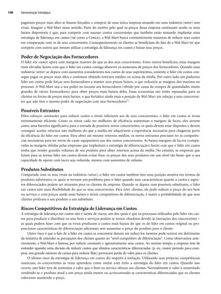Administração Estratégica
108
pagariam preços mais altos se fossem forçados a comprar de uma única empresa atuando em uma indústria (setor) sem
rivais. Imagine a Wal-Mart nesse sentido. Parte do motivo pelo qual os preços dessa empresa continuam sendo os mais
baixos disponíveis é que, para competir com sucesso contra concorrentes que também estão tentando implantar uma
estratégia de liderança em custos (tal como a Costco), a Wal-Mart busca constantemente maneiras de reduzir seus custos
em comparação com os de seus concorrentes. Conseqüentemente os clientes se beneficiam do fato de a Wal-Mart ter que
competir com outros que tentam utilizar a estratégia de liderança em custos e baixar seus preços.
Poder de Negociação dos Fornecedores
O líder em custos opera com margens maiores do que as dos seus concorrentes. Entre outros benefícios, estas margens
mais elevadas fazem com que o líder em custos consiga absorver os aumentos de preços dos fornecedores. Quando uma
indústria (setor) se depara com aumentos consideráveis nos custos de seus suprimentos, somente o líder em custos con-
segue pagar os preços mais altos e continuar obtendo retornos médios ou acima da média. Por outro lado um poderoso
líder em custos pode forçar seus fornecedores a manter seus preços baixos, o que reduziria as margens dos mesmos no
processo. A Wal-Mart usa o seu poder no tocante aos fornecedores (obtido por causa da compra de quantidades muito
grandes de vários fornecedores) para obter preços mais baixos deles. Essas economias são então repassadas para os
clientes na forma de preços mais baixos, o que fortalece ainda mais a posição da Wal-Mart em relação a seus concorren-
tes que não têm o mesmo poder de negociação com seus fornecedores72.
Possíveis Entrantes
Pelos esforços constantes para reduzir custos a níveis inferiores aos de seus concorrentes, o líder em custos se torna
extremamente eficiente. Como os níveis cada vez melhores de eficiência aumentam a margem de lucro, eles servem
como uma barreira significativa para a entrada de possíveis novos concorrentes, os quais devem estar dispostos e devem
conseguir aceitar retornos não melhores do que a média até adquirirem a experiência necessária para chegarem perto
da eficiência do líder em custos. Para obter até mesmo retornos médios, os novos entrantes precisam ter as competên-
cias necessárias para ter níveis de custo equiparáveis aos dos outros concorrentes. As baixas margens de lucros (compa-
radas às margens obtidas pelas empresas que implantam a estratégia de diferenciação) fazem com que o líder em custos
tenha que vender grandes volumes de seu produto para obter retornos acima da média. No entanto, as empresas que
lutam para se tornar líder em custos devem evitar fixar os preços dos seus produtos em um nível tão baixo que a sua
capacidade de operar com lucro seja reduzida, mesmo com aumentos de volume.
Produtos Substitutos
Comparado com os seus rivais na indústria (setor), o líder em custos também tem uma posição atrativa em termos de
produtos substitutos, os quais se tornam um problema para o líder quando suas características quanto a custos e aspec-
tos diferenciados podem ser atraentes para os clientes da empresa. Quando se depara com possíveis substitutos, o líder
em custos tem mais flexibilidade do que os seus concorrentes. Para reter clientes, ele pode reduzir o preço do seu bem
ou serviço, e com preços ainda mais baixos e níveis competitivos de diferenciação, é maior a probabilidade de que seus
clientes prefiram o seu produto a um substituto.
Riscos Competitivos da Estratégia de Liderança em Custos
A estratégia de liderança em custos não é isenta de riscos, um dos quais é que os processos utilizados pelo líder em cus-
tos para produzir e distribuir os seus bens e serviços podem se tornar obsoletos devido às inovações dos concorrentes –
as quais podem fazer com que os rivais produzam a custos mais baixos do que os do líder em custos original ou pro-
porcionar características de diferenciação adicionais sem aumentar o preço do produto para o cliente.
Outro risco é que o fato de o líder em custos se concentrar demais em reduzi-los mesmos pode ocorrer em detrimento
da tentativa de entender as percepções dos clientes quanto ao nível competitivo de diferenciação. Como observamos ante-
riormente, a Wal-Mart é famosa por reduzir constante e agressivamente seus custos. Ao mesmo tempo, a empresa tem de
entender quando uma decisão de reduzir custos que elimina características diferenciadas (p. ex., maior período para com-
prar, um grande número de caixas para reduzir filas) provocará perda de valor para os clientes.
O último risco da estratégia de liderança em custos diz respeito à imitação. Utilizando suas próprias competências
essenciais, os concorrentes às vezes aprendem como imitar com êxito a estratégia do líder em custos. Quando isso
ocorre, este líder tem de aumentar o valor que o bem ou serviço oferece aos clientes. Normalmente o valor é aumentado
vendendo-se o produto atual a um preço ainda menor ou acrescentando-se características diferenciadas que os clientes
valorizem mantendo o preço.
CapHITT04.qxd 21.09.07 17:50 Page 108
 