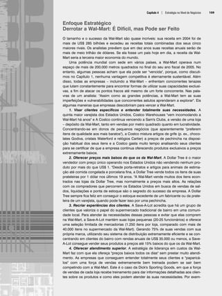 Capítulo 4 | Estratégia no Nível de Negócios 109
Enfoque Estratégico
Derrotar a Wal-Mart: É Difícil, mas Pode ser Feito
O tamanho e o sucesso da Wal-Mart são quase incríveis: sua receita em 2004 foi de
mais de US$ 285 bilhões e excedeu as receitas totais combinadas dos seus cinco
maiores rivais. Os analistas prevêem que em dez anos suas receitas anuais serão de
mais de meio trilhão de dólares. Se ela fosse um país hoje em dia, a receita da Wal-
Mart seria a terceira maior economia do mundo.
Uma potência mundial com sede em vários países, a Wal-Mart operava num
espaço de mais de 200.000 metros quadrados no final do seu ano fiscal de 2005. No
entanto, algumas pessoas acham que ela pode ser vencida, porque, como discuti-
mos no Capítulo 1, nenhuma vantagem competitiva é eternamente sustentável. Além
disso, todas as empresas – incluindo a Wal-Mart – enfrentam concorrentes tenazes
que lutam constantemente para encontrar formas de utilizar suas capacidades exclusi-
vas, a fim de atacar os pontos fracos até mesmo de um forte concorrente. Nas pala-
vras de um analista: Assim como as grandes potências, a Wal-Mart tem as suas
imperfeições e vulnerabilidades que concorrentes astutos aprenderam a explorar. Eis
algumas maneiras que empresas descobriram para vencer a Wal-Mart.
1. Visar clientes específicos e entender totalmente suas necessidades. A
quinta maior varejista dos Estados Unidos, Costco Warehouses vem incomodando a
Wal-Mart há anos e A Costco continua vencendo a Sam's Clubs, a versão de uma loja
– depósito da Wal-Mart, tanto em vendas por metro quadrado quanto em lucratividade.
Concentrando-se em donos de pequenos negócios (que aparentemente preferem
itens de qualidade aos mais baratos), a Costco mistura artigos de grife (p. ex., choco-
lates Godiva, cristais Waterford e relógios Cartier) a preços de pechincha na disposi-
ção habitual dos seus itens e a Costco gasta muito tempo analisando seus clientes
para se certificar de que a empresa continua oferecendo produtos exclusivos a preços
extremamente baixos.
2. Oferecer preços mais baixos do que os da Wal-Mart. A Dollar Tree é o maior
vendedor com preço único operando nos Estados Unidos não vendendo nenhum pro-
duto por mais do que US$ 1. Desde porta-retratos e artigos para animais de estima-
ção até comida congelada e porcelana fina, a Dollar Tree vende todos os itens de suas
prateleiras por 1 dólar nos últimos 19 anos. A Wal-Mart vende muitos dos itens econ-
trados nas lojas da Dollar Tree, mas normalmente a preços mais altos. As relações
com os compradores que percorrem os Estados Unidos em busca de vendas de sal-
dos, liquidações e ponta de estoque são o segredo do sucesso da empresa. A Dollar
Tree sempre fica feliz em conseguir o estoque excedente de um fabricante ou da prate-
leira de um varejista, quando pode fazer isso por uma pechincha.
3. Recriar experiências dos clientes. A Save-A-Lot acredita que há um grupo de
clientes que valoriza o papel do supermercado tradicional de bairro em uma comuni-
dade local. Para atender às necessidades dessas pessoas e evitar que elas comprem
na Wal-Mart, a Save-A-Lot mantém suas lojas pequenas (20-25 funcionários) e oferece
uma seleção limitada de mercadorias (1.250 itens por loja, comparado com mais de
40.000 itens no supermercado da Wal-Mart). Gerando 75% de suas vendas com sua
própria marca, utilizando seu sistema de distribuição extremamente eficiente e se con-
centrando em clientes do bairro com rendas anuais de US$ 35.000 ou menos, a Save-
A-Lot consegue vender seus produtos a preços até 15% baixos do que os da Wal-Mart.
4. Oferecer atendimento superior. A estratégia de liderança em custos da Wal-
Mart faz com que ela ofereça preços baixos todos os dias sem prestar muito atendi-
mento. As empresas que conseguem entender totalmente seus clientes e paparicá-
los com uma força de vendas extremamente bem treinada podem se sair bem
competindo com a Wal-Mart. Este é o caso da Dick's Sporting Goods, em que a força
de vendas de cada loja recebe treinamento para dar informações detalhadas aos clien-
tes sobre os produtos e como eles podem atender às suas necessidades. Por exem-
CapHITT04.qxd 21.09.07 17:50 Page 109
 