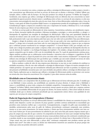 Em vez de se concentrar nos custos, a empresa que utiliza a estratégia de diferenciação se dedica sempre a investir e
criar características que diferenciem um bem ou serviço, de forma que os clientes o valorizem. A Robert Talbott, por
exemplo, utiliza a melhor seda da Europa e da Ásia para produzir sua coleção de gravatas O Melhor da Categoria.
Geralmente, uma empresa que utiliza a estratégia de diferenciação tenta ser diferente dos seus concorrentes na maior
quantidade de aspectos possíveis. Quanto menor a semelhança entre os bens e os serviços de uma empresa e os dos seus
concorrentes, mais protegida ela estará das ações de seus rivais. Entre os bens diferenciados conhecidos estão o Lexus da
Toyota, a vasta gama de linhas de produtos Ralph Lauren e os equipamentos pesados de terraplanagem, da Carterpillar.
Considerada por alguns a empresa de consultoria mais cara e importante do mundo, a McKinsey  Co. é um exemplo
famoso de uma empresa que oferece serviços diferenciados.
Um bem ou serviço pode ser diferenciado de várias maneiras. Características exclusivas, um atendimento respon-
sivo ao cliente, inovações rápidas dos produtos e liderança tecnológica, o prestígio e o status percebido, e o design e o
desempenho de engenharia são exemplos de abordagens de diferenciação. Talvez haja uma quantidade limitada de
maneiras de reduzir custos (de acordo com o exigido pela utilização bem-sucedida da liderança em custos). Por outro
lado, praticamente tudo o que uma empresa pode fazer para criar um valor real ou percebido é base para diferenciação.
Imagine o design de produtos como um caso à parte. Uma vez que pode criar uma experiência positiva para os
clientes78, o design está se tornando uma fonte cada vez mais importante de diferenciação e espera-se que as empresas
que o enfatizam possam transformá-lo em vantagem competitiva79. A General Motors (GM), por exemplo, está con-
tando com o design de produtos para ajudar a empresa a lidar com os tipos de problemas de desempenho descritos no
caso de abertura do Capítulo 1 e no Enfoque Estratégico do Capítulo 2. Na verdade, o design de produtos pode ser um
aspecto competitivo que irá ajudar a GM a sair da mentalidade dos anos 70, à qual ela aparentemente continua presa.
Alguns analistas acreditam que as colaborações recém-formadas e interativas entre os designers e engenheiros da GM
estão contribuindo para a criação de projetos de carros com mais estilo e mais atrativos visualmente80. As empresas que
utilizam uma estratégia de diferenciação têm que lembrar que o trabalho que está sendo realizado em termos de todos
os aspectos competitivos (incluindo o design) deve visar atender às necessidades dos clientes81.
Pode-se analisar a cadeia de valor de uma empresa para determinar se essa tem ou não condições de combinar as
atividades necessárias, a fim de criar valor utilizando a estratégia de diferenciação. A Figura 4.4 mostra exemplos de ati-
vidades primárias e de suporte que são normalmente utilizadas para diferenciar um bem ou produto. As empresas que
não possuem as habilidades necessárias para unir essas atividades não poderão utilizar a estratégia de diferenciação com
êxito. Depois, explicamos que as empresas que utilizam a estratégia de diferenciação podem se posicionar com sucesso
em termos das cinco forças da concorrência (Ver o Capítulo 2) para obter retornos acima da média.
Rivalidade com os Concorrentes Atuais
Os clientes tendem a ser compradores fiéis de produtos que se diferenciam de forma relevante para eles. À medida que
a sua fidelidade à marca aumenta, sua sensibilidade aos aumentos de preço diminui. A relação entre a fidelidade à
marca e a sensibilidade ao preço isola a empresa da rivalidade competitiva. Conseqüentemente, a linha O Melhor da
Categoria, de Robert Talbott, estará isolada da concorrência, mesmo quanto aos preços, desde que a empresa continue
atendendo às necessidades diferenciadas de seu grupo de clientes. Da mesma maneira, a Bose estará isolada da intensa
rivalidade, desde que os clientes continuem percebendo que seu equipamento estéreo oferece uma qualidade de som
superior, por um preço de compra competitivo.
Poder de Negociação dos Compradores (Clientes)
A singularidade dos produtos ou serviços diferenciados diminui a sensibilidade dos clientes aos aumentos de preço. Os
clientes estão dispostos a aceitar um aumento de preço quando o produto continua satisfazendo às necessidades que
percebem como exclusivas melhor que o concorrente. Conseqüentemente, o jogador de golfe cujas necessidades são
atendidas exclusivamente pelos tacos de golfe da Callaway provavelmente continuará comprando esses produtos,
mesmo se os seus custos aumentarem. Da mesma maneira, o cliente que ficou extremamente satisfeito com uma car-
teira Louis Vuitton por 10 anos provavelmente irá substituí-la por uma outra feita pela mesma empresa mesmo que o
preço de compra seja mais alto do que o anterior. Os compradores de alimentos de marca (por exemplo: ketchup Heinz
e lenços de papel Kleenex) aceitarão os aumentos de preço nesses produtos desde que eles continuem considerando que
o produto atende às suas necessidades singulares por um preço aceitável. Os clientes leais à Abercrombie  Fitch Co.
roupa casual, mas com corte diferenciado, a preços altos” continuam comprando esses produtos mesmo que eles
fiquem mais caros82. Em todos os casos, os clientes são relativamente insensíveis aos aumentos de preços porque não
acham que exista um produto alternativo aceitável.
Capítulo 4 | Estratégia no Nível de Negócios 111
CapHITT04.qxd 21.09.07 17:50 Page 111
 