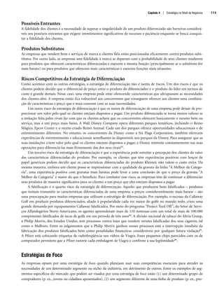Possíveis Entrantes
A fidelidade dos clientes e a necessidade de superar a singularidade de um produto diferenciado são barreiras considerá-
veis aos possíveis entrantes que exigem investimentos significativos de recursos e paciência enquanto se busca conquis-
tar a fidelidade dos clientes.
Produtos Substitutos
As empresas que vendem bens e serviços de marca a clientes fiéis estão posicionadas eficazmente contra produtos subs-
titutos. Por outro lado, as empresas sem fidelidade à marca se deparam com a probabilidade de seus clientes mudarem
para produtos que oferecem características diferenciadas e exercem a mesma função (principalmente se o substituto for
mais barato) ou para produtos que oferecem mais características e exercem funções mais atraentes.
Riscos Competitivos da Estratégia de Diferenciação
Como acontece com as outras estratégias, a estratégia de diferenciação não é isenta de riscos. Um dos riscos é que os
clientes podem decidir que o diferencial de preço entre o produto do diferenciador e o produto do líder em termos de
custo é grande demais. Nesse caso, uma empresa pode estar oferecendo características que ultrapassam as necessidades
dos clientes-alvo. A empresa então fica vulnerável aos concorrentes que conseguem oferecer aos clientes uma combina-
ção de características e preço que é mais coerente com as suas necessidades.
Um outro risco da estratégia de diferenciação é que os meios de diferenciação de uma empresa pode deixar de pro-
porcionar um valor pelo qual os clientes estejam dispostos a pagar. Um produto diferenciado se torna menos valioso se
a imitação feita pelos rivais faz com que os clientes achem que os concorrentes oferecem basicamente o mesmo bem ou
serviço, mas a um preço mais baixo. A Walt Disney Company opera diferentes parques temáticos, incluindo o Reino
Mágico, Epcot Center e o recém-criado Reino Animal. Cada um dos parques oferece oportunidades educacionais e de
entretenimento diferentes. No entanto, os concorrentes da Disney como a Six Flags Corporation, também oferecem
experiências de entretenimento e educacionais semelhantes às disponíveis nos parques da Disney. Para assegurar que as
suas instalações criem valor pelo qual os clientes estejam dispostos a pagar, a Disney reinveste constantemente nas suas
operações para diferenciá-las mais firmemente das dos seus rivais83.
Um terceiro risco da estratégia de diferenciação é que a experiência pode estreitar a percepção dos clientes do valor
das características diferenciadas do produto. Por exemplo, os clientes que têm experiências positivas com lenços de
papel genéricos podem decidir que as características diferenciadas do produto Kleenex não valem o custo extra. Da
mesma maneira, embora um cliente possa se impressionar com a qualidade da gravata da linha A Melhor da Catego-
ria, uma experiência positiva com gravatas mais baratas pode levar a uma conclusão de que o preço da gravata A
Melhor da Categoria é maior do que o benefício. Para combater esse risco, as empresas têm de continuar a diferenciar
seus produtos de maneira significativa para os clientes a um preço que eles estejam dispostos a pagar.
A falsificação é o quarto risco da estratégia de diferenciação. Aqueles que produzem bens falsificados – produtos
que tentam transmitir as características diferenciadas de uma empresa a preços consideravelmente mais baixos – são
uma preocupação para muitas empresas que utilizam a estratégia de diferenciação. Por exemplo, o sucesso da Callaway
Golf em produzir produtos diferenciados, aliado à popularidade cada vez maior do golfe no mundo todo, criou uma
grande demanda por equipamentos Callaway falsificados. Por meio do programa Project Teed Off, do Setor de Servi-
ços Alfandegários Norte-Americano, os agentes apreenderam mais de 110 remessas com um total de mais de 100.000
componentes falsificados de tacos de golfe em um período de três anos84. A divisão nacional de tabaco do Altria Group,
a Philip Morris, dos Estados Unidos, tem processos contra lojas que vendem versões falsificadas dos seus cigarros, tal
como o Malboro. Entre os julgamentos que a Philip Morris ganhou nesses processos está a interrupção imediata da
fabricação dos produtos falsificados bem como penalidades financeiras consideráveis por qualquer futura violação85.
A Pfizer está colocando etiquetas de radiofreqüência nos vidros de Viagra. Esses pequenos chips parecidos com os de
computador permitem que a Pfizer rastreie cada embalagem de Viagra e confirme a sua legitimidade86.
Estratégias de Foco
As empresas optam por uma estratégia de foco quando planejam usar suas competências essenciais para atender às
necessidades de um determinado segmento ou nicho da indústria, em detrimento de outros. Entre os exemplos de seg-
mentos específicos do mercado que podem ser visados por uma estratégia de foco estão (1) um determinado grupo de
compradores (p. ex., jovens ou cidadãos aposentados), (2) um segmento diferente de uma linha de produto (p. ex., pro-
Capítulo 4 | Estratégia no Nível de Negócios 113
CapHITT04.qxd 21.09.07 17:50 Page 113
 