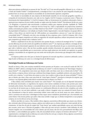 dutos para pintores profissionais ou pessoas do tipo faz tudo” ou (3) um mercado geográfico diferente (p. ex., o Leste ou
o Oeste dos Estados Unidos87. Conseqüentemente, a estratégia de foco é um conjunto de ações integradas tomadas para
produzir bens ou serviços que atendam às necessidades de um determinado segmento competitivo.
Para atender às necessidades de uma empresa de determinado tamanho em um mercado geográfico específico, a
companhia de investimentos bancários com sede em Los Angeles, Greif  Company, se posiciona como o Banco de
Investimento dos Empreendedores. A Greif  Company é líder no fornecimento de consultoria relacionada a fusões e
aquisições para empresas de porte médio situadas na região oeste dos Estados Unidos88. Parcialmente devido aos custos
e às obrigações, os governos estão terceirizando a assistência médica para empresas privadas. Apelidado de HMO
(Seguro-Saúde) atrás das grades, o American Services Group Inc. (ASG) é especializado em proporcionar assistência
médica contratada para prisões como a de Riker Island em Nova York89. A Goya Foods é a maior empresa de alimentos
de propriedade de hispânicos e está sediada nos Estados Unidos. Segmentando o mercado hispânico em grupos diferen-
ciados, a Goya oferece um total de mais de 1.000 produtos aos consumidores e procura ser a que tem tudo para a
comunidade latina90. Utilizando com êxito uma estratégia de foco, empresas como a Greif  Company, ASG e Goya
Foods obtêm vantagem competitiva em nichos ou segmentos de mercado específicos, embora não possuam uma vanta-
gem competitiva que abranja todo a indústria (setor)91.
Embora a amplitude de um alvo seja claramente uma questão de grau, a essência da estratégia de foco é a explora-
ção das diferenças de um alvo restrito do equilíbrio da indústria (setor)92. As empresas que utilizam a estratégia de foco
visam atender um determinado segmento de uma indústria (setor) mais eficazmente do que os concorrentes que abran-
gem todo a indústria (setor). Elas são bem-sucedidas quando atendem eficazmente um segmento cujas necessidades
exclusivas são tão especializadas que os concorrentes com base ampla optam por não atender esse segmento ou quando
atendem a necessidades de um segmento que está sendo mal servido pelos concorrentes que abrangem todo a indústria
(setor)93.
As empresas podem criar valor para os clientes de segmentos de mercado específicos e exclusivos utilizando a estra-
tégia focada na liderança em custos ou a estratégia focada de diferenciação.
Estratégia Focada na Liderança em Custos
Situada na Suécia, a Ikea, uma varejista mundial de móveis presente em 44 países e com receita de vendas de US$ 15,5
bilhões em 200494, adotou a estratégia focada na liderança em custos95. A visão da empresa é de bom design e funções a
preços baixos96. Os compradores mais jovens que desejam estilo com baixo custo são os clientes-alvo da Ikea97. Para
esses clientes, a empresa oferece móveis que combinam bom design, funções e qualidade aceitáveis com preço baixo. De
acordo com a empresa, o custo baixo está sempre na mira. Isso se aplica a todas as fases de nossas atividades98. Parece
que os clientes, que vêem a Ikea como uma fonte de coisas legais e baratas99, percebem as intenções da empresa, que
continua a sua expansão global, tendo aberto recentemente lojas na Rússia e na China100.
A Ikea enfatiza várias atividades para manter seus custos baixos101. Por exemplo, em vez de depender basicamente
de fabricantes terceirizados, os engenheiros da empresa criam móveis modulares de baixo custo prontos para serem
montados pelos clientes. Para eliminar a necessidade de parceiros de venda ou decoradores, a Ikea posiciona os produ-
tos nas lojas de tal maneira que os clientes possam ver combinações diferentes de salas de estar (completas com sofás,
cadeiras, mesas etc.) em um único ambiente, o que ajuda o cliente a imaginar como um conjunto de móveis ficará na
casa. Normalmente as lojas de móveis concorrentes exibem vários sofás em um local, mesas em outro, cadeiras em
outro e acessórios em outra área. A abordagem da Ikea requer menos vendedores, permitindo que a ela mantenha seus
custos baixos. Uma terceira prática que ajuda a Ikea nesse sentido é exigir que os clientes transportem as suas próprias
compras, em vez de oferecer serviço de entrega.
Embora seja líder em custos, a Ikea também oferece algumas características diferenciadas que atraem seus clientes-
alvo, incluindo salas de brincar para crianças, cadeiras com rodízios para os clientes utilizarem e maior período de fun-
cionamento. As lojas fora do país de origem têm Lojas Suecas que vendem especialidades suecas, tais como herring,
pão crocante, caviar sueco e biscoitos de gengibre. A Ikea acha que esses serviços e produtos estão alinhados de uma
maneira singular com as necessidades dos (seus) clientes, que são jovens, não são ricos, provavelmente têm filhos (mas
não babás) e, como trabalham para ganhar a vida, têm necessidade de fazer compras em horários alternativos102. Con-
seqüentemente a estratégia focada na liderança em custos da Ikea faz com que a empresa ofereça algumas características
diferenciadas com produtos de baixo custo.
Administração Estratégica
114
CapHITT04.qxd 25.09.07 16:46 Page 114
 