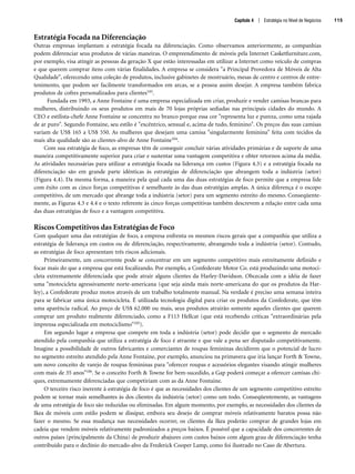 Estratégia Focada na Diferenciação
Outras empresas implantam a estratégia focada na diferenciação. Como observamos anteriormente, as companhias
podem diferenciar seus produtos de várias maneiras. O empreendimento de móveis pela Internet Casketfurniture.com,
por exemplo, visa atingir as pessoas da geração X que estão interessadas em utilizar a Internet como veículo de compras
e que querem comprar itens com várias finalidades. A empresa se considera a Principal Provedora de Móveis de Alta
Qualidade, oferecendo uma coleção de produtos, inclusive gabinetes de mostruário, mesas de centro e centros de entre-
tenimento, que podem ser facilmente transformados em arcas, se a pessoa assim desejar. A empresa também fabrica
produtos de cofres personalizados para clientes103.
Fundada em 1993, a Anne Fontaine é uma empresa especializada em criar, produzir e vender camisas brancas para
mulheres, distribuindo os seus produtos em mais de 70 lojas próprias sediadas nas principais cidades do mundo. A
CEO e estilista-chefe Anne Fontaine se concentra no branco porque essa cor representa luz e pureza, como uma rajada
de ar puro. Segundo Fontaine, seu estilo é excêntrico, sensual e, acima de tudo, feminino. Os preços das suas camisas
variam de US$ 165 a US$ 550. As mulheres que desejam uma camisa singularmente feminina feita com tecidos da
mais alta qualidade são as clientes-alvo de Anne Fontaine104.
Com sua estratégia de foco, as empresas têm de conseguir concluir várias atividades primárias e de suporte de uma
maneira competitivamente superior para criar e sustentar uma vantagem competitiva e obter retornos acima da média.
As atividades necessárias para utilizar a estratégia focada na liderança em custos (Figura 4.3) e a estratégia focada na
diferenciação são em grande parte idênticas às estratégias de diferenciação que abrangem toda a indústria (setor)
(Figura 4.4). Da mesma forma, a maneira pela qual cada uma das duas estratégias de foco permite que a empresa lide
com êxito com as cinco forças competitivas é semelhante às das duas estratégias amplas. A única diferença é o escopo
competitivo, de um mercado que abrange toda a indústria (setor) para um segmento estreito do mesmo. Conseqüente-
mente, as Figuras 4.3 e 4.4 e o texto referente às cinco forças competitivas também descrevem a relação entre cada uma
das duas estratégias de foco e a vantagem competitiva.
Riscos Competitivos das Estratégias de Foco
Com qualquer uma das estratégias de foco, a empresa enfrenta os mesmos riscos gerais que a companhia que utiliza a
estratégia de liderança em custos ou de diferenciação, respectivamente, abrangendo toda a indústria (setor). Contudo,
as estratégias de foco apresentam três riscos adicionais.
Primeiramente, um concorrente pode se concentrar em um segmento competitivo mais estreitamente definido e
focar mais do que a empresa que está focalizando. Por exemplo, a Confederate Motor Co. está produzindo uma motoci-
cleta extremamente diferenciada que pode atrair alguns clientes da Harley-Davidson. Obcecada com a idéia de fazer
uma motocicleta agressivamente norte-americana (que seja ainda mais norte-americana do que os produtos da Har-
ley), a Confederate produz motos através de um trabalho totalmente manual. Na verdade é preciso uma semana inteira
para se fabricar uma única motocicleta. É utilizada tecnologia digital para criar os produtos da Confederate, que têm
uma aparência radical. Ao preço de US$ 62.000 ou mais, seus produtos atrairão somente aqueles clientes que querem
comprar um produto realmente diferenciado, como a F113 Hellcat (que está recebendo críticas extraordinárias pela
imprensa especializada em motociclismo105).
Em segundo lugar a empresa que compete em toda a indústria (setor) pode decidir que o segmento de mercado
atendido pela companhia que utiliza a estratégia de foco é atraente e que vale a pena ser disputado competitivamente.
Imagine a possibilidade de outros fabricantes e comerciantes de roupas femininas decidirem que o potencial de lucro
no segmento estreito atendido pela Anne Fontaine, por exemplo, anunciou na primavera que iria lançar Forth  Towne,
um novo conceito de varejo de roupas femininas para oferecer roupas e acessórios elegantes visando atingir mulheres
com mais de 35 anos106. Se o conceito Forth  Towne for bem-sucedido, a Gap poderá começar a oferecer camisas chi-
ques, extremamente diferenciadas que competiriam com as da Anne Fontaine.
O terceiro risco inerente à estratégia de foco é que as necessidades dos clientes de um segmento competitivo estreito
podem se tornar mais semelhantes às dos clientes da indústria (setor) como um todo. Conseqüentemente, as vantagens
de uma estratégia de foco são reduzidas ou eliminadas. Em algum momento, por exemplo, as necessidades dos clientes da
Ikea de móveis com estilo podem se dissipar, embora seu desejo de comprar móveis relativamente baratos possa não
fazer o mesmo. Se essa mudança nas necessidades ocorrer, os clientes da Ikea poderão comprar de grandes lojas em
cadeia que vendem móveis relativamente padronizados a preços baixos. É possível que a capacidade dos concorrentes de
outros países (principalmente da China) de produzir abajures com custos baixos com algum grau de diferenciação tenha
contribuído para o declínio do mercado-alvo da Frederick Cooper Lamp, como foi ilustrado no Caso de Abertura.
Capítulo 4 | Estratégia no Nível de Negócios 115
CapHITT04.qxd 21.09.07 17:50 Page 115
 