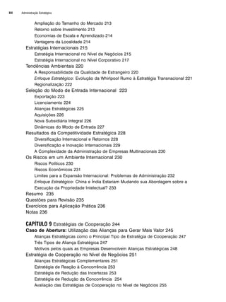 Administração Estratégica
XII
Ampliação do Tamanho do Mercado 213
Retorno sobre Investimento 213
Economias de Escala e Aprendizado 214
Vantagens da Localidade 214
Estratégias Internacionais 215
Estratégia Internacional no Nível de Negócios 215
Estratégia Internacional no Nível Corporativo 217
Tendências Ambientais 220
A Responsabilidade da Qualidade de Estrangeiro 220
Enfoque Estratégico: Evolução da Whirlpool Rumo à Estratégia Transnacional 221
Regionalização 222
Seleção do Modo de Entrada Internacional 223
Exportação 223
Licenciamento 224
Alianças Estratégicas 225
Aquisições 226
Nova Subsidiária Integral 226
Dinâmicas do Modo de Entrada 227
Resultados da Competitividade Estratégica 228
Diversificação Internacional e Retornos 228
Diversificação e Inovação Internacionais 229
A Complexidade da Administração de Empresas Multinacionais 230
Os Riscos em um Ambiente Internacional 230
Riscos Políticos 230
Riscos Econômicos 231
Limites para a Expansão Internacional: Problemas de Administração 232
Enfoque Estratégico: China e Índia Estariam Mudando sua Abordagem sobre a
Execução da Propriedade Intelectual? 233
Resumo 235
Questões para Revisão 235
Exercícios para Aplicação Prática 236
Notas 236
CAPÍTULO 9 Estratégias de Cooperação 244
Caso de Abertura: Utilização das Alianças para Gerar Mais Valor 245
Alianças Estratégicas como o Principal Tipo de Estratégia de Cooperação 247
Três Tipos de Aliança Estratégica 247
Motivos pelos quais as Empresas Desenvolvem Alianças Estratégicas 248
Estratégia de Cooperação no Nível de Negócios 251
Alianças Estratégicas Complementares 251
Estratégia de Reação à Concorrência 253
Estratégia de Redução das Incertezas 253
Estratégia de Redução da Concorrência 254
Avaliação das Estratégias de Cooperação no Nível de Negócios 255
CapHITTIniciais.qxd 25.09.07 18:27 Page XII
 