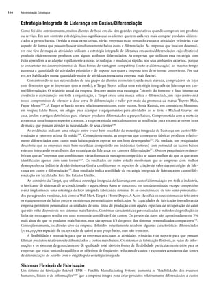 Estratégia Integrada de Liderança em Custos/Diferenciação
Como foi dito anteriormente, muitos clientes de hoje em dia têm grandes expectativas quando compram um produto
ou serviço. Em um contexto estratégico, isso significa que os clientes querem cada vez mais comprar produtos diferen-
ciados a preços baixos. Devido a essas expectativas, várias empresas estão tentando executar atividades primárias e de
suporte de forma que possam buscar simultaneamente baixo custo e diferenciação. As empresas que buscam desenvol-
ver esse tipo de mapa de atividades utilizam a estratégia integrada de liderança em custos/diferenciação, cujo objetivo é
produzir eficientemente produtos com alguns atributos diferenciados. As empresas que utilizam essa estratégia com
êxito aprendem a se adaptar rapidamente a novas tecnologias e mudanças rápidas nos seus ambientes externos, porque
se concentrar no desenvolvimento de duas fontes de vantagem competitiva (custo e diferenciação) ao mesmo tempo
aumenta a quantidade de atividades primárias e de suporte nas quais a empresa têm de se tornar competente. Por sua
vez, ter habilidades numa quantidade maior de atividades torna uma empresa mais flexível.
Concentrando-se nas necessidades de seu grupo de clientes essenciais (renda mais elevada, compradores de lojas
com descontos que se importam com a moda), a Target Stores utiliza uma estratégia integrada de liderança em cus-
tos/diferenciação. O relatório anual da empresa descreve assim esta estratégia: através do fomento e foco intenso na
coerência e coordenação em toda a organização, a Target criou uma marca sólida e diferenciada, em cujo centro está
nosso compromisso de oferecer a dose certa de diferenciação e valor por meio da promessa da marca Espere Mais,
Pague Menos107. A Target se baseia no seu relacionamento com, entre outros, Sonia Kashuk, em cosméticos; Mossimo,
em roupas; Eddie Bauer, em artigos para acampar e equipamentos para atividades ao ar livre, e Michael Graves, em
casa, jardim e artigos eletrônicos para oferecer produtos diferenciados a preços baixos. Comprometida com a meta de
apresentar uma imagem superior coerente, a empresa estuda meticulosamente as tendências para encontrar novos itens
de marca que possam atender às necessidades de seus clientes108.
As evidências indicam uma relação entre o uso bem-sucedido da estratégia integrada de liderança em custos/dife-
renciação e retornos acima da média109. Conseqüentemente, as empresas que conseguem fabricar produtos relativa-
mente diferenciados com custos mais baixos podem esperar ter um bom desempenho110. Na verdade, um pesquisador
descobriu que as empresas mais bem-sucedidas competindo em indústrias (setores) com potencial de lucros baixos
estavam integrando os atributos das estratégias de liderança em custos e diferenciação111. Outros pesquisadores desco-
briram que as empresas que combinavam várias formas de vantagem competitiva se saíam melhor do que as que eram
identificadas apenas com uma forma112. Os resultados de outro estudo mostraram que as empresas com melhor
desempenho na indústria de eletrônicos da Coréia combinavam os aspectos de criação de valor das estratégias de lide-
rança em custos e diferenciação113. Este resultado indica a utilidade da estratégia integrada de liderança em custos/dife-
renciação em localidades fora dos Estados Unidos.
Ao contrário da Target, que utiliza a estratégia integrada de liderança em custos/diferenciação em toda a indústria,
o fabricante de sistemas de ar-condicionado e aquecedores Aaon se concentra em um determinado escopo competitivo
e está implantando uma estratégia de foco integrada fabricando sistemas de ar-condicionado de teto semi-personaliza-
dos para grandes varejistas, tais como a Wal-Mart, Target e Home Depot. A Aaon classifica os seus sistemas de teto entre
os equipamentos de baixo preço e os sistemas personalizados sofisticados. As capacidades de fabricação inovadoras da
empresa permitem personalizar as unidades de uma linha de produção com opções especiais de recuperação de calor
que não estão disponíveis nos sistemas mais baratos. Combinar características personalizadas e métodos de produção de
linha de montagem resulta em uma economia considerável de custos. Os preços da Aaon são aproximadamente 5%
mais altos do que os produtos mais baratos, mas são apenas 1/3 do preço dos sistemas personalizados comparáveis114.
Conseqüentemente, os clientes-alvo da empresa definidos estreitamente recebem algumas características diferenciadas
(p. ex., opções especiais de recuperação de calor) a um preço baixo, mas não o menor.
A flexibilidade é necessária para que as empresas concluam as atividades primárias e de suporte para que possam
fabricar produtos relativamente diferenciados a custos mais baixos. Os sistemas de fabricação flexíveis, as redes de infor-
mações e os sistemas de gerenciamento de qualidade total são três fontes de flexibilidade particularmente úteis para as
empresas que estão tentando equilibrar os objetivos de freqüentes reduções de custos e expansões constantes das fontes
de diferenciação de acordo com o exigido pela estratégia integrada.
Sistemas Flexíveis de Fabricação
Um sistema de fabricação flexível (FMS – Flexible Manufacturing System) aumenta as flexibilidades dos recursos
humanos, físicos e de informações115 que a empresa integra para criar produtos relativamente diferenciados a custos
Administração Estratégica
116
CapHITT04.qxd 21.09.07 17:50 Page 116
 