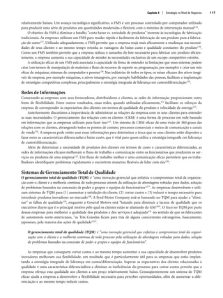 Capítulo 4 | Estratégia no Nível de Negócios 117
relativamente baixos. Um avanço tecnológico significativo, o FMS é um processo controlado por computador utilizado
para produzir uma série de produtos em quantidades moderadas e flexíveis com o mínimo de intervenção manual116.
O objetivo do FMS é eliminar a batalha custo baixo vs. variedade de produtos inerente às tecnologias de fabricação
tradicionais. As empresas utilizam um FMS para mudar rápida e facilmente da fabricação de um produto para a fabrica-
ção de outro117. Utilizado adequadamente, o FMS permite que a empresa reaja mais eficazmente a mudanças nas necessi-
dades de seus clientes e ao mesmo tempo retenha as vantagens do baixo custo e qualidade constantes do produto118.
Como um FMS também permite que a empresa reduza o tamanho do lote necessário para fabricar um produto eficien-
temente, a empresa aumenta a sua capacidade de atender às necessidades exclusivas de um escopo competitivo estreito.
A utilização eficaz de um FMS está associada à capacidade da firma de entender às limitações que esses sistemas podem
criar (em termos de manipulação de materiais e fluxo de recursos de suporte na programação, por exemplo) e criar um mix
eficaz de máquinas, sistemas de computador e pessoas119. Nas indústrias de todos os tipos, os mixes eficazes dos ativos tangí-
veis da empresa, por exemplo máquinas, e ativos intangíveis, por exemplo habilidades das pessoas, facilitam a implantação
de estratégias competitivas complexas, principalmente a estratégia integrada de liderança em custos/diferenciação120.
Redes de Informações
Conectando as empresas com seus fornecedores, distribuidores e clientes, as redes de informação proporcionam outra
fonte de flexibilidade. Entre outros resultados, essas redes, quando utilizadas eficazmente,121 facilitam os esforços da
empresa de corresponder às expectativas dos clientes em termos de qualidade do produto e velocidade de entrega122.
Anteriormente discutimos a importância de administrar as relações da empresa com os seus clientes para entender
as suas necessidades. O gerenciamento das relações com os clientes (CRM) é uma forma de processo em rede baseado
em informações que as empresas utilizam para fazer isso123. Um sistema de CRM eficaz dá uma visão de 360 graus das
relações com os clientes, abrangendo todos os pontos de contato, processos comerciais e meios de comunicação e canais
de venda124. A empresa pode então usar essas informações para determinar a troca que os seus clientes estão dispostos a
fazer entre as características diferenciadas e baixo custo, que é vital para quem utiliza a estratégia integrada em liderança
de custos/diferenciação.
Além de determinar a necessidade de produtos dos clientes em termos de custo e características diferenciadas, as
redes de informações eficazes melhoram o fluxo de trabalho e comunicação entre os funcionários que produzem os ser-
viços ou produtos de uma empresa125. Um fluxo de trabalho melhor e uma comunicação eficaz permitem que os traba-
lhadores identifiquem problemas rapidamente e encontrem maneiras flexíveis de lidar com eles126.
Sistemas de Gerenciamento Total de Qualidade
O gerenciamento total de qualidade (TQM) é uma inovação gerencial que enfatiza o compromisso total da organiza-
ção com o cliente e a melhoria contínua de todo processo através da utilização de abordagens voltadas para dados, solução
de problemas baseados na concessão de poder a grupos e equipes de funcionários127. As empresas desenvolvem e utili-
zam sistemas de TQM para (1) aumentar a satisfação do cliente, (2) cortar custos e (3) reduzir o tempo necessário para
introduzir produtos inovadores no mercado128. A Ford Motor Company está se baseando no TQM para ajudar a elimi-
nar as falhas de qualidade129, enquanto a General Motors está lutando para diminuir a lacuna de qualidade que os
executivos dizem que é o principal motivo pelo qual os clientes estão se afastando da GM130. O foco no TQM por parte
dessas empresas para melhorar a qualidade dos produtos e dos serviços é adequado131 no sentido de que os fabricantes
de automóveis norte-americanos, as Três Grandes ficam para trás de alguns concorrentes estrangeiros, basicamente,
japoneses, pela maioria das ações de qualidade132.
O gerenciamento total de qualidade (TQM) é uma inovação gerencial que enfatiza o compromisso total da organi-
zação com o cliente e a melhoria contínua de todo processo pela utilização de abordagens voltadas para dados, solução
de problemas baseados na concessão de poder a grupos e equipes de funcionários”.
As empresas que conseguem cortar custos e ao mesmo tempo aumentar a sua capacidade de desenvolver produtos
inovadores melhoram sua flexibilidade, um resultado que é particularmente útil para as empresas que estão implan-
tando a estratégia integrada de liderança em custos/diferenciação. Superar as expectativas dos clientes relacionadas à
qualidade é uma característica diferenciadora e eliminar as ineficiências do processo para cortar custos permite que a
empresa ofereça essa qualidade aos clientes a um preço relativamente baixo. Conseqüentemente um sistema de TQM
eficaz ajuda a empresa a desenvolver a flexibilidade necessária para perceber oportunidades, afim de aumentar a dife-
renciação e ao mesmo tempo reduzir custos.
CapHITT04.qxd 25.09.07 16:46 Page 117
 