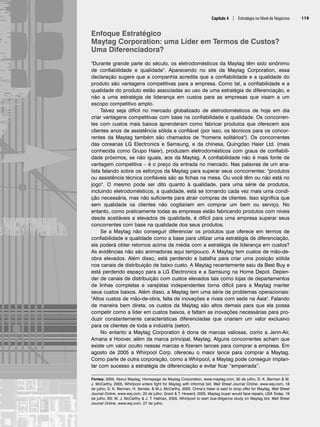 Capítulo 4 | Estratégia no Nível de Negócios 119
Enfoque Estratégico
Maytag Corporation: uma Líder em Termos de Custos?
Uma Diferenciadora?
Durante grande parte do século, os eletrodomésticos da Maytag têm sido sinônimo
de confiabilidade e qualidade. Aparecendo no site da Maytag Corporation, essa
declaração sugere que a companhia acredita que a confiabilidade e a qualidade do
produto são vantagens competitivas para a empresa. Como tal, a confiabilidade e a
qualidade do produto estão associadas ao uso de uma estratégia de diferenciação, e
não a uma estratégia de liderança em custos para as empresas que visam a um
escopo competitivo amplo.
Talvez seja difícil no mercado globalizado de eletrodomésticos de hoje em dia
criar vantagens competitivas com base na confiabilidade e qualidade. Os concorren-
tes com custos mais baixos aprenderam como fabricar produtos que oferecem aos
clientes anos de assistência sólida e confiável (por isso, os técnicos para os concor-
rentes da Maytag também são chamados de homens solitários). Os concorrentes
das coreanas LG Electronics e Samsung, e da chinesa, Quingdao Haier Ltd. (mais
conhecida como Grupo Haier), produzem eletrodomésticos com graus de confiabili-
dade próximos, se não iguais, aos da Maytag. A confiabilidade não é mais fonte de
vantagem competitiva – é o preço da entrada no mercado. Nas palavras de um ana-
lista falando sobre os esforços da Maytag para superar seus concorrentes: produtos
ou assistência técnica confiáveis são as fichas na mesa. Ou você têm ou não está no
jogo. O mesmo pode ser dito quanto à qualidade, para uma série de produtos,
incluindo eletrodomésticos, a qualidade, está se tornando cada vez mais uma condi-
ção necessária, mas não suficiente para atrair compras de clientes. Isso significa que
sem qualidade os clientes não cogitariam em comprar um bem ou serviço. No
entanto, como praticamente todas as empresas estão fabricando produtos com níveis
desde aceitáveis a elevados de qualidade, é difícil para uma empresa superar seus
concorrentes com base na qualidade dos seus produtos.
Se a Maytag não conseguir diferenciar os produtos que oferece em termos de
confiabilidade e qualidade como a base para utilizar uma estratégia de diferenciação,
ela poderá obter retornos acima da média com a estratégia de liderança em custos?
As evidências não são animadoras aqui tampouco. A Maytag tem custos de mão-de-
obra elevados. Além disso, está perdendo a batalha para criar uma posição sólida
nos canais de distribuição de baixo custo. A Maytag recentemente saiu da Best Buy e
está perdendo espaço para a LG Electronics e a Samsung na Home Depot. Depen-
der de canais de distribuição com custos elevados tais como lojas de departamentos
de linhas completas e varejistas independentes torna difícil para a Maytag manter
seus custos baixos. Além disso, a Maytag tem uma série de problemas operacionais:
Altos custos de mão-de-obra, falta de inovações e rivais com sede na Ásia. Falando
de maneira bem direta, os custos da Maytag são altos demais para que ela possa
competir como a líder em custos baixos, e faltam as inovações necessárias para pro-
duzir constantemente características diferenciadas que criariam um valor exclusivo
para os clientes de toda a indústria (setor).
No entanto a Maytag Corporation é dona de marcas valiosas, como a Jenn-Air,
Amana e Hoover, além da marca principal, Maytag. Alguns concorrentes acham que
existe um valor oculto nessas marcas e fizeram lances para comprar a empresa. Em
agosto de 2005 a Whirpool Corp. ofereceu o maior lance para comprar a Maytag.
Como parte de outra corporação, como a Whirpool, a Maytag pode conseguir implan-
tar com sucesso a estratégia de diferenciação e evitar ficar “emperrada”.
Fontes: 2005, About Maytag, Homepage da Maytag Corporation, www.maytag.com, 30 de julho, D. K. Berman  M.
J. McCarthy, 2005, Whirlpool enters fight for Maytag with informal bid, Wall Street Journal Online, www.wsj.com, 18
de julho; D. K. Berman, H. Sender,  M.J. McCarthy, 2005. China’s Haier is said to drop offer for Maytag, Wall Street
Journal Online, www.wsj.com, 20 de julho; Grant  T. Howard, 2005, Maytag buyer would face repairs, USA Today, 19
de julho, B3; M. J. McCarthy  J. T. Halinan, 2005, Whirlpool to start due-diligence study on Maytag bid, Wall Street
Journal Online, www.wsj.com, 27 de julho.
CapHITT04.qxd 25.09.07 16:46 Page 119
 