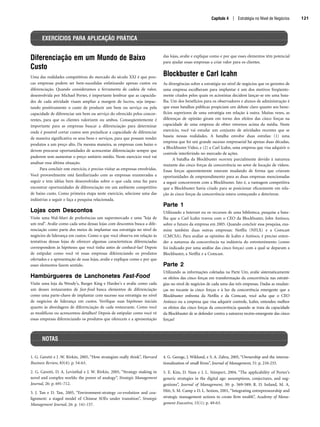 Capítulo 4 | Estratégia no Nível de Negócios 121
Diferenciação em um Mundo de Baixo
Custo
Uma das realidades competitivas do mercado do século XXI é que pou-
cas empresas podem ser bem-sucedidas enfatizando apenas custos ou
diferenciação. Quando consideramos a ferramenta de cadeia de valor,
desenvolvida por Michael Porter, é importante lembrar que as capacida-
des de cada atividade visam ampliar a margem de lucros, seja impac-
tando positivamente o custo de produzir um bem ou serviço ou pela
capacidade de diferenciar um bem ou serviço do oferecido pelos concor-
rentes, para que os clientes valorizem ou ambos. Conseqüentemente é
importante para as empresas buscar a diferenciação para determinar
onde é possível cortar custos sem prejudicar a capacidade de diferenciar
de maneira significativa os seus bens e serviços, para que possam vender
produtos a um preço alto. Da mesma maneira, as empresas com baixo o
devem procurar oportunidades de acrescentar diferenciação sempre que
puderem sem aumentar o preço unitário médio. Neste exercício você vai
analisar essa última situação.
Para concluir este exercício, é preciso visitar as empresas envolvidas.
Você provavelmente está familiarizado com as empresas enumeradas a
seguir e tem idéias bem desenvolvidas sobre o que cada uma faz para
encontrar oportunidades de diferenciação em um ambiente competitivo
de baixo custo. Como primeira etapa neste exercício, selecione uma das
indústrias a seguir e faça a pesquisa relacionada.
Lojas com Descontos
Visite uma Wal-Mart de preferências um supermercado e uma loja de
um real. Avalie como cada uma dessas lojas com descontos busca a dife-
renciação como parte dos meios de implantar sua estratégia no nível de
negócios de liderança em custos. Como o que você observa em relação às
tentativas dessas lojas de oferecer algumas características diferenciadas
correspondem às hipóteses que você tinha antes de conhecê-las? Depois
de estipular como você vê essas empresas diferenciando os produtos
ofertados e a apresentação de suas lojas, avalie e explique como e por que
esses elementos fazem sentido.
Hambúrgueres de Lanchonetes Fast-Food
Visite uma loja da Wendy's, Burger King e Hardee's e avalie como cada
um desses restaurantes de fast-food busca elementos de diferenciação
como uma parte-chave de implantar com sucesso sua estratégia no nível
de negócios de liderança em custos. Verifique suas hipóteses iniciais
quanto às abordagens de diferenciação de cada restaurante. Como você
as modificou ou acrescentou detalhes? Depois de estipular como você vê
essas empresas diferenciando os produtos que oferecem e a apresentação
das lojas, avalie e explique como e por que esses elementos têm potencial
para ajudar essas empresas a criar valor para os clientes.
Blockbuster e Carl Icahn
As divergências sobre a estratégia no nível de negócios que os gerentes de
uma empresa escolheram para implantar é um dos motivos freqüente-
mente citados pelos quais os acionistas decidem lançar-se em uma bata-
lha. Um dos benefícios para os observadores e alunos de administração é
que essas batalhas públicas propiciam um debate claro quanto aos bene-
fícios superiores de uma estratégia em relação à outra. Muitas vezes, as
diferenças de opinião giram em torno dos efeitos das cinco forças na
capacidade de uma empresa de obter retornos acima da média. Neste
exercício, você vai estudar um conjunto de atividades recentes que se
baseia nessas realidades. A batalha envolve duas estrelas: (1) uma
empresa que foi um grande sucesso empresarial há apenas duas décadas,
a Blockbuster Video, e (2) a Carl Icahn, uma empresa que visa adquirir o
controle interferindo no mercado de ações.
A batalha da Blockbuster ocorreu parcialmente devido à natureza
mutante das cinco forças da concorrência no setor de locação de vídeos.
Essas forças aparentemente estavam mudando de forma que criavam
oportunidades de empreendimento para as duas empresas mencionadas
a seguir concorrerem com a Blockbuster. Isto é, a vantagem competitiva
que a Blockbuster havia criado para se posicionar eficazmente em rela-
ção às cinco forças da concorrência estava começando a deteriorar.
Parte 1
Utilizando a Internet ou os recursos de uma biblioteca, pesquise a bata-
lha que a Carl Icahn travou com o CEO da Blockbuster, John Antioco,
sobre o futuro da empresa em 2005. Quando concluir essa pesquisa, exa-
mine também duas outras empresas: Netflix (NFLX) e a Comcast
(CMCSA). Para avaliar as opiniões de Icahn e Antioco, é preciso enten-
der a natureza da concorrência na indústria do entretenimento (como
foi indicado por uma análise das cinco forças) com a qual se deparam a
Blockbuster, a Netflix e a Comcast.
Parte 2
Utilizando as informações coletadas na Parte Um, avalie sistematicamente
os efeitos das cinco forças em transformação da concorrência nas estraté-
gias no nível de negócios de cada uma das três empresas. Dadas as mudan-
ças no tocante às cinco forças e à luz da concorrência emergente que a
Blockbuster enfrenta da Netflix e da Comcast, você acha que o CEO
Antioco ou a empresa que visa adquirir controle, Icahn, entendeu melhor
os efeitos das cinco forças da concorrência quando se trata da capacidade
da Blockbuster de se defender contra a natureza recém-emergente das cinco
forças?
EXERCÍCIOS PARA APLICAÇÃO PRÁTICA
NOTAS
1. G. Gavetti e J .W. Rivkin, 2005, “How strategists really think”, Harvard
Business Review, 83(4): p. 54-63.
2. G. Gavetti, D. A. Levinthal e J. W. Rivkin, 2005, “Strategy making in
novel and complex worlds: the power of analogy”, Strategic Management
Journal, 26: p. 691-712.
3. J. Tan e D. Tan, 2005, “Environment-strategy co-evolution and coa-
lignment: a staged model of Chinese SOEs under transition”, Strategic
Management Journal, 26: p. 141-157.
4. G. George, J. Wiklund, e S. A. Zahra, 2005, “Ownership and the interna-
tionalization of small firms”, Journal of Management, 31: p. 210-233.
5. E. Kim, D. Nam e J. L. Stimpert, 2004, “The applicability of Porter’s
generic strategies in the digital age: assumptions, conjectures, and sug-
gestions”, Journal of Management, 30: p. 569-589; R. D. Ireland, M. A.
Hitt, S. M. Camp e D. L. Sexton, 2001, “Integrating entrepreneurship and
strategic management actions to create firm wealth”, Academy of Mana-
gement Executive, 15(1): p. 49-63.
CapHITT04.qxd 21.09.07 17:50 Page 121
 