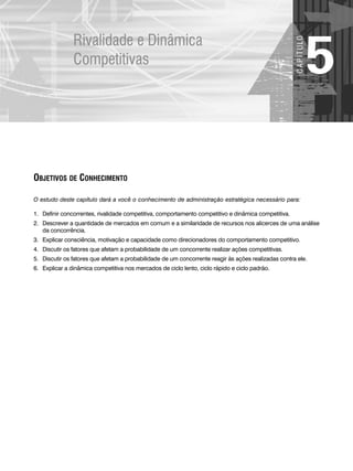 Rivalidade e Dinâmica
Competitivas
5
C
A
P
Í
T
U
LO
OBJETIVOS DE CONHECIMENTO
O estudo deste capítulo dará a você o conhecimento de administração estratégica necessário para:
1. Definir concorrentes, rivalidade competitiva, comportamento competitivo e dinâmica competitiva.
2. Descrever a quantidade de mercados em comum e a similaridade de recursos nos alicerces de uma análise
da concorrência.
3. Explicar consciência, motivação e capacidade como direcionadores do comportamento competitivo.
4. Discutir os fatores que afetam a probabilidade de um concorrente realizar ações competitivas.
5. Discutir os fatores que afetam a probabilidade de um concorrente reagir às ações realizadas contra ele.
6. Explicar a dinâmica competitiva nos mercados de ciclo lento, ciclo rápido e ciclo padrão.
CapHITT05.qxd 21.09.07 17:52 Page 125
 