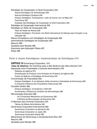 Sumário XIII
Estratégia de Cooperação no Nível Corporativo 255
Aliança Estratégica de Diversificação 256
Aliança Estratégica Sinérgica 256
Enfoque Estratégico: Franqueando o Jeito de Comer com as Mãos 257
Franchising 258
Avaliação das Estratégias de Cooperação no Nível Corporativo 258
Estratégia de Cooperação Internacional 259
Estratégia em Rede de Cooperação 260
Tipos de Redes de Aliança 260
Enfoque Estratégico: Formando uma Rede Internacional de Alianças para Inovação e sua
Utilização 261
Riscos Competitivos com Estratégias de Cooperação 262
Administrando Estratégias de Cooperação 263
Resumo 266
Questões para Revisão 266
Exercícios para Aplicação Prática 267
Notas 268
Parte 3: Ações Estratégicas: Implementação de Estratégias 273
CAPÍTULO 10 Governança Corporativa 274
Caso de Abertura: Os Incentivos para a Alta Gerência são Altos Demais? 275
Separação entre Propriedade e Controle Administrativo 278
Relações de Agência 278
Diversificação de Produtos como Exemplo de Problema de Agência 280
Custos de Agência e Estratégias de Governança 281
Concentração da Propriedade 282
Enfoque Estratégico: A Lei Sarbanes–Oxley Aumenta a Intensidade da Governança 283
A Crescente Influência dos Proprietários Institucionais 284
Conselho Diretor 285
Enfoque Estratégico: Controlando o CEO 287
Aumentando a Eficácia do Conselho de Administração 288
Remuneração Executiva 289
Um Complicado Mecanismo de Governança 290
A Eficácia da Remuneração de Executivos 290
O Mercado para Controle Corporativo 291
Táticas de Defesa Administrativa 292
Governança Corporativa Internacional 293
Governança Corporativa na Alemanha 293
Governança Corporativa no Japão 295
Governança Corporativa Global 296
Mecanismos de Governança e Comportamento Ético 297
Resumo 298
Questões para Revisão 298
CapHITTIniciais.qxd 25.09.07 18:27 Page XIII
 