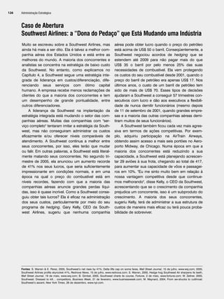 Administração Estratégica
126
Caso de Abertura
Southwest Airlines: a “Dona do Pedaço” que Está Mudando uma Indústria
Muito se escreveu sobre a Southwest Airlines, mas
ainda há mais a ser dito. Ela é talvez a melhor com-
panhia aérea dos Estados Unidos e está entre as
melhores do mundo. A maioria dos concorrentes e
analistas se concentra na estratégia de baixo custo
da Southwest. No entanto, como explicamos no
Capítulo 4, a Southwest segue uma estratégia inte-
grada de liderança em custos/diferenciação, dife-
renciando seus serviços com ótimo capital
humano. A empresa recebe menos reclamações de
clientes do que a maioria dos concorrentes e tem
um desempenho de grande pontualidade, entre
outros diferenciadores.
A liderança da Southwest na implantação da
estratégia integrada está mudando o setor das com-
panhias aéreas. Muitas das companhias com ser-
viço completo tentaram imitar a estratégia da South-
west, mas não conseguiram administrar os custos
eficazmente e/ou oferecer níveis comparáveis de
atendimento. A Southwest continua a melhor entre
seus concorrentes, por isso, eles terão que mudar
ou falir. Em outras palavras, a Southwest está literal-
mente matando seus concorrentes. No segundo tri-
mestre de 2005, ela anunciou um aumento recorde
de 41% nos seus lucros, que seria suficientemente
impressionante em condições normais, e em uma
época na qual o preço do combustível está em
níveis recordes, fazendo com que a maioria das
companhias aéreas anuncie grandes perdas líqui-
das, isso é quase incrível. Como a Southwest conse-
guiu obter tais lucros? Ela é eficaz na administração
dos seus custos, particularmente por meio do seu
programa de hedging. Gary Kelly, CEO da South-
west Airlines, sugeriu que nenhuma companhia
aérea pode obter lucro quando o preço do petróleo
está acima de US$ 50 o barril, Conseqüentemente, a
Southwest negociou acordos de hedging que se
estendem até 2009 para não pagar mais do que
US$ 35 o barril por pelo menos 25% das suas
necessidades de combustível. Ela vem protegendo
os custos do seu combustível desde 2001, quando o
preço do barril de petróleo era apenas US$ 17. Nos
últimos anos, o custo de um barril de petróleo tem
sido de mais de US$ 70. Esses tipos de decisões
ajudaram a Southwest a conseguir 57 trimestres con-
secutivos com lucro e dão aos executivos a flexibili-
dade de nunca demitir funcionários (mesmo depois
de 11 de setembro de 2001, quando grandes empre-
sas e a maioria das outras companhias aéreas demi-
tiram muitos de seus funcionários).
A Southwest também ficou cada vez mais agres-
siva em termos de ações competitivas. Por exem-
plo, adquiriu participação na AirTrain Airways,
obtendo assim acesso a mais seis portões no Aero-
porto Midway, de Chicago. Numa época em que a
maioria dos concorrentes está reduzindo a sua
capacidade, a Southwest está planejando acrescen-
tar 29 aviões à sua frota, chegando ao total de 417,
para aumentar sua capacidade de vôos e passagei-
ros em 10%. Eu me sinto muito bem em relação à
nossa vantagem competitiva desde que continue-
mos melhorando, disse Kelly, o CEO da Southwest,
acrescentando que se o crescimento da companhia
prejudica um concorrente, isso é um subproduto do
crescimento. A maioria dos seus concorrentes,
sugeriu Kelly, terá de administrar a sua estrutura de
custos de maneira mais eficaz ou terá pouca proba-
bilidade de sobreviver.
Fontes: S. Warren  E. Perez, 2005, Southwest’s net rises by 41%; Delta lifts cap on some fares, Wall Street Journal, 15 de julho, www.wsj.com; 2005,
Southwest Airlines profits skyrocket 41%, Rednova News, 15 de julho, www.rednova.com; S. Warren, 2005, Hedge hog Southwest Air sharpens its teeth,
Wall Street Journal, 19 de maio, www.wsj.com; B. Gimbel, 2005, Southwest charts its course, Fortune, 2 de maio, www.fortune.com; W. Zellner, 2005,
Southwest: Dressed to kill… competitors, Business Week, 21 de fevereiro, www.businessweek.com; M. Maynard, 2004, From aw-shucks to cutthroat:
Southwest’s ascent, New York Times, 26 de dezembro, www.nyt.com.
CapHITT05.qxd 21.09.07 17:52 Page 126
 