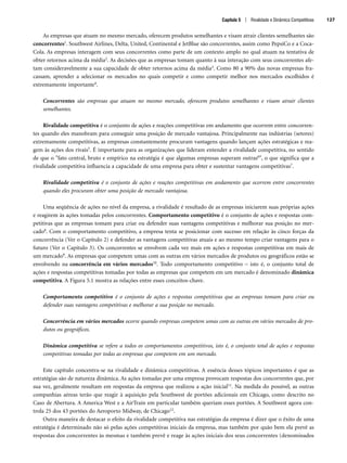 As empresas que atuam no mesmo mercado, oferecem produtos semelhantes e visam atrair clientes semelhantes são
concorrentes1. Southwest Airlines, Delta, United, Continental e JetBlue são concorrentes, assim como PepsiCo e a Coca-
Cola. As empresas interagem com seus concorrentes como parte de um contexto amplo no qual atuam na tentativa de
obter retornos acima da média2. As decisões que as empresas tomam quanto à sua interação com seus concorrentes afe-
tam consideravelmente a sua capacidade de obter retornos acima da média3. Como 80 a 90% das novas empresas fra-
cassam, aprender a selecionar os mercados no quais competir e como competir melhor nos mercados escolhidos é
extremamente importante4.
Concorrentes são empresas que atuam no mesmo mercado, oferecem produtos semelhantes e visam atrair clientes
semelhantes.
Rivalidade competitiva é o conjunto de ações e reações competitivas em andamento que ocorrem entre concorren-
tes quando eles manobram para conseguir uma posição de mercado vantajosa. Principalmente nas indústrias (setores)
extremamente competitivas, as empresas constantemente procuram vantagens quando lançam ações estratégicas e rea-
gem às ações dos rivais5. É importante para as organizações que lideram entender a rivalidade competitiva, no sentido
de que o fato central, bruto e empírico na estratégia é que algumas empresas superam outras6, o que significa que a
rivalidade competitiva influencia a capacidade de uma empresa para obter e sustentar vantagens competitivas7.
Rivalidade competitiva é o conjunto de ações e reações competitivas em andamento que ocorrem entre concorrentes
quando eles procuram obter uma posição de mercado vantajosa.
Uma seqüência de ações no nível da empresa, a rivalidade é resultado de as empresas iniciarem suas próprias ações
e reagirem às ações tomadas pelos concorrentes. Comportamento competitivo é o conjunto de ações e respostas com-
petitivas que as empresas tomam para criar ou defender suas vantagens competitivas e melhorar sua posição no mer-
cado8. Com o comportamento competitivo, a empresa tenta se posicionar com sucesso em relação às cinco forças da
concorrência (Ver o Capítulo 2) e defender as vantagens competitivas atuais e ao mesmo tempo criar vantagens para o
futuro (Ver o Capítulo 3). Os concorrentes se envolvem cada vez mais em ações e respostas competitivas em mais de
um mercado9. As empresas que competem umas com as outras em vários mercados de produtos ou geográficos estão se
envolvendo na concorrência em vários mercados10. Todo comportamento competitivo – isto é, o conjunto total de
ações e respostas competitivas tomadas por todas as empresas que competem em um mercado é denominado dinâmica
competitiva. A Figura 5.1 mostra as relações entre esses conceitos-chave.
Comportamento competitivo é o conjunto de ações e respostas competitivas que as empresas tomam para criar ou
defender suas vantagens competitivas e melhorar a sua posição no mercado.
Concorrência em vários mercados ocorre quando empresas competem umas com as outras em vários mercados de pro-
dutos ou geográficos.
Dinâmica competitiva se refere a todos os comportamentos competitivos, isto é, o conjunto total de ações e respostas
competitivas tomadas por todas as empresas que competem em um mercado.
Este capítulo concentra-se na rivalidade e dinâmica competitivas. A essência desses tópicos importantes é que as
estratégias são de natureza dinâmica. As ações tomadas por uma empresa provocam respostas dos concorrentes que, por
sua vez, geralmente resultam em respostas da empresa que realizou a ação inicial11. Na medida do possível, as outras
companhias aéreas terão que reagir à aquisição pela Southwest de portões adicionais em Chicago, como descrito no
Caso de Abertura. A America West e a AirTrain em particular também queriam esses portões. A Southwest agora con-
trola 25 dos 43 portões do Aeroporto Midway, de Chicago12.
Outra maneira de destacar o efeito da rivalidade competitiva nas estratégias da empresa é dizer que o êxito de uma
estratégia é determinado não só pelas ações competitivas iniciais da empresa, mas também por quão bem ela prevê as
respostas dos concorrentes às mesmas e também prevê e reage às ações iniciais dos seus concorrentes (denominados
Capítulo 5 | Rivalidade e Dinâmica Competitivas 127
CapHITT05.qxd 21.09.07 17:52 Page 127
 