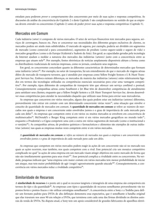 Administração Estratégica
130
estudam para poderem prever o comportamento dos concorrentes por meio de suas ações e respostas competitivas. As
discussões da análise da concorrência do Capítulo 2 e deste Capítulo 5 são complementares no sentido de que as empre-
sas devem entender os concorrentes (Capítulo 2) antes de poder prever suas ações e respostas competitivas (Capítulo 5).
Mercados em Comum
Cada indústria (setor) é composto de vários mercados. O setor de serviços financeiros tem mercados para seguros, ser-
viços de corretagem, bancos etc. Para se concentrar nas necessidades dos diferentes grupos exclusivos de clientes, os
mercados podem ser ainda mais subdivididos. O mercado de seguros, por exemplo, poderia ser dividido em segmentos
de mercado (como comercial e para consumidores), segmentos de produto (como seguro-saúde e seguro de vida) e
mercados geográficos (como o da Europa Ocidental e Sudeste da Ásia). Em geral, as capacidades geradas pela tecnologia
da Internet ajudam a moldar a natureza dos mercados das indústrias (setores) junto com a concorrência entre as
empresas que atuam nele29. Por exemplo, fontes eletrônicas de notícias amplamente disponíveis afetam a forma como
os distribuidores tradicionais de notícias impressas, como os jornais, conduzem seus negócios.
Em geral, os concorrentes concordam quanto às diferentes características de determinados mercados que formam
uma indústria (setor)30. Por exemplo, no setor de transportes, há um entendimento de que o mercado de viagens aéreas
difere do mercado de transporte terrestre, que é atendido por empresas como Yellow Freight System e J. B. Hunt Trans-
port Services Inc. Embora existam diferenças, os mercados da maioria das indústrias (setores) estão relativamente liga-
dos em termos das tecnologias utilizadas ou competências essenciais necessárias para criar uma vantagem competi-
tiva31. Por exemplo, tipos diferentes de companhias de transporte têm que oferecer um serviço confiável e pontual.
Conseqüentemente companhias aéreas como Southwest e Jet Blue têm de desenvolver competências de atendimento
para satisfazer seus clientes, enquanto que a Yellow Freight System e a J.B. Hunt Transport Services Inc. devem desenvol-
ver essas competências para atender às necessidades daqueles que utilizam suas frotas para enviar suas mercadorias.
As empresas que concorrem em vários mercados, alguns dos quais podem estar em indústrias (setores) diferentes,
provavelmente irão entrar em contato com um determinado concorrente várias vezes32, uma situação que envolve o
conceito de quantidade de mercados em comum. A quantidade de mercados em comum se refere ao número de mer-
cados nos quais a empresa e um concorrente estão envolvidos juntos e o grau de importância de cada mercado para
cada um deles33. As empresas que competem entre si em vários ou muitos mercados se envolvem em concorrência de
multimercados34. McDonald's e Burger King competem entre si em vários mercados geográficos no mundo todo35,
enquanto a Prudential e a Cigna competem uma com a outra em vários segmentos de mercado (como o institucional e
o varejista36). As companhias aéreas, de produtos químicos e farmacêuticos e alimentos são exemplos de outras indús-
trias (setores) nas quais as empresas muitas vezes competem entre si em vários mercados.
A quantidade de mercados em comum se refere ao número de mercados nos quais a empresa e um concorrente estão
envolvidos juntos e o grau de importância de cada mercado para cada um deles.
As empresas que competem em vários mercados podem reagir às ações de um concorrente não só no mercado nos
quais as ações ocorrem, mas também, nos quais competem com a rival. Esse potencial cria um mosaico competitivo
complicado no qual as ações de uma empresa em um mercado visam atingir objetivos em outro mercado de forma que
não são imediatamente aparentes para seus rivais37. Esse potencial complica a rivalidade entre os concorrentes. Na ver-
dade, pesquisas indicam que uma empresa com maior contato em vários mercados tem menor probabilidade de iniciar
um ataque, mas tem maior probabilidade de agir (reagir) agressivamente quando atacada38. Conseqüentemente, a con-
corrência em vários mercados reduz a rivalidade competitiva39.
Similaridade de Recursos
A similaridade de recursos é o ponto até o qual os recursos tangíveis e intangíveis de uma empresa são comparáveis em
termos do tipo e da quantidade40. As empresas com tipos e quantidades de recursos semelhantes provavelmente vão ter
pontos fortes e pontos fracos e vão utilizar estratégias semelhantes41. A concorrência entre a Sony e a Toshiba para defi-
nir um formato padrão para DVDs de alta definição demonstra essa expectativa, que é semelhante à batalha original
que elas travaram nos anos 90 em relação a DVDs, que terminou com cada uma das firmas dividindo os direitos auto-
rais da venda de DVDs. Na disputa atual, a Sony tem um apoio considerável de grandes fabricantes de aparelhos eletrô-
CapHITT05.qxd 25.09.07 16:47 Page 130
 