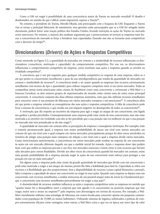 Como a GM vai reagir à possibilidade de uma concorrência maior da Toyota no mercado mundial? O desafio é
desalentador, no sentido de que é difícil, senão impossível, superar a Toyota45.
No entanto, o presidente da Toyota, Hiroshi Okuda, está preocupado com a fraqueza da GM. Enquanto a Toyota
visa se tornar a principal fabricante de automóveis, seus gerentes estão preocupados que se a GM for atingida muito
duramente, poderá haver uma reação política dos Estados Unidos, levando restrições às ações da Toyota no mercado
norte-americano. No entanto, a maioria dos analistas argumenta que o protecionismo só tornará as empresas mais fra-
cas; a concorrência do mercado as força a fortalecer suas capacidades. Fazendo isso elas se tornarão mais competitivas
com o decorrer do tempo46.
Direcionadores (Drivers) de Ações e Respostas Competitivas
Como mostrado na Figura 5.2, a quantidade de mercados em comum e a similaridade de recursos influenciam os dire-
cionadores (consciência, motivação e capacidade) do comportamento competitivo. Por sua vez, os direcionadores
influenciam o comportamento competitivo da empresa, como mostram suas ações e respostas quando se envolve na
rivalidade competitiva47.
A consciência, que é um pré-requisito para qualquer medida competitiva ou resposta de uma empresa, refere-se a
até que ponto os concorrentes reconhecem o grau da sua interdependência que resulta da quantidade de mercados em
comum e similaridade de recursos48. A consciência tende a ser maior quando as empresas têm recursos extremamente
semelhantes (em termos de tipo e quantidade) para utilizar enquanto competem entre si em vários mercados. Todas as
companhias aéreas norte-americanas estão cientes da Southwest como uma concorrente e certamente a Wal-Mart e a
francesa Carrefour, os dois maiores grupos de supermercados do mundo, estão cientes uma da outra como principal
concorrente. A consciência conjunta das duas últimas empresas aumentou, visto que elas utilizam recursos semelhantes
para concorrer entre si nas posições de liderança em vários mercados europeus e sul-americanos49. A consciência afeta
até que ponto a empresa entende as conseqüências das suas ações e respostas competitivas. A falta de consciência pode
levar a excesso de concorrência, o que resulta em um impacto negativo no desempenho de todos os concorrentes50.
A motivação, que diz respeito ao incentivo da empresa para agir e reagir ao ataque de um concorrente, está ligada
aos ganhos e perdas percebidos. Conseqüentemente uma empresa pode estar ciente de seus concorrentes, mas não estar
motivada a se envolver em rivalidade com eles se for percebido que a sua posição não irá melhorar ou que a sua posição
no mercado não será prejudicada se ela não reagir51.
A quantidade de mercados em comum afeta as percepções da empresa e conseqüente motivação. Por exemplo, todo
o restante permanecendo igual, a empresa tem maior probabilidade de atacar um rival com menos mercados em
comum do que um rival com o qual compete em vários mercados, principalmente porque há altos riscos envolvidos na
tentativa de atingir uma posição mais vantajosa em relação a um rival com o qual a empresa divide vários mercados.
Como mencionamos anteriormente, a concorrência em vários mercados pode resultar na resposta de um concorrente
às ações em um mercado diferente daquele em que a medida inicial foi tomada. Ações e respostas desse tipo podem
fazer com que ambas as empresas percam o seu foco nos mercados essenciais e lutem entre si com recursos que haviam
sido alocados para outras finalidades. Devido aos altos riscos da concorrência quando há mercados em comum, existe
uma grande probabilidade de a empresa atacada reagir às ações da sua concorrente num esforço para proteger a sua
posição em um ou mais mercados52.
Em alguns casos, a empresa pode estar ciente da grande quantidade de mercados que divide com um concorrente e
pode estar motivada a reagir a um ataque do mesmo, porém lhe falta a habilidade para fazê-lo. Capacidade se refere aos
recursos e à flexibilidade que eles proporcionam. Sem a disponibilidade de recursos (como capital financeiro e pessoal),
falta à empresa a capacidade de atacar um concorrente ou reagir às suas ações. Quando uma empresa se depara com um
concorrente com recursos semelhantes, a análise minuciosa de um possível ataque antes de iniciá-lo é fundamental por-
que o concorrente com recursos semelhantes provavelmente irá reagir a essa ação53.
A dissimilaridade de recursos também influencia as ações e respostas competitivas entre as empresas no sentido que
quanto maior for o desequilíbrio entre a empresa que está agindo e os concorrentes ou possíveis empresas que irão
reagir, maior será o atraso na resposta54 pela empresa com desvantagem em termos de recursos. Por exemplo, a Wal-
Mart inicialmente utilizava uma estratégia de liderança em custos focada para concorrer apenas em pequenas comuni-
dades (com população de 25.000 ou menos habitantes). Utilizando sistemas de logística sofisticados e práticas de com-
pra extremamente eficazes como vantagens, entre outras, a Wal-Mart criou o que era na época um novo tipo de valor
Administração Estratégica
132
CapHITT05.qxd 21.09.07 17:52 Page 132
 