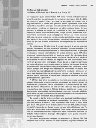 Capítulo 5 | Rivalidade e Dinâmica Competitivas 133
Enfoque Estratégico
A General Motors está Presa aos Anos 70?
Às vezes parece que a General Motors (GM) opera como se ainda estivesse nos
anos 70, quando a sua participação de mercado era de mais de 50%. Em 2005,
ela continuou sendo a maior fabricante de automóveis do mundo, mas a
segunda colocada, a Toyota, está ganhando terreno rapidamente. Suas ações
competitivas nos últimos anos para produzir automóveis de altíssima qualidade e
diferenciados, vendê-los em segmentos de vários produtos (p.ex., de luxo,
pequeno e eficiente em termos de combustível e com custo moderado) e
ampliar as vendas no mundo todo (como Europa e China) aumentaram o seu
crescimento e ampliaram a sua participação de mercado. As vendas anuais da
GM estão na quinta posição do mundo em todas as indústrias, mas a empresa
está vacilando. Em 2005 a sua participação de mercado era apenas um pouco
maior do que 25% e estava a caminho de ter uma perda líquida de bilhões de
dólares.
Os problemas da GM são vários. E o mais importante é que os gerenciais
levaram a empresa a ter visão limitada na formulação de suas estratégias, e a
empresa não está reagindo eficazmente (e sem qualquer resposta) às principais
mudanças na indústria automobilística. Um analista comentou que a GM estava
emperrada na segunda marcha há um quarto de século. Ela não reagiu rápida
ou eficazmente à popularidade anterior dos carros compactos ou à tendência
mais recente de veículos híbridos. Ela negociou mal com os sindicatos, incor-
rendo em grandes custos e obrigações futuras. Devido às exigências contratuais
de custos, ela aceitou compromissos quanto ao design e à engenharia de carros.
O resultado tem sido carros com designs ultrapassados para o mercado, incapa-
zes de competir com designs mais atraentes dos concorrentes. De acordo com
um analista, o princípio básico sobre o qual a GM foi construída – oferecendo um
carro para abastecer todos os segmentos do mercado – se desgastou em uma
série de marcas idealizadas, a maioria delas, com pouca identidade e linhas de
produtos brandas e parecidas.
A GM tem dois ativos importantes no momento, uma marca conhecida e
dinheiro. Infelizmente, a marca começou a sofrer devido aos designs ruins e à má
qualidade em comparação com os concorrentes, e o dinheiro tem de ser inves-
tido de maneira inteligente se for para ter outro valor que não seja manter a
empresa longe dos tribunais de falência. Embora o declínio nas vendas e nos
lucros mostre a necessidade de fechar fábricas e diminuir a produção, a GM não
pode fazê-lo. Os seus contratos com os sindicatos exigem que todas as fábricas
operem com pelo menos 80% da sua capacidade.
Os executivos da GM também revelaram uma queda por decisões estratégi-
cas ruins e incapacidade de aproveitar oportunidades. Por exemplo, a GM foi
uma das primeiras a entrar na China. Ela investiu mais de US$ 1 bilhão nesse
país desde 1998, porém devido à intensa concorrência em 2005, sofreu um declí-
nio de 35% nas vendas em Xangai, o maior mercado automobilístico do país. Por
outro lado, a Hyunday e uma empresa local, Chery, tiveram aumentos considerá-
veis nas vendas nesse mercado. Simplificando, esses concorrentes realizaram um
trabalho melhor em termos de design e fabricação de carros que os consumido-
res chineses desejam.
Abordando as constantes reduções no desempenho, o CEO da GM, Rick
Wagoner, insinuou que a empresa não estava fazendo o progresso necessário em
CapHITT05.qxd 21.09.07 17:52 Page 133
 