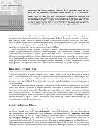 Administração Estratégica
134
(basicamente na forma de ampla escolha de produtos aos menores preços competitivos) para os clientes em pequenos
mercados varejistas. Os concorrentes locais não tinham a capacidade de dispor dos recursos necessários no ritmo exi-
gido para reagir rápida e eficazmente. No entanto, quando enfrentam concorrentes com mais recursos (mais capaci-
dade) ou posições de mercado mais atrativas, as empresas devem reagir, independentemente de quão assustadora essa
tarefa possa parecer55. Optar por não reagir pode acabar resultando em fracasso, como aconteceu com pelo menos
alguns dos varejistas que não reagiram às ações competitivas da Wal-Mart.
Como explicamos no Enfoque Estratégico, a GM foi em certa época a líder e atualmente está tendo problemas para
competir no mercado automobilístico mundial. Num futuro próximo, a Toyota provavelmente vai superar a GM como
a maior fabricante de automóveis do mundo. Algumas pessoas especulam se a GM conseguirá sobreviver e concorrer
eficazmente com o decorrer do tempo. Numa posição competitiva desvantajosa, talvez fosse melhor para a empresa ten-
tar atender a um nicho especial no mercado para evitar a concorrência direta56, pois a companhia que faz isso eficaz-
mente, geralmente desfruta de resultados de desempenho positivos. Infelizmente, a GM tenta atender ao mercado mais
amplo, portanto é pouco provável que ela tenha um futuro positivo, a menos que faça grandes mudanças.
Rivalidade Competitiva
A seqüência contínua de ação/resposta competitiva entre a empresa e um concorrente afeta o desempenho de ambas as
firmas57; conseqüentemente, é importante para as empresas estudar meticulosamente a rivalidade competitiva para sele-
cionar e implantar estratégias bem-sucedidas. Entender a consciência, motivação e capacidade de um concorrente ajuda
a empresa a prever a probabilidade de um ataque de tal concorrente e a possibilidade de um concorrente reagir às ações
tomadas contra ela.
Como descrevemos anteriormente, as previsões extraídas do estudo da concorrência sobre consciência, motivação e
capacidade se baseiam na quantidade de mercados em comum e similaridade de recursos. Essas previsões são relativa-
mente genéricas. O valor do conjunto final das previsões que a empresa faz sobre as ações e respostas competitivas de
cada um dos seus concorrentes é ampliada pelo estudo dos fatores de Probabilidade de Ataque (tais como incentivos
aos first-movers – empresas pioneiras) e o tamanho da organização e Probabilidade de Resposta (como a reputação de
um ator) mostrados na Figura 5.2. Avaliar e entender esses fatores permite que a empresa refine as previsões que faz
sobre as ações e respostas dos seus concorrentes.
Ações Estratégicas e Táticas
As empresas utilizam ações estratégicas e táticas quando formam suas ações e respostas competitivas no processo de se
envolver em rivalidade competitiva58. Uma ação competitiva é uma medida estratégica ou tática que a empresa toma
para criar ou defender suas vantagens competitivas ou melhorar a sua posição no mercado. Uma resposta competitiva
é uma ação estratégica ou tática que a empresa toma para lutar contra o impacto de uma medida competitiva. Uma
ação ou resposta estratégica é uma ação baseada no mercado que envolve um comprometimento significativo dos
recursos organizacionais e é difícil de implantar e reverter. Uma ação ou resposta tática é uma ação baseada no mer-
cado para ajustar uma estratégia: ela envolve menos recursos e é relativamente fácil de implantar e reverter. As despesas
da Hyundai Motor Co. com pesquisa e desenvolvimento e a ampliação da fábrica para dar suporte ao desejo da empresa
parte devido às intensas condições de concorrência e pressões sobre preços.
Além disso, ele sugere que a GM deve aumentar a sua eficiência e produtividade.
Fontes: J. B. White, 2005, General Motors swings to loss on weakness in North America, Wall Street Journal, 20 de
julho, www.wsj.com; M. Ihlvan  J.B. Bush, 2005, Hyundai: Crowding into the fast lane, Business Week, 20 de junho,
www.businessweek.com; D. Welch  D. Breucke, 2005, Why GM’s plan won’t work, Business Week, 9 de maio,
www.businessweek.com; D. Roberts, 2005, First-mover disadvantage, Business Week, 9 de maio, www.business-
week.com; J. W. Peters, 2005. Ford and G.M. suffer as buyers shun S.U.V’s, New York Times, 4 de maio, nyti-
mes.com; P
. Hjelt, 2005, World’s most admired companies, Fortune, 1 de março, www.fortune.com.
CapHITT05.qxd 21.09.07 17:52 Page 134
 