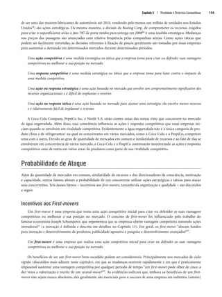 de ser uma das maiores fabricantes de automóveis até 2010, vendendo pelo menos um milhão de unidades nos Estados
Unidos59, são ações estratégicas. Da mesma maneira, a decisão da Boeing Corp. de comprometer os recursos exigidos
para criar o supereficiente avião a jato 787 de porte médio para entrega em 200860 é uma medida estratégica. Mudanças
nos preços das passagens são anunciadas com relativa freqüência pelas companhias aéreas. Como ações táticas que
podem ser facilmente revertidas, as decisões referentes à fixação de preços geralmente são tomadas por essas empresas
para aumentar a demanda em determinados mercados durante determinados períodos.
Uma ação competitiva é uma medida estratégica ou tática que a empresa toma para criar ou defender suas vantagens
competitivas ou melhorar a sua posição no mercado.
Uma resposta competitiva é uma medida estratégica ou tática que a empresa toma para lutar contra o impacto de
uma medida competitiva.
Uma ação ou resposta estratégica é uma ação baseada no mercado que envolve um comprometimento significativo dos
recursos organizacionais e é difícil de implantar e reverter.
Uma ação ou resposta tática é uma ação baseada no mercado para ajustar uma estratégia: ela envolve menos recursos
e é relativamente fácil de implantar e reverter.
A Coca-Cola Company, PepsiCo Inc. e Nestlé S.A. estão cientes umas das outras visto que concorrem no mercado
de água engarrafada. Além disso, essa consciência influencia as ações e respostas competitivas que essas empresas ini-
ciam quando se envolvem em rivalidade competitiva. Evidentemente a água engarrafada não é a única categoria de pro-
duto (fora a de refrigerantes) na qual os concorrentes em vários mercados, como a Coca-Cola e a PespiCo, competem
uma com a outra. Devido ao grau de quantidade de mercados em comum e similaridade de recursos e ao fato de elas se
envolverem em concorrência de vários mercado, a Coca-Cola e a PespiCo continuarão monitorando as ações e respostas
competitivas uma da outra em várias áreas de produtos como parte de sua rivalidade competitiva.
Probabilidade de Ataque
Além da quantidade de mercados em comum, similaridade de recursos e dos direcionadores da consciência, motivação
e capacidade, outros fatores afetam a probabilidade de um concorrente utilizar ações estratégicas e táticas para atacar
seus concorrentes. Três desses fatores – incentivos aos first-movers, tamanho da organização e qualidade – são discutidos
a seguir.
Incentivos aos First-movers
Um first-mover é uma empresa que toma uma ação competitiva inicial para criar ou defender as suas vantagens
competitivas ou melhorar a sua posição no mercado. O conceito de first-mover foi influenciado pelo trabalho do
famoso economista Joseph Schumpeter, que argumentou que as empresas obtêm vantagem competitiva tomando ações
inovadoras61 (a inovação é definida e descrita em detalhes no Capítulo 13). Em geral, os first-mover alocam fundos
para inovação e desenvolvimento de produtos, publicidade agressiva e pesquisa e desenvolvimento avançados62.
Um first-mover é uma empresa que realiza uma ação competitiva inicial para criar ou defender as suas vantagens
competitivas ou melhorar a sua posição no mercado.
Os benefícios de ser um first-mover bem-sucedido podem ser consideráveis. Principalmente nos mercados de ciclo
rápido (discutidos mais adiante neste capítulo), em que as mudanças ocorrem rapidamente e em que é praticamente
impossível sustentar uma vantagem competitiva por qualquer período de tempo um first-mover pode obter de cinco a
dez vezes a valorização e receita de um second-mover63. As evidências indicam que, embora os benefícios de um first-
mover não sejam nunca absolutos, eles geralmente são essenciais para o sucesso de uma empresa em indústria (setores)
Capítulo 5 | Rivalidade e Dinâmica Competitivas 135
CapHITT05.qxd 25.09.07 16:47 Page 135
 
