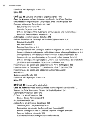 Administração Estratégica
XIV
Exercícios para Aplicação Prática 299
Notas 300
CAPÍTULO 11 Estrutura e Controles Organizacionais 306
Caso de Abertura: A Sony Luta com sua Divisão de Música On-Line:
Dificuldades de Organização e Cooperação entre seus Negócios 307
Estrutura e Controles Organizacionais 308
Estrutura Organizacional 308
Controles Organizacionais 309
Enfoque Estratégico: Uma Mudança na Estrutura Leva a uma Implementação
Melhorada da Estratégia na Kellogg Co. 310
As Relações entre Estratégia e Estrutura 312
Padrões Evolutivos de Estratégia e Estrutura Organizacional 313
Estrutura Simples 313
Estrutura Funcional 314
Estrutura Multidivisional 314
Correspondências entre Estratégias no Nível de Negócios e a Estrutura Funcional 315
Correspondências entre Estratégias no Nível Corporativo e a Estrutura Multidivisional 318
Correspondências entre Estratégias Internacionais e as Estruturas Globais 324
Correspondências entre Estratégias de Cooperação e Estruturas de Rede 327
Enfoque Estratégico: Reorganização da Unilever para Implementação de uma Estraté-
gia Transnacional Utilizando a Estrutura de Combinação 328
Implementação de Estratégias Cooperativas no Nível de Negócios 330
Implementação de Estratégias Cooperativas no Nível Corporativo 331
Implementação de Estratégias Cooperativas Internacionais 331
Resumo 333
Questões para Revisão 333
Exercícios para Aplicação Prática 334
Notas 336
CAPÍTULO 12 Liderança Estratégica 340
Caso de Abertura: Visão de Longo Prazo ou Desempenho Operacional? O
Oposto da Carly Assume as Rédeas da Hewlett-Packard 341
Liderança Estratégica e Estilo 343
O Papel dos Altos Executivos 344
Equipes de Alta Administração 345
Sucessão Gerencial 348
Ações-chave em Liderança Estratégica 350
Determinação da Direção Estratégica 350
Exploração e Manutenção das Competências Essenciais 351
Enfoque Estratégico: Como os Gerentes Adquirem, Protegem e Utilizam
Recursos de Forma Inteligente? 352
Sustentando uma Cultura Organizacional Eficiente 355
CapHITTIniciais.qxd 25.09.07 18:27 Page XIV
 