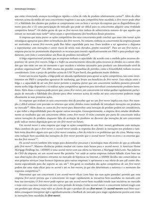 que estão vivenciando avanços tecnológicos rápidos e ciclos de vida de produto relativamente curtos64. Além de obter
retornos acima da média até seus concorrentes reagirem à sua ação competitiva bem-sucedida, o first-mover pode obter
(1) a fidelidade dos clientes que podem se comprometer com os bens e serviços da empresa que os disponibilizou pri-
meiro para eles e (2) uma participação de mercado que pode ser difícil para os concorrentes adquirir uma rivalidade
competitiva futura65. Os dados gerais de que os first-movers têm índices de sobrevivência maiores do que aqueles que
entram no mercado mais tarde66 talvez sejam o aproveitamento dos benefícios desses pioneiros.
A empresa que tenta prever as ações competitivas dos seus concorrentes pode concluir que esses irão tomar ações
estratégicas agressivas para obter os benefícios dos first-movers. No entanto, embora os concorrentes da empresa possam
ser motivados a serem first-movers, pode lhes faltar capacidade para isso. Esses tendem a ser agressivos e dispostos
a experimentar com inovações e correr riscos de níveis mais elevados, porém razoáveis67. Para ser um first-mover, a
empresa precisa ter prontamente disponíveis os recursos para investir significativamente em PD e para produzir rapi-
damente, com êxito e comercializar um fluxo de produtos inovadores68.
A folga organizacional permite que as empresas tenham a capacidade (de acordo com o medido pelos recursos dis-
poníveis) de serem first-movers. Folga é o buffer ou amortecimento oferecido pelos recursos já obtidos ou a serem obti-
dos que não estão em uso no momento e que excedem o mínimo necessário para produzir um determinado nível de
produto organizacional69. Em 2005, muitas das grandes companhias de petróleo, como a ExxonMobil, tinham recursos
consideráveis. Com o preço do petróleo acima de US$ 70 por barril, elas ganharam muito dinheiro.
Como um recurso líquido, a folga pode ser alocada rapidamente para apoiar as ações competitivas, tais como inves-
timentos em PD e campanhas agressivas de marketing, que levam aos benefícios de first-mover. Essa relação entre a
folga e a capacidade de ser um first-mover permite à empresa prever que um concorrente também pioneiro provavel-
mente tenha folga disponível e vá realizar ações competitivas agressivas para introduzir constantemente produtos inova-
dores. Além disso, a empresa pode prever que, como first-mover, um concorrente irá tentar ganhar rapidamente partici-
pação de mercado e fidelidade dos clientes para obter retornos acima da média até seus concorrentes poderem reagir
eficazmente às suas primeiras ações.
As empresas que avaliam os seus concorrentes têm de perceber que ser um first-mover implica em risco. Por exem-
plo, é difícil estimar com precisão os retornos que serão obtidos como resultado de introduzir inovações em produtos
no mercado70. Além disso, os custos do first-mover para desenvolver uma inovação de produto podem ser consideráveis,
o que reduz a disponibilidade para ela apoiar outras inovações. Conseqüentemente, a empresa deve estudar detalhada-
mente os resultados que um concorrente obtém como first-mover. O êxito constante por parte do concorrente indica
outras inovações de produto, enquanto falta de aceitação de produtos no decorrer das inovações de um concorrente
pode indicar menos disposição para ser um first-mover no futuro.
Um second-mover é uma empresa que reage às ações competitivas de um first- mover, geralmente com imitação.
Mais cauteloso do que o first-mover, o second-mover estuda as respostas dos clientes às inovações nos produtos e tam-
bém tenta descobrir algum erro que o first-mover cometeu, a fim de evitá-lo e os problemas que ele criou. Muitas vezes,
uma imitação bem-sucedida das inovações do first-mover permite que o second-mover evite os erros e os enormes gas-
tos dos first-movers71.
Os second-movers também têm tempo para desenvolver processos e tecnologias mais eficientes do que as utilizadas
pelo first-mover72. Maiores eficiências podem resultar em custos mais baixos para o second-mover. A American Home
Mortgage Holdings Inc. (AHMH) é uma second-mover com sua oferta na Internet, a Mortgage Select.com. Nas palavras
do CEO da empresa, ser um second-mover lhe permitiu ver onde as outras empresas tinham falhado. Com base nas
suas observações dos primeiros entrantes no mercado de hipotecas na Internet, a AHMH decidiu não comercializar os
seus próprios serviços (mas fornecer hipotecas para outras empresas) e aprimorou a sua oferta de um call center alta-
mente especializado para dar suporte ao seu site73. Em geral, os resultados das ações competitivas de um first-mover
podem dar uma visão eficaz para os second e até os late-movers, já que eles determinam a natureza e o momento das
respostas competitivas74.
Determinar que um concorrente é um second-mover eficaz (com base nas suas ações passadas) permite que uma
empresa first-mover preveja que o concorrente irá reagir rapidamente às iniciativas bem-sucedidas no mercado com
base nas inovações. O first-mover pode esperar que um second-mover bem-sucedido estude suas iniciativas no mercado
e reaja com a sua nova iniciativa em um curto período de tempo. Como second-mover, o concorrente tentará reagir com
um produto que ofereça mais valor ao cliente do que o produto do seu first-mover. Os second-movers mais bem-suce-
didos conseguem interpretar ágil e significativamente o feedback do mercado para reagir rapidamente porém com êxito
às inovações bem-sucedidas do first-mover.
Administração Estratégica
136
CapHITT05.qxd 25.09.07 16:47 Page 136
 
