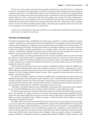 Capítulo 5 | Rivalidade e Dinâmica Competitivas 137
Um late-mover é uma empresa que reage à ação competitiva posteriormente à ação do first-mover e à resposta do
second-mover. Normalmente uma resposta tardia é melhor do que nenhuma, embora qualquer êxito obtido da resposta
competitiva tardia tenda a ser consideravelmente menor do que o obtido pelo first e second-movers. Conseqüentemente
uma empresa que compete com um late-mover pode prever que o concorrente irá entrar em um determinado mercado
somente depois de os first e second-movers terem sido bem-sucedidos nesse mercado. Além disso, relativamente, a
empresa pode prever que a ação competitiva do late-mover permitirá obter retornos médios somente depois do conside-
rável período necessário para ele entender como criar pelo menos tanto valor para o cliente quanto o que os produtos
do first e second-movers oferecem. Embora existam exceções, a maioria das ações competitivas do late-mover será inefi-
caz em comparação com as iniciadas pelos first e second-movers.
Um late-mover é uma empresa que reage à ação competitiva em um período de tempo significativamente depois da ação
do first-mover e da resposta do second-mover.
Tamanho da Organização
O tamanho da organização afeta a probabilidade de ela adotar ações competitivas e os tipos de medida que irá tomar
e quando75. Geralmente as empresas pequenas têm maior probabilidade do que as grandes de lançar ações competitivas
e tendem a fazê-lo rapidamente. As empresas menores conseqüentemente são percebidas como concorrentes ágeis e fle-
xíveis que dependem da velocidade e da surpresa para defender suas vantagens competitivas ou criar novas enquanto se
envolvem em rivalidade competitiva, principalmente com as grandes empresas, para obter uma posição de mercado
vantajosa76. A flexibilidade e agilidade das pequenas empresas permitem que elas criem variedade nas suas ações com-
petitivas; as empresas grandes tendem a limitar os tipos de ações competitivas utilizadas77.
As grandes empresas, no entanto, provavelmente irão iniciar suas ações competitivas junto com ações mais estraté-
gicas durante um determinado período78. Conseqüentemente, quando estuda seus concorrentes em termos do tamanho
da organização, a empresa tem de utilizar medições como a receita total de venda ou a quantidade total de funcionários.
As ações competitivas que a empresa provavelmente encontrará dos concorrentes maiores do que ela serão diferentes
daquelas dos concorrentes menores.
O fator tamanho da organização acrescenta outra camada de complexidade. Quando se envolve em rivalidade com-
petitiva, a empresa geralmente prefere muitas ações competitivas exclusivas. Como ideal, a organização tem a quanti-
dade de folga que uma grande firma possui para lançar uma variedade maior de ações competitivas. Herb Kelleher, co-
fundador e ex-CEO da Southwest Airlines, abordou o assunto: Pense e aja grande e nós ficaremos menores. Pense e aja
pequeno e nós ficaremos maiores79.
No contexto da rivalidade competitiva, a declaração de Kelleher pode ser interpretada como querendo dizer que
depender da quantidade ou do tipo limitado de ações competitivas (que é a tendência da grande empresa) pode levar a
um êxito competitivo reduzido com o decorrer do tempo, em parte porque os concorrentes aprendem como reagir efi-
cazmente ao previsível. Por outro lado, continuar flexível e ágil (que é a tendência da pequena empresa) para criar e uti-
lizar uma grande variedade de ações competitivas contribui para o êxito contra rivais.
A Wal-Mart é uma grande empresa que tem a flexibilidade necessária para tomar vários tipos de ações competiti-
vas. Com quase US$ 288 bilhões de receita de vendas em 2004, a Wal-Mart é a maior empresa do mundo.
Em menos de uma década, ela se tornou uma das maiores varejistas de comestíveis dos Estados Unidos, o que com-
prova a sua capacidade de competir com êxito com seus vários rivais, mesmo supermercados estabelecidos há muito
tempo. Não muito depois da Wal-Mart em termos de receita de vendas de 2004 ficaram a British Petroleum (US$ 285
bilhões em vendas), ExxonMobil (US$ 271 bilhões em vendas) e a Royal Dutch Shell (US$ 269 bilhões em vendas),
todas grandes companhias de petróleo80.
Os analistas acham que as ações táticas da Wal-Mart são tão essenciais para seu sucesso quanto suas ações estratégi-
cas, e que suas ações táticas comprovam muita flexibilidade. Por exemplo, todo humilde trabalhador de uma loja pode
baixar o preço de qualquer produto da Wal-Mart se o encontrar mais barato em outro lugar81. A responsabilidade pela
tomada de decisões foi delegada ao nível do trabalhador para assegurar que a estratégia no nível de negócios de lide-
rança em custos da empresa resulte sempre nos preços mais baixos para os clientes. Os gerentes e funcionários passam
muito tempo refletindo sobre, respectivamente, ações estratégicas e táticas que possam aumentar o desempenho da
empresa. A Wal-Mart correspondeu às expectativas sugeridas pela declaração de Kelleher no sentido de que ela é uma
CapHITT05.qxd 21.09.07 17:52 Page 137
 