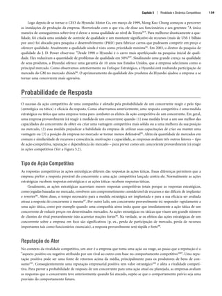 Logo depois de se tornar o CEO da Hyundai Motor Co, em março de 1999, Mong Koo Chung começou a percorrer
as instalações de produção da empresa. Horrorizado com o que viu, ele disse aos funcionários e aos gerentes: A única
maneira de conseguirmos sobreviver é elevar a nossa qualidade ao nível da Toyota91. Para melhorar drasticamente a qua-
lidade, foi criada uma unidade de controle de qualidade e um montante significativo de recursos (mais de US$ 1 bilhão
por ano) foi alocado para pesquisa e desenvolvimento (PD) para fabricar carros que pudessem competir em preço e
oferecer qualidade. Atualmente a qualidade ainda é vista como prioridade máxima92. Em 2003, o diretor da pesquisa de
qualidade da J. D. Power observou: Desde 1998 o Hyundai é o carro mais aperfeiçoado na pesquisa inicial de quali-
dade. Eles reduziram a quantidade de problemas de qualidade em 50%93. Sinalizando uma grande crença na qualidade
de seus produtos, a Hyundai oferece uma garantia de 10 anos nos Estados Unidos, que a empresa selecionou como o
principal mercado. Como observamos anteriormente no Enfoque Estratégico, a Hyundai está roubando participação de
mercado da GM no mercado chinês94. O aprimoramento da qualidade dos produtos da Hyundai ajudou a empresa a se
tornar uma concorrente mais agressiva.
Probabilidade de Resposta
O sucesso da ação competitiva de uma companhia é afetado pela probabilidade de um concorrente reagir e pelo tipo
(estratégica ou tática) e eficácia da resposta. Como observamos anteriormente, uma resposta competitiva é uma medida
estratégica ou tática que uma empresa toma para combater os efeitos da ação competitiva de um concorrente. Em geral,
uma empresa provavelmente irá reagir à medida de um concorrente quando (1) essa medida levar a um uso melhor das
capacidades do concorrente de obter ou criar uma vantagem competitiva mais sólida ou a uma melhora da sua posição
no mercado, (2) essa medida prejudicar a habilidade da empresa de utilizar suas capacitações de criar ou manter uma
vantagem ou (3) a posição da empresa no mercado se tornar menos defensável95. Além da quantidade de mercados em
comum e similaridade de recursos e consciência, motivação e capacidade, as empresas avaliam três outros fatores – tipo
de ação competitiva, reputação e dependência do mercado – para prever como um concorrente provavelmente irá reagir
às ações competitivas (Ver a Figura 5.2).
Tipo de Ação Competitiva
As respostas competitivas às ações estratégicas diferem das respostas às ações táticas. Essas diferenças permitem que a
empresa preVer a resposta provável do concorrente a uma ação competitiva lançada contra ele. Normalmente as ações
estratégicas recebem respostas estratégicas e as ações táticas recebem respostas táticas.
Geralmente, as ações estratégicas acarretam menos respostas competitivas totais porque as respostas estratégicas,
como jogadas baseadas no mercado, envolvem um comprometimento considerável de recursos e são difíceis de implantar
e reverter96. Além disso, o tempo necessário para a medida estratégica ser implantada e para a sua eficácia ser avaliada
atrasa a resposta do concorrente à mesma97. Por outro lado, um concorrente provavelmente irá responder rapidamente a
uma ação tática, como por exemplo quando uma companhia aérea imita quase que imediatamente a ação tática de um
concorrente de reduzir preços em determinados mercados. As ações estratégicas ou táticas que visam um grande número
de clientes do rival provavelmente irão acarretar reações fortes98. Na verdade, se os efeitos das ações estratégicas de um
concorrente sobre a empresa em foco são significativos (p. ex., perda de participação de mercado, perda de recursos
importantes tais como funcionários essenciais), a resposta provavelmente será rápida e forte99.
Reputação do Ator
No contexto da rivalidade competitiva, um ator é a empresa que toma uma ação ou reage, ao passo que a reputação é o
aspecto positivo ou negativo atribuído por um rival ao outro com base no comportamento competitivo100. Uma repu-
tação positiva pode ser uma fonte de retornos acima da média, principalmente para os produtores de bens de con-
sumo101. Conseqüentemente uma reputação empresarial positiva tem valor estratégico102 e afeta a rivalidade competi-
tiva. Para prever a probabilidade de resposta de um concorrente para uma ação atual ou planejada, as empresas avaliam
as respostas que o concorrente teve anteriormente quando foi atacado, supõe-se que o comportamento prévio seja uma
previsão do comportamento futuro.
Capítulo 5 | Rivalidade e Dinâmica Competitivas 139
CapHITT05.qxd 21.09.07 17:52 Page 139
 
