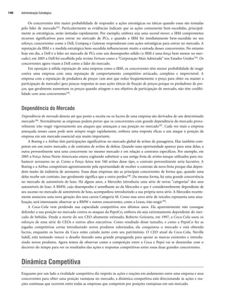 Os concorrentes têm maior probabilidade de responder a ações estratégicas ou táticas quando essas são tomadas
pelo líder de mercado103. Particularmente as evidências indicam que as ações comumente bem-sucedidas, principal-
mente as estratégicas, serão imitadas rapidamente. Por exemplo, embora seja uma second-mover, a IBM comprometeu
recursos significativos para entrar no mercado de PCs, e quando a IBM foi imediatamente bem-sucedida no seu
esforço, concorrentes como a Dell, Compaq e Gateway responderam com ações estratégicas para entrar no mercado. A
reputação da IBM e a medida estratégica bem-sucedida influenciaram muito a entrada desses concorrentes. No entanto
hoje em dia, a Dell é a líder no mercado de PCs com um desempenho sólido (a IBM é uma força bem menor no mer-
cado); em 2005 a Dell foi escolhida pela revista Fortune como a Corporação Mais Admirada nos Estados Unidos104. Os
concorrentes agora visam à Dell como a líder do mercado.
Em oposição à sólida reputação de uma empresa como a IBM, os concorrentes têm menor probabilidade de reagir
contra uma empresa com uma reputação de comportamento competitivo arriscado, complexo e imprevisível. A
empresa com a reputação de predadora de preços (um ator que reduz freqüentemente o preço para obter ou manter a
participação de mercado) gera poucas respostas às suas ações táticas de fixação de preços porque os predadores de pre-
ços, que geralmente aumentam os preços quando atingem o seu objetivo de participação de mercado, não têm credibi-
lidade com seus concorrentes105.
Dependência do Mercado
Dependência do mercado denota até que ponto a receita ou os lucros de uma empresa são derivados de um determinado
mercado106. Normalmente as empresas podem prever que os concorrentes com grande dependência do mercado prova-
velmente irão reagir vigorosamente aos ataques que ameaçam a sua posição no mercado107. Cada vez mais a empresa
ameaçada nesses casos pode nem sempre reagir rapidamente, embora uma resposta eficaz a um ataque à posição da
empresa em um mercado essencial seja muito importante.
A Boeing e a Airbus têm participações significativas no mercado global de aviões de passageiros. Elas também com-
petem em um outro mercado, o de contratos de aviões de defesa. Quando uma oportunidade aparece para uma delas, a
outra provavelmente será uma concorrente no mesmo mercado e em relação a contratos específicos. Por exemplo, em
2005 a Força Aérea Norte-Americana estava cogitando substituir a sua antiga frota de aviões-tanque utilizados para rea-
bastecer aeronaves no ar. Como a Força Aérea tem 540 aviões desse tipo, o contrato provavelmente seria lucrativo. A
Boeing e a Airbus competiram agressivamente pela oportunidade de receber o contrato da nova frota porque elas depen-
dem muito da indústria de aeronaves. Essas duas empresas são as principais concorrentes de forma que, quando uma
delas recebe um contrato, isso geralmente significa que a outra perdeu108. Da mesma forma, há uma grande concorrência
no mercado de automóveis de luxo. Há alguns anos, a Mercedes introduziu uma série de novas categorias dos seus
automóveis de luxo. A BMW, cujo desempenho é semelhante ao da Mercedes e que é consideravelmente dependente de
seu sucesso no mercado de automóveis de luxo, acompanhou introduzindo a sua própria nova série. A Mercedes recente-
mente anunciou uma nova geração dos seus carros Categoria M. Como essa nova série de veículos representa uma atua-
lização, será interessante observar se a BMW e outros concorrentes, como a Lexus, irão reagir109.
A Coca-Cola vem perdendo sua capacidade competitiva nos últimos anos. Ela aparentemente não consegue
defender a sua posição no mercado contra os ataques da PepsiCo, embora ela seja extremamente dependente do mer-
cado de bebidas. Desde a morte do seu CEO altamente estimado, Roberto Goizueta, em 1997, a Coca-Cola usou os
esforços de uma série de CEOs e outros altos executivos. Como resultado desse tumulto, e como a PepsiCo fez as
jogadas competitivas certas introduzindo novos produtos valorizados, ela conquistou o mercado e está obtendo
lucros, enquanto os lucros da Coca estão caindo junto com seu patrimônio. O CEO atual da Coca-Cola, Neville
Isdell, está tentando vencer o desafio fazendo uma grande propaganda para apoiar as marcas existentes e introdu-
zindo novos produtos. Agora temos de observar como a competição entre a Coca e Pepsi vai se desenrolar com o
decorrer do tempo para ver os resultados das ações e respostas competitivas entre essas duas grandes concorrentes.
Dinâmica Competitiva
Enquanto por um lado a rivalidade competitiva diz respeito às ações e reações em andamento entre uma empresa e seus
concorrentes para obter uma posição vantajosa no mercado, a dinâmica competitiva está direcionando às ações e rea-
ções contínuas que ocorrem entre todas as empresas que competem por posições vantajosas em um mercado.
Administração Estratégica
140
CapHITT05.qxd 21.09.07 17:52 Page 140
 