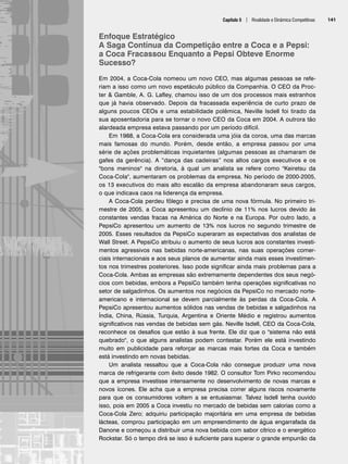 Capítulo 5 | Rivalidade e Dinâmica Competitivas 141
Enfoque Estratégico
A Saga Contínua da Competição entre a Coca e a Pepsi:
a Coca Fracassou Enquanto a Pepsi Obteve Enorme
Sucesso?
Em 2004, a Coca-Cola nomeou um novo CEO, mas algumas pessoas se refe-
riam a isso como um novo espetáculo público da Companhia. O CEO da Proc-
ter  Gamble, A. G. Lafley, chamou isso de um dos processos mais estranhos
que já havia observado. Depois da fracassada experiência de curto prazo de
alguns poucos CEOs e uma estabilidade polêmica, Neville Isdell foi tirado da
sua aposentadoria para se tornar o novo CEO da Coca em 2004. A outrora tão
alardeada empresa estava passando por um período difícil.
Em 1988, a Coca-Cola era considerada uma jóia da coroa, uma das marcas
mais famosas do mundo. Porém, desde então, a empresa passou por uma
série de ações problemáticas inquietantes (algumas pessoas as chamaram de
gafes da gerência). A “dança das cadeiras” nos altos cargos executivos e os
bons meninos na diretoria, à qual um analista se refere como Keiretsu da
Coca-Cola, aumentaram os problemas da empresa. No período de 2000-2005,
os 13 executivos do mais alto escalão da empresa abandonaram seus cargos,
o que indicava caos na liderença da empresa.
A Coca-Cola perdeu fôlego e precisa de uma nova fórmula. No primeiro tri-
mestre de 2005, a Coca apresentou um declínio de 11% nos lucros devido às
constantes vendas fracas na América do Norte e na Europa. Por outro lado, a
PepsiCo apresentou um aumento de 13% nos lucros no segundo trimestre de
2005. Esses resultados da PepsiCo superaram as expectativas dos analistas de
Wall Street. A PepsiCo atribuiu o aumento de seus lucros aos constantes investi-
mentos agressivos nas bebidas norte-americanas, nas suas operações comer-
ciais internacionais e aos seus planos de aumentar ainda mais esses investimen-
tos nos trimestres posteriores. Isso pode significar ainda mais problemas para a
Coca-Cola. Ambas as empresas são extremamente dependentes dos seus negó-
cios com bebidas, embora a PepsiCo também tenha operações significativas no
setor de salgadinhos. Os aumentos nos negócios da PepsiCo no mercado norte-
americano e internacional se devem parcialmente às perdas da Coca-Cola. A
PepsiCo apresentou aumentos sólidos nas vendas de bebidas e salgadinhos na
Índia, China, Rússia, Turquia, Argentina e Oriente Médio e registrou aumentos
significativos nas vendas de bebidas sem gás. Neville Isdell, CEO da Coca-Cola,
reconhece os desafios que estão à sua frente. Ele diz que o sistema não está
quebrado, o que alguns analistas podem contestar. Porém ele está investindo
muito em publicidade para reforçar as marcas mais fortes da Coca e também
está investindo em novas bebidas.
Um analista ressaltou que a Coca-Cola não consegue produzir uma nova
marca de refrigerante com êxito desde 1982. O consultor Tom Pirko recomendou
que a empresa investisse intensamente no desenvolvimento de novas marcas e
novos ícones. Ele acha que a empresa precisa correr alguns riscos novamente
para que os consumidores voltem a se entusiasmar. Talvez Isdell tenha ouvido
isso, pois em 2005 a Coca investiu no mercado de bebidas sem calorias como a
Coca-Cola Zero; adquiriu participação majoritária em uma empresa de bebidas
lácteas, comprou participação em um empreendimento de água engarrafada da
Danone e começou a distribuir uma nova bebida com sabor cítrico e o energético
Rockstar. Só o tempo dirá se isso é suficiente para superar o grande empurrão da
CapHITT05.qxd 25.09.07 16:48 Page 141
 