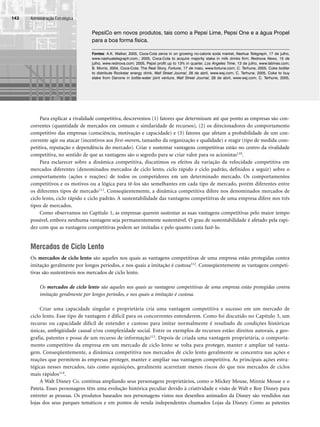 Administração Estratégica
142
PepsiCo em novos produtos, tais como a Pepsi Lime, Pepsi One e a água Propel
para a boa forma física.
Fontes: A.K. Walker, 2005, Coca-Cola zeros in on growing no-calorie soda market, Nashua Telegraph, 17 de julho,
www.nashuatelegraph.com.; 2005, Coca-Cola to acquire majority stake in milk drinks firm; Rednova News, 15 de
julho, www.rednova.com; 2005, Pepsi profit up to 13% in quarter, Los Angeles Time, 13 de julho, www.latimes.com;
B. Morris, 2004, Coca-Cola: The Real Story, Fortune, 17 de maio, www.fortune.com; C. Terhune, 2005, Coke bottler
to distribute Rockstar energy drink, Wall Street Journal, 28 de abril, www.wsj.com; C. Terhune, 2005, Coke to buy
stake from Danone in bottle-water joint venture, Wall Street Journal, 28 de abril, www.wsj.com; C. Terhune, 2005,
Para explicar a rivalidade competitiva, descrevemos (1) fatores que determinam até que ponto as empresas são con-
correntes (quantidade de mercados em comum e similaridade de recursos), (2) os direcionadores do comportamento
competitivo das empresas (consciência, motivação e capacidade) e (3) fatores que afetam a probabilidade de um con-
corrente agir ou atacar (incentivos aos first-movers, tamanho da organização e qualidade) e reagir (tipo de medida com-
petitiva, reputação e dependência do mercado). Criar e sustentar vantagens competitivas estão no centro da rivalidade
competitiva, no sentido de que as vantagens são o segredo para se criar valor para os acionistas110.
Para esclarecer sobre a dinâmica competitiva, discutimos os efeitos da variação da velocidade competitiva em
mercados diferentes (denominados mercados de ciclo lento, ciclo rápido e ciclo padrão, definidos a seguir) sobre o
comportamento (ações e reações) de todos os competidores em um determinado mercado. Os comportamentos
competitivos e os motivos ou a lógica para tê-los são semelhantes em cada tipo de mercado, porém diferentes entre
os diferentes tipos de mercado111. Conseqüentemente, a dinâmica competitiva difere nos denominados mercados de
ciclo lento, ciclo rápido e ciclo padrão. A sustentabilidade das vantagens competitivas de uma empresa difere nos três
tipos de mercados.
Como observamos no Capítulo 1, as empresas querem sustentar as suas vantagens competitivas pelo maior tempo
possível, embora nenhuma vantagem seja permanentemente sustentável. O grau de sustentabilidade é afetado pela rapi-
dez com que as vantagens competitivas podem ser imitadas e pelo quanto custa fazê-lo.
Mercados de Ciclo Lento
Os mercados de ciclo lento são aqueles nos quais as vantagens competitivas de uma empresa estão protegidas contra
imitação geralmente por longos períodos, e nos quais a imitação é custosa112. Conseqüentemente as vantagens competi-
tivas são sustentáveis nos mercados de ciclo lento.
Os mercados de ciclo lento são aqueles nos quais as vantagens competitivas de uma empresa estão protegidas contra
imitação geralmente por longos períodos, e nos quais a imitação é custosa.
Criar uma capacidade singular e proprietária cria uma vantagem competitiva e sucesso em um mercado de
ciclo lento. Esse tipo de vantagem é difícil para os concorrentes entenderem. Como foi discutido no Capítulo 3, um
recurso ou capacidade difícil de entender e custoso para imitar normalmente é resultado de condições históricas
únicas, ambigüidade causal e/ou complexidade social. Entre os exemplos de recursos estão: direitos autorais, a geo-
grafia, patentes e posse de um recurso de informação113. Depois de criada uma vantagem proprietária, o comporta-
mento competitivo da empresa em um mercado de ciclo lento se volta para proteger, manter e ampliar tal vanta-
gem. Conseqüentemente, a dinâmica competitiva nos mercados de ciclo lento geralmente se concentra nas ações e
reações que permitem às empresas proteger, manter e ampliar sua vantagem competitiva. As principais ações estra-
tégicas nesses mercados, tais como aquisições, geralmente acarretam menos riscos do que nos mercados de ciclos
mais rápidos114.
A Walt Disney Co. continua ampliando seus personagens proprietários, como o Mickey Mouse, Minnie Mouse e o
Pateta. Esses personagens têm uma evolução histórica peculiar devido à criatividade e visão de Walt e Roy Disney para
entreter as pessoas. Os produtos baseados nos personagens vistos nos desenhos animados da Disney são vendidos nas
lojas dos seus parques temáticos e em pontos de venda independentes chamados Lojas da Disney. Como as patentes
CapHITT05.qxd 21.09.07 17:53 Page 142
 