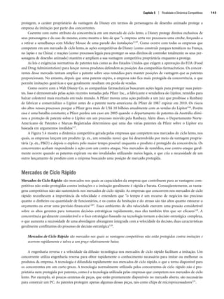 protegem, o caráter proprietário da vantagem da Disney em termos de personagens de desenho animado protege a
empresa da imitação por parte dos concorrentes.
Coerente com outro atributo da concorrência em um mercado de ciclo lento, a Disney protege direitos exclusivos de
seus personagens e do uso do mesmo, como mostra o fato de que a empresa certa vez processou uma creche, forçando-a
a retirar a semelhança com Mickey Mouse de uma parede das instalações115. Como ocorre com todas as empresas que
competem em um mercado de ciclo lento, as ações competitivas da Disney (como construir parques temáticos na França,
no Japão e na China) e reações (como processos legais para proteger os seus direitos de controlar totalmente os seus per-
sonagens de desenho animado) mantêm e ampliam a sua vantagem competitiva proprietária enquanto a protege.
As leis e exigências normativas de patentes tais como as dos Estados Unidos que exigem a aprovação do FDA (Food
and Drug Administration) para lançar novos produtos defendem as posições das companhias farmacêuticas. Os concor-
rentes desse mercado tentam ampliar a patente sobre seus remédios para manter posições de vantagem que as patentes
proporcionam. No entanto, depois que uma patente expira, a empresa não fica mais protegida da concorrência, o que
permite imitações genéricas e que geralmente resultam em perda de vendas.
Como ocorre com a Walt Disney Co. as companhias farmacêuticas buscaram ações legais para proteger suas paten-
tes. Isso é demonstrado pelas ações recentes tomadas pela Pfizer Inc., a fabricante e vendedora do Lipitor, remédio para
baixar colesterol mais receitado em todo mundo. A Pfizer moveu uma ação pedindo a um juiz que proibisse a Ranbaxy
de fabricar e comercializar o Lipitor antes de a patente norte-americana da Pfizer de 1987 expirar em 2010. Os riscos
são altos nesses processos porque a Pfizer gera mais de US$ 10 bilhões anualmente com as vendas do Lipitor116. Porém
essa é uma batalha constante; a Pfizer perdeu um caso em 2005 quando o departamento de patentes da Austrália elimi-
nou a proteção de patente sobre o Lipitor em um processo movido pela Ranbaxy. Além disso, o Departamento Norte-
Americano de Patentes e Marcas Registradas determinou que uma das várias patentes da Pfizer sobre o Lipitor era
baseada em argumentos inválidos117.
A Figura 5.4 mostra a dinâmica competitiva gerada pelas empresas que competem nos mercados de ciclo lento, nos
quais, as empresas lançam um produto (p. ex., um remédio novo) que foi desenvolvido por meio da vantagem proprie-
tária (p. ex., PD) e depois o explora pelo maior tempo possível enquanto o produto é protegido da concorrência. Os
concorrentes acabam respondendo à ação com um contra-ataque. Nos mercados de remédios, esse contra-ataque geral-
mente ocorre quando as patentes expiram ou são invalidadas utilizando meios legais, o que cria a necessidade de um
outro lançamento de produto com a empresa buscando uma posição de mercado protegida.
Mercados de Ciclo Rápido
Mercados de Ciclo Rápido são mercados nos quais as capacidades da empresa que contribuem para as vantagens com-
petitivas não estão protegidas contra imitações e a imitação geralmente é rápida e barata. Conseqüentemente, as vanta-
gens competitivas não são sustentáveis nos mercados de ciclo rápido. As empresas que concorrem nos mercados de ciclo
rápido reconhecem a importância da velocidade e entendem que o tempo é um recurso de negócios tão precioso
quanto o dinheiro ou quantidade de funcionários, e os custos da hesitação e do atraso são tão altos quanto estourar o
orçamento ou errar uma previsão financeira118. Esses ambientes de alta velocidade exercem uma pressão considerável
sobre os altos gerentes para tomarem decisões estratégicas rapidamente, mas eles também têm que ser eficazes119. A
concorrência geralmente considerável e o foco estratégico baseado na tecnologia tornam a decisão estratégica complexa,
o que aumenta a necessidade de uma abordagem abrangente integrada com a velocidade da decisão, duas características
geralmente conflitantes do processo de decisão estratégica120.
Mercados de Ciclo Rápido são mercados nos quais as vantagens competitivas não estão protegidas contra imitações e
ocorrem rapidamente e talvez a um preço relativamente baixo.
A engenharia reversa e a velocidade da difusão tecnológica nos mercados de ciclo rápido facilitam a imitação. Um
concorrente utiliza engenharia reversa para obter rapidamente o conhecimento necessário para imitar ou melhorar os
produtos da empresa. A tecnologia é difundida rapidamente nos mercados de ciclo rápido, o que a torna disponível para
os concorrentes em um curto prazo. A tecnologia normalmente utilizada pelos concorrentes de ciclo rápido não é pro-
prietária nem protegida por patentes, como é a tecnologia utilizada pelas empresas que competem nos mercados de ciclo
lento. Por exemplo, só poucas centenas de peças, que estão prontamente disponíveis no mercado aberto, são necessárias
para construir um PC. As patentes protegem apenas algumas dessas peças, tais como chips de microprocessadores121.
Capítulo 5 | Rivalidade e Dinâmica Competitivas 143
CapHITT05.qxd 21.09.07 17:53 Page 143
 