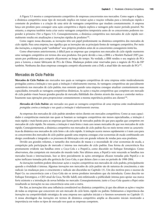 A Figura 5.5 mostra o comportamento competitivo de empresas concorrentes nos mercados. Como sugere a figura,
a dinâmica competitiva nesse tipo de mercado implica em tomar ações e reações voltadas para a introdução rápida e
constante de produtos e a criação de uma série de vantagens competitivas que mudam constantemente. A empresa
lança um produto para conseguir uma ação competitiva e depois explora a vantagem pelo maior período possível. No
entanto, a empresa também tenta criar outra vantagem competitiva temporária antes de os concorrentes poderem res-
ponder à primeira (Ver a Figura 5.5). Conseqüentemente, a dinâmica competitiva nos mercados de ciclo rápido nor-
malmente resulta em atualizações e inovações rápidas de produtos124.
Como sugere nossa discussão, as inovações têm um papel predominante na dinâmica competitiva dos mercados de
ciclo rápido. Para uma empresa, isso significa que as inovações são as principais fontes de vantagem competitiva. Por meio
das inovações, a empresa pode “canibalizar” seus próprios produtos antes de os concorrentes conseguirem imitá-los.
Como observamos anteriormente, é difícil para as empresas que competem nos mercados de ciclo rápido manterem
uma vantagem competitiva em termos dos seus produtos. Em parte devido a isso, a IBM e a Hewlett-Packard (HP) pas-
saram por problemas para competir eficazmente ao longo do tempo. Na verdade, a IBM vendeu o seu negócio de PCs
para a Lenovo, a maior fabricante de PCs da China. Mudanças podem estar reservadas para o negócio de PCs da HP
também. Nenhuma das duas empresas conseguiu competir eficazmente com a Dell, a atual líder do mercado de PCs125.
Mercados de Ciclo Padrão
Mercados de Ciclo Padrão são mercados nos quais as vantagens competitivas de uma empresa estão moderadamente
protegidas contra a imitação e nos quais a imitação é relativamente onerosa. As vantagens competitivas são parcialmente
sustentáveis nos mercados de ciclo padrão, mas somente quando uma empresa consegue atualizar constantemente suas
capacidades, tornando as vantagens competitivas dinâmicas. As ações e reações competitivas que compõem um mercado
de ciclo padrão visam buscar grandes parcelas de mercado, fidelidade dos clientes através das marcas e controlar meticu-
losamente suas operações para proporcionar constantemente a mesma experiência positiva aos clientes126.
Mercados de Ciclo Padrão são mercados nos quais as vantagens competitivas de uma empresa estão moderadamente
protegidas contra a imitação e nos quais a imitação é relativamente onerosa.
As empresas dos mercados de ciclo padrão atendem vários clientes em mercados competitivos. Como as suas capaci-
dades e competências essenciais nas quais se baseiam as vantagens competitivas são menos especializadas, a imitação é
mais rápida e mais barata para as empresas que fazem parte de mercados padrão do que para aquelas que competem em
mercados de ciclo rápido. No entanto, a imitação é mais lenta e mais cara nesses mercados do que nos mercados de ciclo
rápido. Conseqüentemente, a dinâmica competitiva nos mercados de ciclo padrão fica no meio termo entre as caracterís-
ticas da dinâmica nos mercados de ciclo lento e de ciclo rápido. A imitação ocorre menos rapidamente e é mais cara para
os concorrentes dos mercados de ciclo padrão quando uma empresa consegue criar economias de escala combinando um
design coordenado e integrado e os processos de fabricação com um grande volume de vendas para seus produtos.
Devido aos grandes volumes, o tamanho dos mercados de massa e a necessidade de criar economias de escala, a
competição pela participação de mercado é intensa nos mercados de ciclo padrão. Essa forma de concorrência fica
prontamente evidente nas batalhas entre a Coca-Cola e a PespsiCo, como discutido no Enfoque Estratégico. Como
observamos, elas competem em mercados do mundo todo. Nos últimos anos, a PepsiCo vem vencendo as batalhas nos
mercados locais e internacionais. Isso se deve parcialmente às ações estratégicas eficazes tomadas pela PepsiCo e às
ações ineficazes tomadas pela alta gerência da Coca-Cola, o que deixou claro o caos no período de 1998-2004.
As inovações também podem direcionar ações e reações competitivas nos mercados de ciclo padrão, principalmente
quando a rivalidade é intensa. Algumas inovações nos mercados de ciclo padrão são de natureza de crescimento, e não
radicais (as mudanças para o crescimento e radicais são discutidas no Capítulo 13). Um dos motivos para o sucesso da
Pepsi Co. na concorrência com a Coca-Cola são os novos produtos inovadores que ela introduziu. Como descrito no
Enfoque Estratégico, o CEO atual da Coca, Neville Isdell, está enfatizando a publicidade intensa para apoiar sua marca
forte existente e a introdução de novas bebidas no mercado. Conseqüentemente, tanto a Coca-Cola quanto a Pepsi estão
ressaltando as inovações na sua concorrência uma com a outra.
Por fim, as inovações têm uma influência considerável na dinâmica competitiva, já que elas afetam as ações e reações
de todas as empresas que concorrem em um mercado de ciclo lento, rápido ou padrão. Enfatizamos a importância das
inovações na competitividade estratégica de uma empresa nos capítulos iniciais e o faremos novamente no Capítulo 13.
A nossa abordagem das inovações em termos de dinâmica competitiva amplia as discussões iniciais mostrando a
importância em todos os tipos de mercado nos quais as empresas competem.
Capítulo 5 | Rivalidade e Dinâmica Competitivas 145
CapHITT05.qxd 21.09.07 17:53 Page 145
 