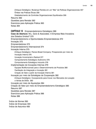 Sumário XV
Enfoque Estratégico: Mudança Perdida em um Mar de Políticas Organizacionais 357
Ênfase nas Práticas Éticas 358
Estabelecimento de Controles Organizacionais Equilibrados 359
Resumo 362
Questões para Revisão 362
Exercícios para Aplicação Prática 363
Notas 364
CAPÍTULO 13 Empreendedorismo Estratégico 369
Caso de Abertura: W.L. Gore  Associates: A Empresa Mais Inovadora
dos Estados Unidos? 370
Empreendedorismo e Oportunidades Empreendedoras 372
Inovação 373
Empreendedores 373
Empreendedorismo Internacional 374
Inovação Interna 375
Enfoque Estratégico: Panera Bread Company: Prosperando por meio da
Inovação Interna 376
Inovação Incremental e Radical 377
Comportamento Estratégico Autônomo 378
Comportamento Estratégico Induzido 378
Implementação de Inovações Internas 379
Equipes Multifuncionais para o Desenvolvimento de Produtos 380
Facilitação de Integração e Inovação 381
Criação de Valor a partir da Inovação Interna 381
Inovação por meio de Estratégias de Cooperação 382
Enfoque Estratégico: Coooperando para Inovar nos Mercados de Locação
e Venda de DVDs 383
Inovação por meio de Aquisições 384
Criação de Valor por meio do Empreendedorismo Estratégico 385
Resumo 387
Questões para Revisão 387
Exercícios para Aplicação Prática 388
Notas 388
Índice de Nomes 393
Índice de Empresas 404
Índice de Assuntos 408
CapHITTIniciais.qxd 25.09.07 18:27 Page XV
 
