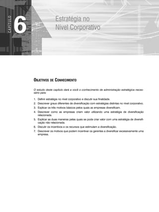 Estratégia no
Nível Corporativo
6
C
A
P
Í
T
U
LO
OBJETIVOS DE CONHECIMENTO
O estudo deste capítulo dará a você o conhecimento de administração estratégica neces-
sário para:
1. Definir estratégia no nível corporativo e discutir sua finalidade.
2. Descrever graus diferentes de diversificação com estratégias distintas no nível corporativo.
3. Explicar os três motivos básicos pelos quais as empresas diversificam.
4. Descrever como as empresas criam valor utilizando uma estratégia de diversificação
relacionada.
5. Explicar as duas maneiras pelas quais se pode criar valor com uma estratégia de diversifi-
cação não relacionada.
6. Discutir os incentivos e os recursos que estimulam a diversificação.
7. Descrever os motivos que podem incentivar os gerentes a diversificar excessivamente uma
empresa.
CapHITT06.qxd 21.09.07 17:55 Page 152
 
