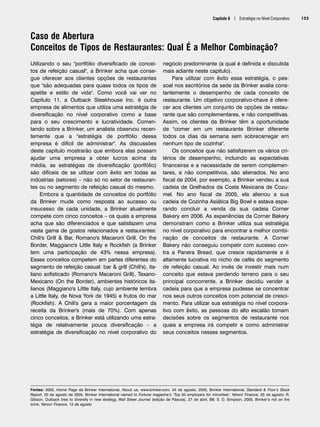 Capítulo 6 | Estratégia no Nível Corporativo 153
Caso de Abertura
Conceitos de Tipos de Restaurantes: Qual É a Melhor Combinação?
Fontes: 2005, Home Page da Brinker International, About us, www.brinker.com, 24 de agosto; 2005, Brinker International, Standard  Poor’s Stock
Report, 20 de agosto de 2005, Brinker International named to Fortune magazine’s ‘Top 50 employers for minorities’, Yahoo! Finance, 25 de agosto; R.
Gibson, Outback tries to diversify in new strategy, Wall Street Journal (edição de Páscoa), 27 de abril, B8; S. D. Simpson, 2005, Brinker’s not on the
brink, Yahoo! Finance, 12 de agosto
Utilizando o seu portfólio diversificado de concei-
tos de refeição casual, a Brinker acha que conse-
gue oferecer aos clientes opções de restaurantes
que são adequadas para quase todos os tipos de
apetite e estilo de vida. Como você vai ver no
Capítulo 11, a Outback Steakhouse Inc. é outra
empresa de alimentos que utiliza uma estratégia de
diversificação no nível corporativo como a base
para o seu crescimento e lucratividade. Comen-
tando sobre a Brinker, um analista observou recen-
temente que a estratégia de portfólio dessa
empresa é difícil de administrar. As discussões
deste capítulo mostrarão que embora elas possam
ajudar uma empresa a obter lucros acima da
média, as estratégias de diversificação (portfólio)
são difíceis de se utilizar com êxito em todas as
indústrias (setores) – não só no setor de restauran-
tes ou no segmento de refeição casual do mesmo.
Embora a quantidade de conceitos do portfólio
da Brinker mude como resposta ao sucesso ou
insucesso de cada unidade, a Brinker atualmente
compete com cinco conceitos – os quais a empresa
acha que são diferenciados e que satisfazem uma
vasta gama de gostos relacionados a restaurantes:
Chili's Grill  Bar, Romano's Macaroni Grill, On the
Border, Maggiano's Little Italy e Rockfish (a Brinker
tem uma participação de 43% nessa empresa).
Esses conceitos competem em partes diferentes do
segmento de refeição casual: bar  grill (Chili's), ita-
liano sofisticado (Romano's Macaroni Grill), Texano-
Mexicano (On the Border), ambientes históricos ita-
lianos (Maggiano's Little Italy, cujo ambiente lembra
a Little Italy, de Nova York de 1945) e frutos do mar
(Rockfish). A Chili's gera a maior porcentagem da
receita da Brinker's (mais de 70%). Com apenas
cinco conceitos, a Brinker está utilizando uma estra-
tégia de relativamente pouca diversificação – a
estratégia de diversificação no nível corporativo do
negócio predominante (a qual é definida e discutida
mais adiante neste capítulo).
Para utilizar com êxito essa estratégia, o pes-
soal nos escritórios da sede da Brinker avalia cons-
tantemente o desempenho de cada conceito de
restaurante. Um objetivo corporativo-chave é ofere-
cer aos clientes um conjunto de opções de restau-
rante que são complementares, e não competitivas.
Assim, os clientes da Brinker têm a oportunidade
de comer em um restaurante Brinker diferente
todos os dias da semana sem sobrecarregar em
nenhum tipo de cozinha.
Os conceitos que não satisfizerem os vários cri-
térios de desempenho, incluindo as expectativas
financeiras e a necessidade de serem complemen-
tares, e não competitivos, são alienados. No ano
fiscal de 2004, por exemplo, a Brinker vendeu a sua
cadeia de Grelhados da Costa Mexicana de Cozu-
mel. No ano fiscal de 2005, ela alienou a sua
cadeia de Cozinha Asiática Big Bowl e estava espe-
rando concluir a venda da sua cadeia Corner
Bakery em 2006. As experiências da Corner Bakery
demonstram como a Brinker utiliza sua estratégia
no nível corporativo para encontrar a melhor combi-
nação de conceitos de restaurante. A Corner
Bakery não conseguiu competir com sucesso con-
tra a Panera Bread, que cresce rapidamente e é
altamente lucrativa no nicho de cafés do segmento
de refeição casual. Ao invés de investir mais num
conceito que estava perdendo terreno para o seu
principal concorrente, a Brinker decidiu vender a
cadeia para que a empresa pudesse se concentrar
nos seus outros conceitos com potencial de cresci-
mento. Para utilizar sua estratégia no nível corpora-
tivo com êxito, as pessoas do alto escalão tomam
decisões sobre os segmentos de restaurante nos
quais a empresa irá competir e como administrar
seus conceitos nesses segmentos.
CapHITT06.qxd 25.09.07 18:29 Page 153
 