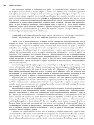 Nossa discussão das estratégias no nível de negócios (Capítulo 4) e a rivalidade e dinâmica competitiva associadas a
elas (Capítulo 5) se concentram na empresa competindo em uma única indústria (setor) ou mercado de produtos1.
Neste capítulo, apresentamos as estratégias no nível corporativo, que as empresas utilizam para diversificar suas opera-
ções de um único negócio competindo em um mercado específico, para vários mercados de produtos e, mais comu-
mente, vários negócios. Conseqüentemente, uma estratégia no nível corporativo especifica as ações que uma empresa
toma para obter vantagem competitiva selecionando e administrando um grupo de vários negócios que competem em
vários mercados de produtos. As estratégias de nível corporativo ajudam as empresas a selecionar novas posições estra-
tégicas – as quais se espera que aumentem o valor da empresa2. Como foi explicado no Caso de Abertura, a Brinker
International compete em cinco mercados diferentes no segmento de refeições casuais do setor de restaurantes. Cada
um dos conceitos de restaurante da Brinker (p. ex., Chili's, On the Border) representa um negócio diferente com uma
posição estratégica diferente no segmento de refeição casual.
Uma estratégia no nível corporativo especifica as ações que uma empresa toma para obter vantagem competitiva sele-
cionando e administrando um grupo de vários negócios que competem em vários mercados de produtos.
Como é o caso da Brinker International, as empresas utilizam estratégias no nível corporativo como meio de
aumentar suas receitas e seus lucros. Porém a decisão de tomar medidas para buscar o crescimento nunca é uma opção
isenta de risco para as empresas3. Na verdade as empresas eficazes avaliam minuciosamente suas opções de crescimento
(incluindo as várias estratégias no nível corporativo) antes de comprometer seus recursos com qualquer uma delas4.
Como a empresa diversificada opera em vários mercados diferentes e peculiares e, provavelmente, em vários ramos,
ela forma dois tipos de estratégias: no nível corporativo (ou que abrange toda a empresa) e no nível de negócios (ou
competitivo)5. Uma estratégia no nível corporativo diz respeito a duas questões-chave: em que mercados de produtos e
ramos a empresa deve competir e como a matriz deve administrar esses negócios6. Para a empresa diversificada, deve-se
escolher uma estratégia no nível corporativo (Ver Capítulo 4) para cada um dos ramos nos quais a empresa decidiu
competir. Nesse sentido, cada um dos conceitos ou negócios de restaurante da Brinker utiliza uma estratégia de diferen-
ciação no nível corporativo.
Como na estratégia no nível de negócios, espera-se que uma estratégia no nível corporativo ajude a empresa a obter
retornos acima da média criando valor7. Algumas pessoas sugerem que poucas estratégias no nível corporativo real-
mente criam valor8. Esse pode ter sido o caso da Morgan Stanley, sob a liderança do ex-CEO Philip Purcell, já que
alguns analistas argumentam que a estratégia no nível corporativo que ele colocou em prática não era coerente e foi
mal-implantada9. Na verdade, saber até que ponto as estratégias no nível corporativo criam valor além da soma do valor
criado por todas as unidades de negócios da empresa continua sendo uma importante questão para pesquisa10.
Pesquisas indicam que o valor de uma estratégia no nível corporativo acaba sendo determinado por até que ponto
os negócios do portfólio valem mais sob a administração da empresa do que valeriam sob qualquer outra administra-
ção11. Conseqüentemente uma estratégia no nível corporativo eficaz cria, em todos os negócios da empresa, retornos
agregados que são maiores do que seriam sem a estratégia12 e contribui para a competitividade estratégica da empresa e
a sua capacidade de obter retornos acima da média13.
A diversificação de produtos, uma forma básica de estratégia no nível corporativo, diz respeito ao escopo dos mer-
cados e indústrias (setores) nos quais a empresa compete e como os gerentes compram, criam e vendem negócios dife-
rentes para fazer as aptidões e, pontos fortes corresponderem às oportunidades apresentadas à empresa14. Espera-se
que a diversificação bem-sucedida reduza a variabilidade na lucratividade da empresa, já que os ganhos são gerados por
negócios diferentes. Os executivos da Brinker International têm essa expectativa, no sentido que eles acham que
mesmo quando os fatores de mercado ou desafios internos afetam um ou mais conceitos, os outros restaurantes do
portfólio podem equilibrar o desempenho geral15. Em outro exemplo, a recente fraqueza no negócio de aviões de
defesa da Boeing Co. está sendo compensada pela força crescente no seu negócio de aviões comerciais16. Como as
empresas incorrem em custos de desenvolvimento e monitoramento quando diversificam, o portfólio equilibrado dos
negócios equilibra os custos e os benefícios da diversificação17. O CEO e as equipes da alta gerência são responsáveis por
determinar o portfólio ideal para a empresa.
Começamos este capítulo analisando os vários graus de diversificação (do menor para o maior). Depois de descre-
ver os vários motivos pelos quais as empresas diversificam suas operações, nos concentramos nos dois tipos de diversifi-
cação relacionada (diversificação relacionada significa um grau de moderado a alto de diversificação para a empresa).
Quando utilizadas adequadamente, essas estratégias ajudam a criar valor na empresa diversificada, seja pelo comparti-
Administração Estratégica
154
CapHITT06.qxd 21.09.07 17:55 Page 154
 