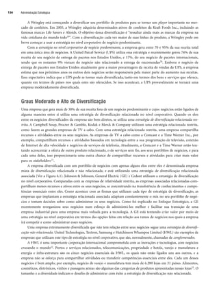 A Wringley está começando a diversificar seu portfólio de produtos para se tornar um player importante no mer-
cado de confeitos. Em 2005, a Wringley adquiriu determinados ativos de confeitos da Kraft Foods Inc., incluindo as
famosas marcas Life Savers e Altoids. O objetivo dessa diversificação é ressaltar ainda mais as marcas da empresa na
vida cotidiana do mundo todo19. Com a diversificação cada vez maior de suas linhas de produto, a Wringley pode em
breve começar a usar a estratégia no nível corporativo de negócio predominante.
Com a estratégia no nível corporativo de negócio predominante, a empresa gera entre 70 e 95% da sua receita total
em uma única área de negócios. A United Parcel Service (UPS) utiliza essa estratégia e recentemente gerou 74% de sua
receita de seu negócio de entrega de pacotes nos Estados Unidos, e 17%, do seu negócio de pacotes internacionais,
sendo que os restantes 9% vieram do negócio não relacionado a entrega de encomendas20. Embora o negócio de
entrega de pacotes nos Estados Unidos atualmente gere a maior porcentagem da receita de vendas da UPS, a empresa
estima que nos próximos anos os outros dois negócios serão responsáveis pela maior parte do aumento nas receitas.
Essa expectativa indica que a UPS pode se tornar mais diversificada, tanto em termos dos bens e serviços que oferece,
quanto em termos de países nos quais estes são oferecidos. Se isso acontecer, a UPS provavelmente se tornará uma
empresa moderadamente diversificada.
Graus Moderado e Alto de Diversificação
Uma empresa que gera mais de 30% de sua receita fora de um negócio predominante e cujos negócios estão ligados de
alguma maneira entre si utiliza uma estratégia de diversificação relacionada no nível corporativo. Quando os elos
entre os negócios diversificados da empresa são bem diretos, se utiliza uma estratégia de diversificação relacionada res-
trita. A Campbell Soup, Procter  Gamble, Kodak e Merck  Company utilizam uma estratégia relacionada restrita,
como fazem as grandes empresas de TV a cabo. Com uma estratégia relacionada restrita, uma empresa compartilha
recursos e atividades entre os seus negócios. As empresas de TV a cabo como a Comcast e a Time Warner Inc., por
exemplo, compartilham recursos e atividades baseados em tecnologia entre a sua programação de televisão, conexão
de Internet de alta velocidade e negócios de serviços de telefonia. Atualmente, a Comcast e a Time Warner estão ten-
tando acrescentar a oferta de outro produto relacionado, o de serviços sem fio, aos seus portfólios de negócios, e para
cada uma delas, isso proporcionaria uma outra chance de compartilhar recursos e atividades para criar mais valor
para os stakeholders 21.
A empresa diversificada com um portfólio de negócios com apenas alguns elos entre eles é denominada empresa
mista de diversificação relacionada e não relacionada, e está utilizando uma estratégia de diversificação relacionada
associada (Ver a Figura 6.1). Johnson  Johnson, General Electric (GE) e Cedant utilizam a estratégia de diversificação
no nível corporativo. Comparadas com as empresas de relatividade restrita, as empresas associadas relacionadas com-
partilham menos recursos e ativos entre os seus negócios, se concentrando na transferência de conhecimentos e compe-
tências essenciais entre eles. Como acontece com as firmas que utilizam cada tipo de estratégia de diversificação, as
empresas que implantam a estratégia relacionada associada adaptam constantemente o mix no seu portfólio de negó-
cios e tomam decisões sobre como administrar os seus negócios. Como foi explicado no Enfoque Estratégico, a GE
recentemente reorganizou seus negócios num esforço de administrá-los melhor e facilitar sua transição de uma
empresa industrial para uma empresa mais voltada para a tecnologia. A GE está tentando criar valor por meio de
uma estratégia no nível corporativo em termos das opções feitas em relação aos ramos de negócios nos quais a empresa
irá competir e como administrar esses negócios.
Uma empresa extremamente diversificada que não tem relação entre seus negócios segue uma estratégia de diversifi-
cação não relacionada. United Technologies, Textron, Samsung e Hutchinson Whampoa Limited (HWL) são exemplos de
empresas que utilizam esse tipo de estratégia no nível corporativo, que são, normalmente, chamadas de conglomerados.
A HWL é uma importante corporação internacional comprometida com as inovações e tecnologias, com negócios
cruzando o mundo22. Portos e serviços relacionados, telecomunicações, propriedade e hotéis, varejo e manufatura e
energia e infra-estrutura são os cinco negócios essenciais da HWL, os quais não estão ligados uns aos outros, e a
empresa não se esforça para compartilhar atividades ou transferir competências essenciais entre eles. Cada um desses
negócios é bem amplo; por exemplo, negócio de varejo e manufatura tem mais de 6.200 lojas em 31 países. Alimentos,
cosméticos, eletrônicos, vinhos e passagens aéreas são algumas das categorias de produtos apresentadas nessas lojas23. O
tamanho e a diversidade indicam o desafio de administrar com êxito a estratégia de diversificação não relacionada.
Administração Estratégica
156
CapHITT06.qxd 21.09.07 17:55 Page 156
 